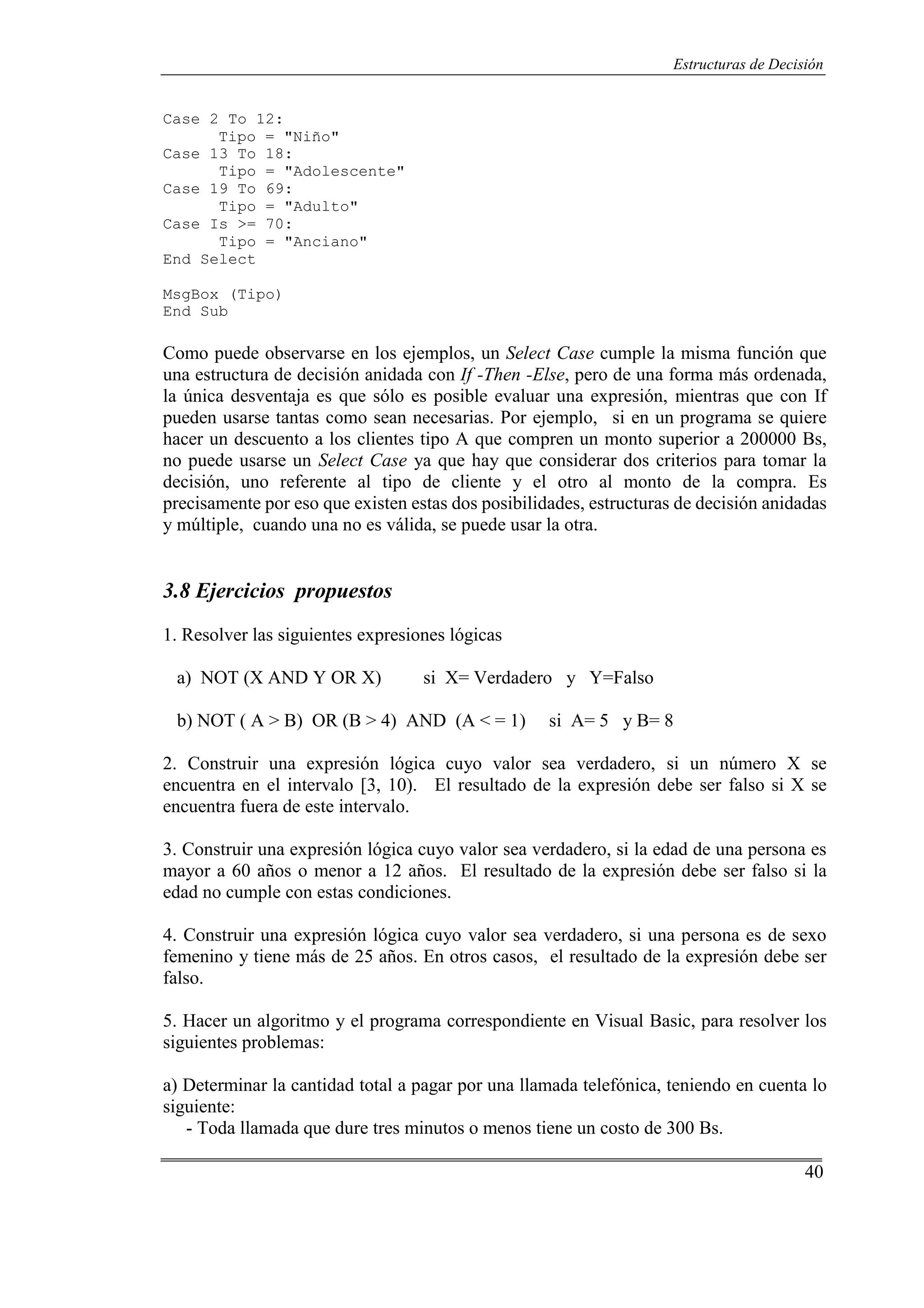 40
Estructuras de Decisión
Case 2 To 12:
Tipo = "Niño"
Case 13 To 18:
Tipo = "Adolescente"
Case 19 To 69:
Tipo = "Adulto"
Case Is >= 70:
Tipo = "Anciano"
End Select
MsgBox (Tipo)
End Sub
Como puede observarse en los ejemplos, un Select Case cumple la misma función que
una estructura de decisión anidada con If -Then -Else, pero de una forma más ordenada,
la única desventaja es que sólo es posible evaluar una expresión, mientras que con If
pueden usarse tantas como sean necesarias. Por ejemplo, si en un programa se quiere
hacer un descuento a los clientes tipo A que compren un monto superior a 200000 Bs,
no puede usarse un Select Case ya que hay que considerar dos criterios para tomar la
decisión, uno referente al tipo de cliente y el otro al monto de la compra. Es
precisamente por eso que existen estas dos posibilidades, estructuras de decisión anidadas
y múltiple, cuando una no es válida, se puede usar la otra.
3.8 Ejercicios propuestos
1. Resolver las siguientes expresiones lógicas
a) NOT (X AND Y OR X) si X= Verdadero y Y=Falso
b) NOT ( A > B) OR (B > 4) AND (A < = 1) si A= 5 y B= 8
2. Construir una expresión lógica cuyo valor sea verdadero, si un número X se
encuentra en el intervalo [3, 10). El resultado de la expresión debe ser falso si X se
encuentra fuera de este intervalo.
3. Construir una expresión lógica cuyo valor sea verdadero, si la edad de una persona es
mayor a 60 años o menor a 12 años. El resultado de la expresión debe ser falso si la
edad no cumple con estas condiciones.
4. Construir una expresión lógica cuyo valor sea verdadero, si una persona es de sexo
femenino y tiene más de 25 años. En otros casos, el resultado de la expresión debe ser
falso.
5. Hacer un algoritmo y el programa correspondiente en Visual Basic, para resolver los
siguientes problemas:
a) Determinar la cantidad total a pagar por una llamada telefónica, teniendo en cuenta lo
siguiente:
- Toda llamada que dure tres minutos o menos tiene un costo de 300 Bs.
 