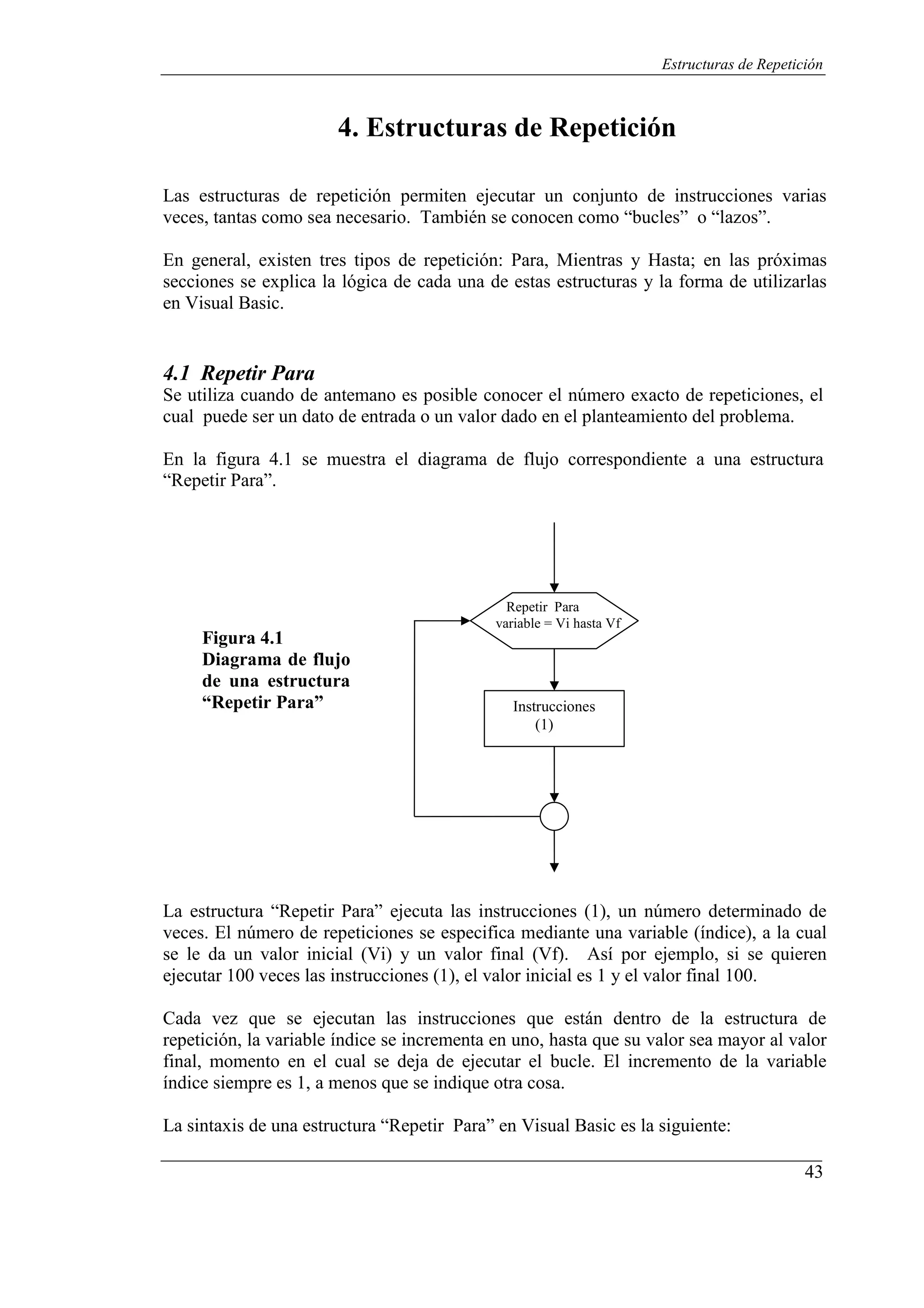 43
Estructuras de Repetición
4. Estructuras de Repetición
Las estructuras de repetición permiten ejecutar un conjunto de instrucciones varias
veces, tantas como sea necesario. También se conocen como “bucles” o “lazos”.
En general, existen tres tipos de repetición: Para, Mientras y Hasta; en las próximas
secciones se explica la lógica de cada una de estas estructuras y la forma de utilizarlas
en Visual Basic.
4.1 Repetir Para
Se utiliza cuando de antemano es posible conocer el número exacto de repeticiones, el
cual puede ser un dato de entrada o un valor dado en el planteamiento del problema.
En la figura 4.1 se muestra el diagrama de flujo correspondiente a una estructura
“Repetir Para”.
Figura 4.1
Diagrama de flujo
de una estructura
“Repetir Para”
Repetir Para
variable = Vi hasta Vf
Instrucciones
(1)
La estructura “Repetir Para” ejecuta las instrucciones (1), un número determinado de
veces. El número de repeticiones se especifica mediante una variable (índice), a la cual
se le da un valor inicial (Vi) y un valor final (Vf). Así por ejemplo, si se quieren
ejecutar 100 veces las instrucciones (1), el valor inicial es 1 y el valor final 100.
Cada vez que se ejecutan las instrucciones que están dentro de la estructura de
repetición, la variable índice se incrementa en uno, hasta que su valor sea mayor al valor
final, momento en el cual se deja de ejecutar el bucle. El incremento de la variable
índice siempre es 1, a menos que se indique otra cosa.
La sintaxis de una estructura “Repetir Para” en Visual Basic es la siguiente:
 
