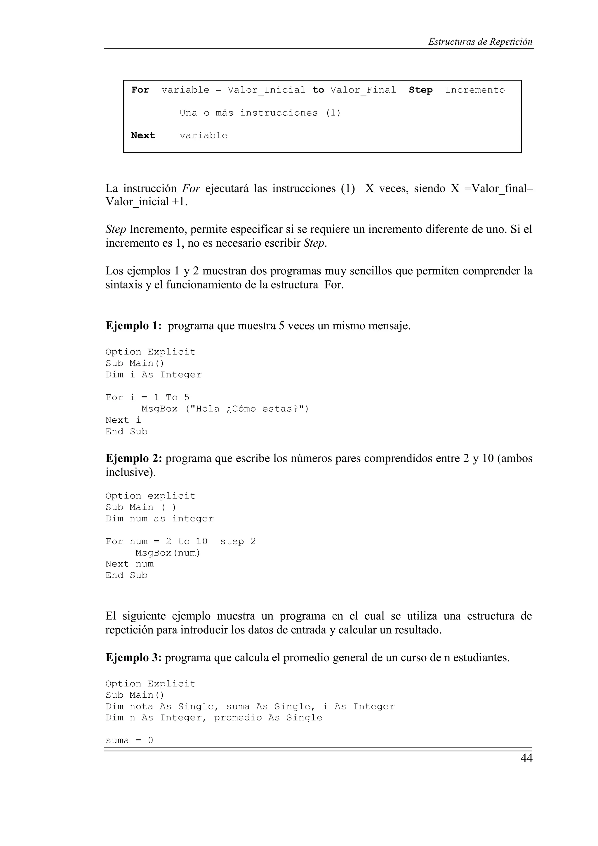 44
Estructuras de Repetición
For variable = Valor_Inicial to Valor_Final Step Incremento
Una o más instrucciones (1)
Next variable
La instrucción For ejecutará las instrucciones (1) X veces, siendo X =Valor_final–
Valor_inicial +1.
Step Incremento, permite especificar si se requiere un incremento diferente de uno. Si el
incremento es 1, no es necesario escribir Step.
Los ejemplos 1 y 2 muestran dos programas muy sencillos que permiten comprender la
sintaxis y el funcionamiento de la estructura For.
Ejemplo 1: programa que muestra 5 veces un mismo mensaje.
Option Explicit
Sub Main()
Dim i As Integer
For i = 1 To 5
MsgBox ("Hola ¿Cómo estas?")
Next i
End Sub
Ejemplo 2: programa que escribe los números pares comprendidos entre 2 y 10 (ambos
inclusive).
Option explicit
Sub Main ( )
Dim num as integer
For num = 2 to 10 step 2
MsgBox(num)
Next num
End Sub
El siguiente ejemplo muestra un programa en el cual se utiliza una estructura de
repetición para introducir los datos de entrada y calcular un resultado.
Ejemplo 3: programa que calcula el promedio general de un curso de n estudiantes.
Option Explicit
Sub Main()
Dim nota As Single, suma As Single, i As Integer
Dim n As Integer, promedio As Single
suma = 0
 