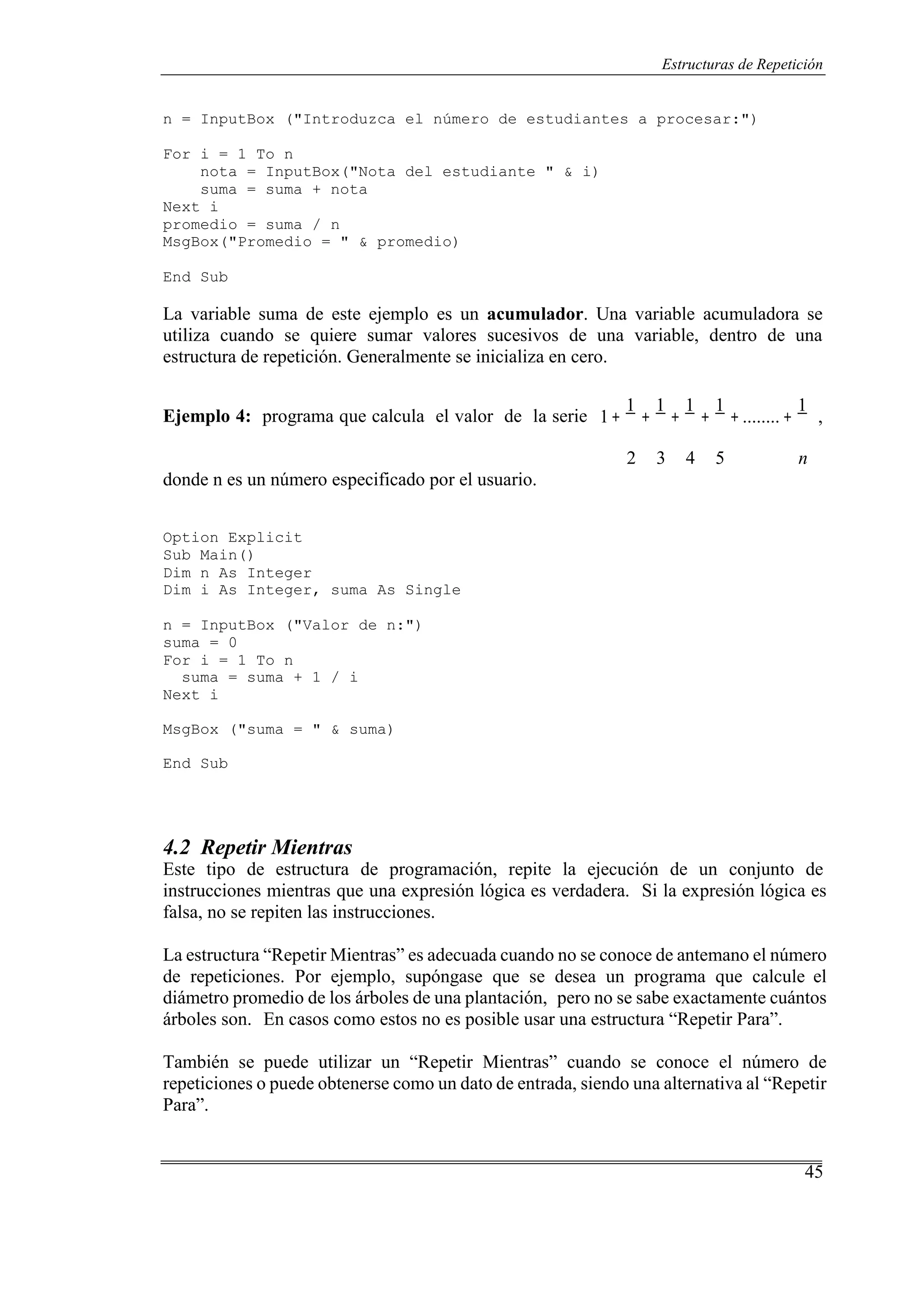 45
Estructuras de Repetición
n = InputBox ("Introduzca el número de estudiantes a procesar:")
For i = 1 To n
nota = InputBox("Nota del estudiante " & i)
suma = suma + nota
Next i
promedio = suma / n
MsgBox("Promedio = " & promedio)
End Sub
La variable suma de este ejemplo es un acumulador. Una variable acumuladora se
utiliza cuando se quiere sumar valores sucesivos de una variable, dentro de una
estructura de repetición. Generalmente se inicializa en cero.
Ejemplo 4: programa que calcula el valor de la serie 1+
1
+
1
+
1
+
1
+ ........+
1
,
donde n es un número especificado por el usuario.
Option Explicit
Sub Main()
Dim n As Integer
Dim i As Integer, suma As Single
n = InputBox ("Valor de n:")
suma = 0
For i = 1 To n
suma = suma + 1 / i
Next i
MsgBox ("suma = " & suma)
End Sub
2 3 4 5 n
4.2 Repetir Mientras
Este tipo de estructura de programación, repite la ejecución de un conjunto de
instrucciones mientras que una expresión lógica es verdadera. Si la expresión lógica es
falsa, no se repiten las instrucciones.
La estructura “Repetir Mientras” es adecuada cuando no se conoce de antemano el número
de repeticiones. Por ejemplo, supóngase que se desea un programa que calcule el
diámetro promedio de los árboles de una plantación, pero no se sabe exactamente cuántos
árboles son. En casos como estos no es posible usar una estructura “Repetir Para”.
También se puede utilizar un “Repetir Mientras” cuando se conoce el número de
repeticiones o puede obtenerse como un dato de entrada, siendo una alternativa al “Repetir
Para”.
 