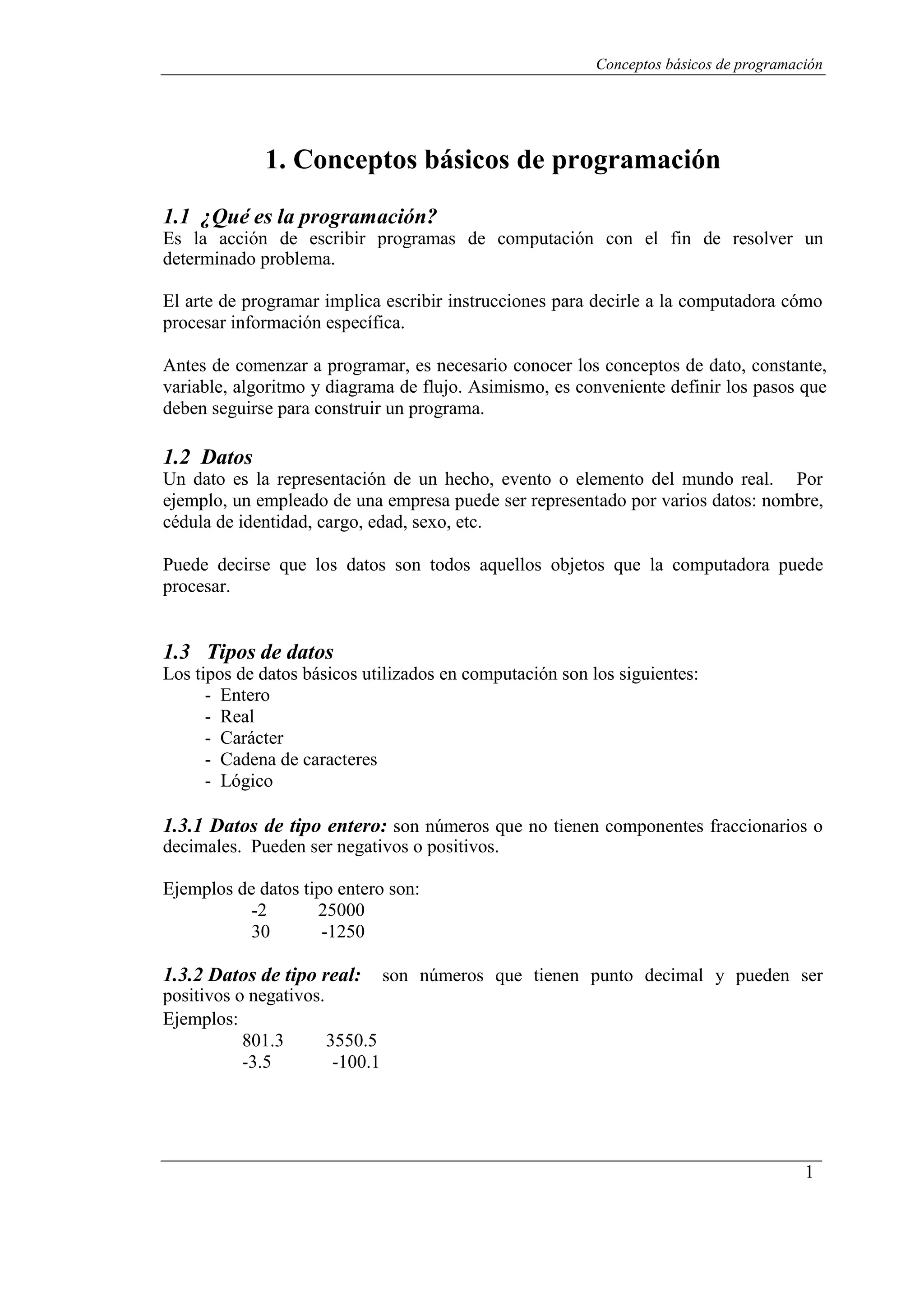 Conceptos básicos de programación
1
1. Conceptos básicos de programación
1.1 ¿Qué es la programación?
Es la acción de escribir programas de computación con el fin de resolver un
determinado problema.
El arte de programar implica escribir instrucciones para decirle a la computadora cómo
procesar información específica.
Antes de comenzar a programar, es necesario conocer los conceptos de dato, constante,
variable, algoritmo y diagrama de flujo. Asimismo, es conveniente definir los pasos que
deben seguirse para construir un programa.
1.2 Datos
Un dato es la representación de un hecho, evento o elemento del mundo real. Por
ejemplo, un empleado de una empresa puede ser representado por varios datos: nombre,
cédula de identidad, cargo, edad, sexo, etc.
Puede decirse que los datos son todos aquellos objetos que la computadora puede
procesar.
1.3 Tipos de datos
Los tipos de datos básicos utilizados en computación son los siguientes:
- Entero
- Real
- Carácter
- Cadena de caracteres
- Lógico
1.3.1 Datos de tipo entero: son números que no tienen componentes fraccionarios o
decimales. Pueden ser negativos o positivos.
Ejemplos de datos tipo entero son:
-2 25000
30 -1250
1.3.2 Datos de tipo real: son números que tienen punto decimal y pueden ser
positivos o negativos.
Ejemplos:
801.3 3550.5
-3.5 -100.1
 