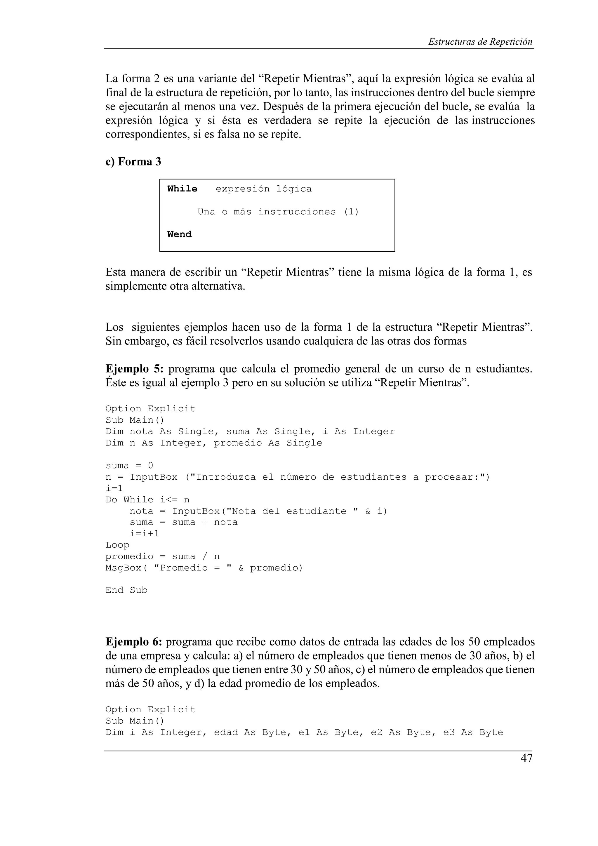 47
Estructuras de Repetición
La forma 2 es una variante del “Repetir Mientras”, aquí la expresión lógica se evalúa al
final de la estructura de repetición, por lo tanto, las instrucciones dentro del bucle siempre
se ejecutarán al menos una vez. Después de la primera ejecución del bucle, se evalúa la
expresión lógica y si ésta es verdadera se repite la ejecución de las instrucciones
correspondientes, si es falsa no se repite.
c) Forma 3
While expresión lógica
Una o más instrucciones (1)
Wend
Esta manera de escribir un “Repetir Mientras” tiene la misma lógica de la forma 1, es
simplemente otra alternativa.
Los siguientes ejemplos hacen uso de la forma 1 de la estructura “Repetir Mientras”.
Sin embargo, es fácil resolverlos usando cualquiera de las otras dos formas
Ejemplo 5: programa que calcula el promedio general de un curso de n estudiantes.
Éste es igual al ejemplo 3 pero en su solución se utiliza “Repetir Mientras”.
Option Explicit
Sub Main()
Dim nota As Single, suma As Single, i As Integer
Dim n As Integer, promedio As Single
suma = 0
n = InputBox ("Introduzca el número de estudiantes a procesar:")
i=1
Do While i<= n
nota = InputBox("Nota del estudiante " & i)
suma = suma + nota
i=i+1
Loop
promedio = suma / n
MsgBox( "Promedio = " & promedio)
End Sub
Ejemplo 6: programa que recibe como datos de entrada las edades de los 50 empleados
de una empresa y calcula: a) el número de empleados que tienen menos de 30 años, b) el
número de empleados que tienen entre 30 y 50 años, c) el número de empleados que tienen
más de 50 años, y d) la edad promedio de los empleados.
Option Explicit
Sub Main()
Dim i As Integer, edad As Byte, e1 As Byte, e2 As Byte, e3 As Byte
 
