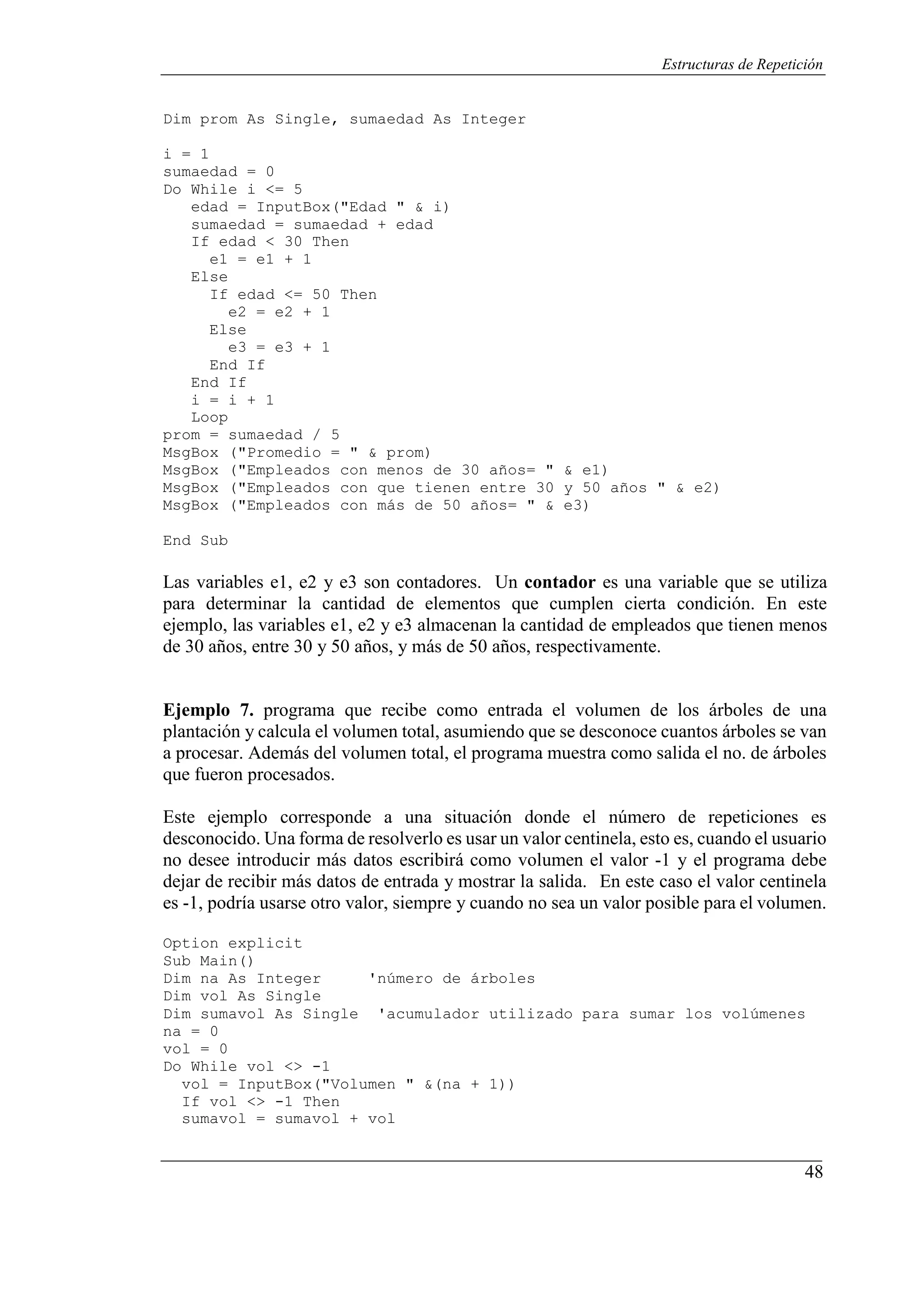 48
Estructuras de Repetición
Dim prom As Single, sumaedad As Integer
i = 1
sumaedad = 0
Do While i <= 5
edad = InputBox("Edad " & i)
sumaedad = sumaedad + edad
If edad < 30 Then
e1 = e1 + 1
Else
If edad <= 50 Then
e2 = e2 + 1
Else
e3 = e3 + 1
End If
End If
i = i + 1
Loop
prom = sumaedad / 5
MsgBox ("Promedio = " & prom)
MsgBox ("Empleados con menos de 30 años= " & e1)
MsgBox ("Empleados con que tienen entre 30 y 50 años " & e2)
MsgBox ("Empleados con más de 50 años= " & e3)
End Sub
Las variables e1, e2 y e3 son contadores. Un contador es una variable que se utiliza
para determinar la cantidad de elementos que cumplen cierta condición. En este
ejemplo, las variables e1, e2 y e3 almacenan la cantidad de empleados que tienen menos
de 30 años, entre 30 y 50 años, y más de 50 años, respectivamente.
Ejemplo 7. programa que recibe como entrada el volumen de los árboles de una
plantación y calcula el volumen total, asumiendo que se desconoce cuantos árboles se van
a procesar. Además del volumen total, el programa muestra como salida el no. de árboles
que fueron procesados.
Este ejemplo corresponde a una situación donde el número de repeticiones es
desconocido. Una forma de resolverlo es usar un valor centinela, esto es, cuando el usuario
no desee introducir más datos escribirá como volumen el valor -1 y el programa debe
dejar de recibir más datos de entrada y mostrar la salida. En este caso el valor centinela
es -1, podría usarse otro valor, siempre y cuando no sea un valor posible para el volumen.
Option explicit
Sub Main()
Dim na As Integer 'número de árboles
Dim vol As Single
Dim sumavol As Single 'acumulador utilizado para sumar los volúmenes
na = 0
vol = 0
Do While vol <> -1
vol = InputBox("Volumen " &(na + 1))
If vol <> -1 Then
sumavol = sumavol + vol
 