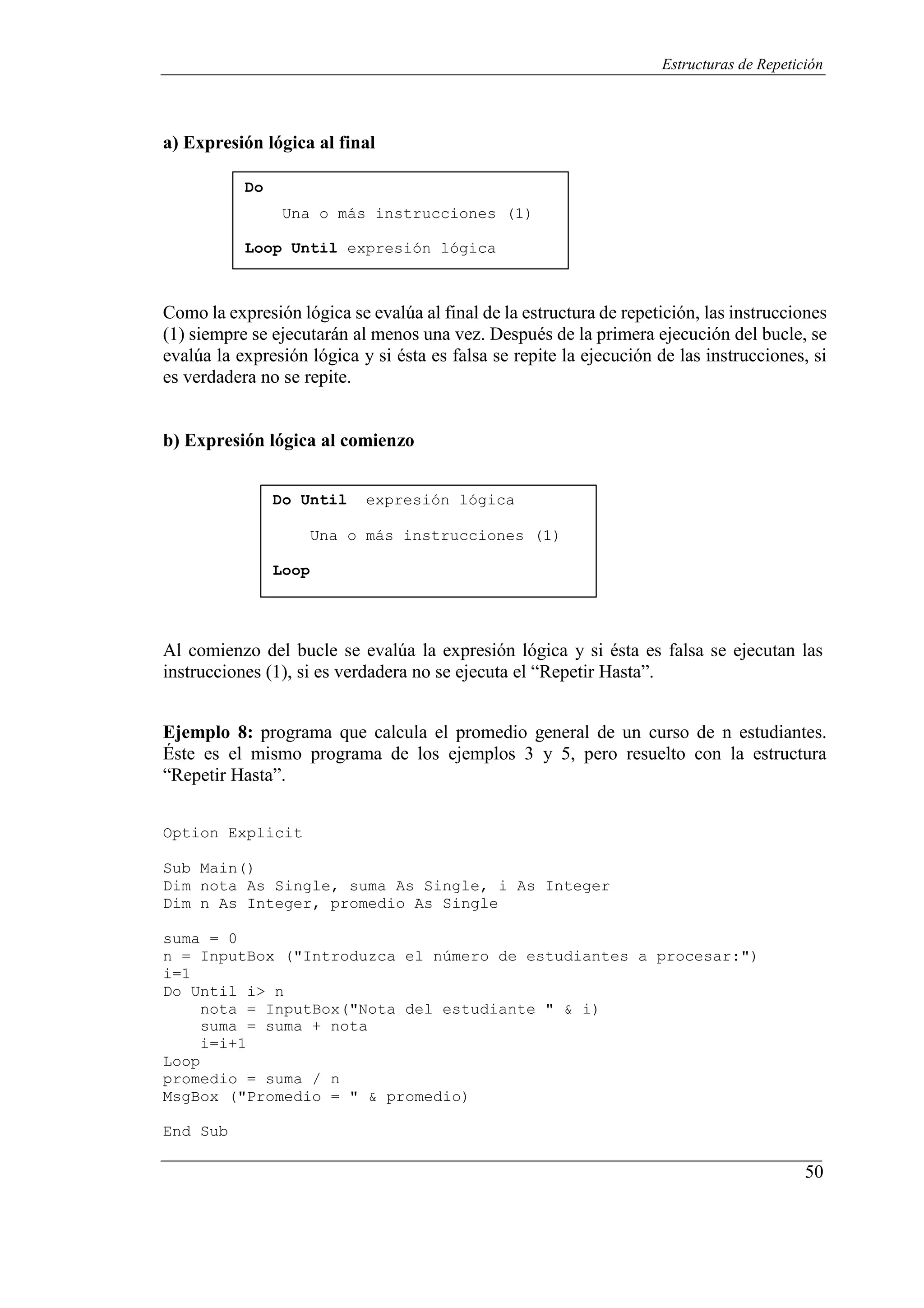 50
Estructuras de Repetición
a) Expresión lógica al final
Do
Una o más instrucciones (1)
Loop Until expresión lógica
Como la expresión lógica se evalúa al final de la estructura de repetición, las instrucciones
(1) siempre se ejecutarán al menos una vez. Después de la primera ejecución del bucle, se
evalúa la expresión lógica y si ésta es falsa se repite la ejecución de las instrucciones, si
es verdadera no se repite.
b) Expresión lógica al comienzo
Do Until expresión lógica
Una o más instrucciones (1)
Loop
Al comienzo del bucle se evalúa la expresión lógica y si ésta es falsa se ejecutan las
instrucciones (1), si es verdadera no se ejecuta el “Repetir Hasta”.
Ejemplo 8: programa que calcula el promedio general de un curso de n estudiantes.
Éste es el mismo programa de los ejemplos 3 y 5, pero resuelto con la estructura
“Repetir Hasta”.
Option Explicit
Sub Main()
Dim nota As Single, suma As Single, i As Integer
Dim n As Integer, promedio As Single
suma = 0
n = InputBox ("Introduzca el número de estudiantes a procesar:")
i=1
Do Until i> n
nota = InputBox("Nota del estudiante " & i)
suma = suma + nota
i=i+1
Loop
promedio = suma / n
MsgBox ("Promedio = " & promedio)
End Sub
 
