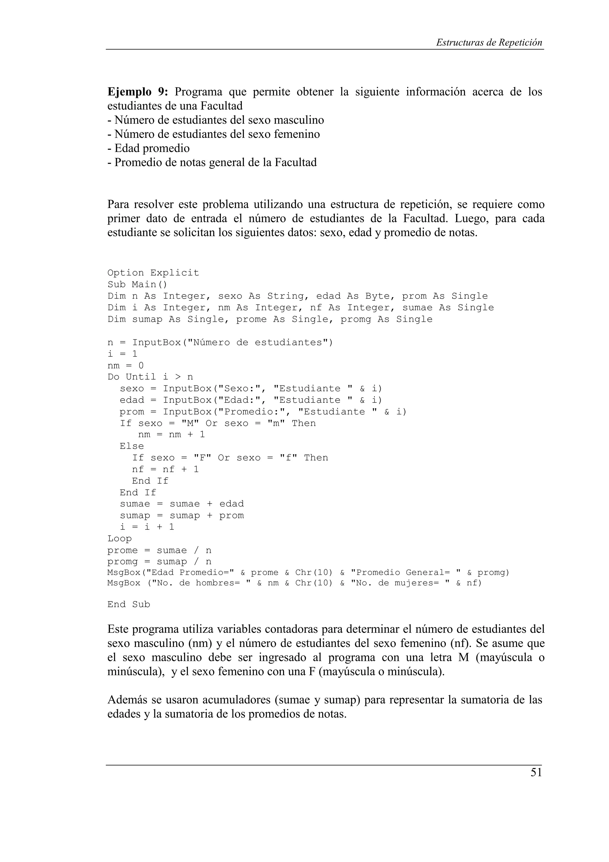 51
Estructuras de Repetición
Ejemplo 9: Programa que permite obtener la siguiente información acerca de los
estudiantes de una Facultad
- Número de estudiantes del sexo masculino
- Número de estudiantes del sexo femenino
- Edad promedio
- Promedio de notas general de la Facultad
Para resolver este problema utilizando una estructura de repetición, se requiere como
primer dato de entrada el número de estudiantes de la Facultad. Luego, para cada
estudiante se solicitan los siguientes datos: sexo, edad y promedio de notas.
Option Explicit
Sub Main()
Dim n As Integer, sexo As String, edad As Byte, prom As Single
Dim i As Integer, nm As Integer, nf As Integer, sumae As Single
Dim sumap As Single, prome As Single, promg As Single
n = InputBox("Número de estudiantes")
i = 1
nm = 0
Do Until i > n
sexo = InputBox("Sexo:", "Estudiante " & i)
edad = InputBox("Edad:", "Estudiante " & i)
prom = InputBox("Promedio:", "Estudiante " & i)
If sexo = "M" Or sexo = "m" Then
nm = nm + 1
Else
If sexo = "F" Or sexo = "f" Then
nf = nf + 1
End If
End If
sumae = sumae + edad
sumap = sumap + prom
i = i + 1
Loop
prome = sumae / n
promg = sumap / n
MsgBox("Edad Promedio=" & prome & Chr(10) & "Promedio General= " & promg)
MsgBox ("No. de hombres= " & nm & Chr(10) & "No. de mujeres= " & nf)
End Sub
Este programa utiliza variables contadoras para determinar el número de estudiantes del
sexo masculino (nm) y el número de estudiantes del sexo femenino (nf). Se asume que
el sexo masculino debe ser ingresado al programa con una letra M (mayúscula o
minúscula), y el sexo femenino con una F (mayúscula o minúscula).
Además se usaron acumuladores (sumae y sumap) para representar la sumatoria de las
edades y la sumatoria de los promedios de notas.
 