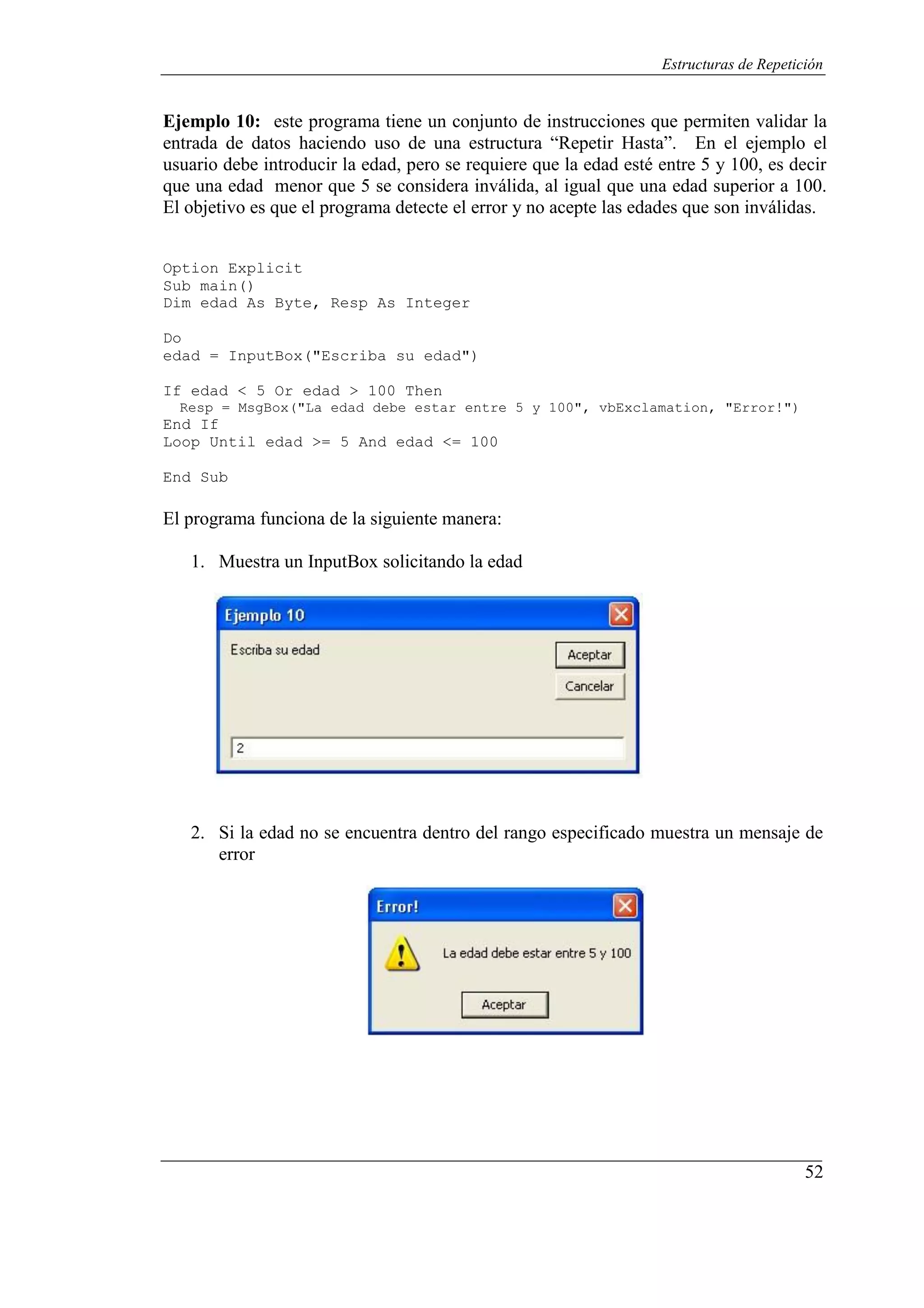 52
Estructuras de Repetición
Ejemplo 10: este programa tiene un conjunto de instrucciones que permiten validar la
entrada de datos haciendo uso de una estructura “Repetir Hasta”. En el ejemplo el
usuario debe introducir la edad, pero se requiere que la edad esté entre 5 y 100, es decir
que una edad menor que 5 se considera inválida, al igual que una edad superior a 100.
El objetivo es que el programa detecte el error y no acepte las edades que son inválidas.
Option Explicit
Sub main()
Dim edad As Byte, Resp As Integer
Do
edad = InputBox("Escriba su edad")
If edad < 5 Or edad > 100 Then
Resp = MsgBox("La edad debe estar entre 5 y 100", vbExclamation, "Error!")
End If
Loop Until edad >= 5 And edad <= 100
End Sub
El programa funciona de la siguiente manera:
1. Muestra un InputBox solicitando la edad
2. Si la edad no se encuentra dentro del rango especificado muestra un mensaje de
error
 