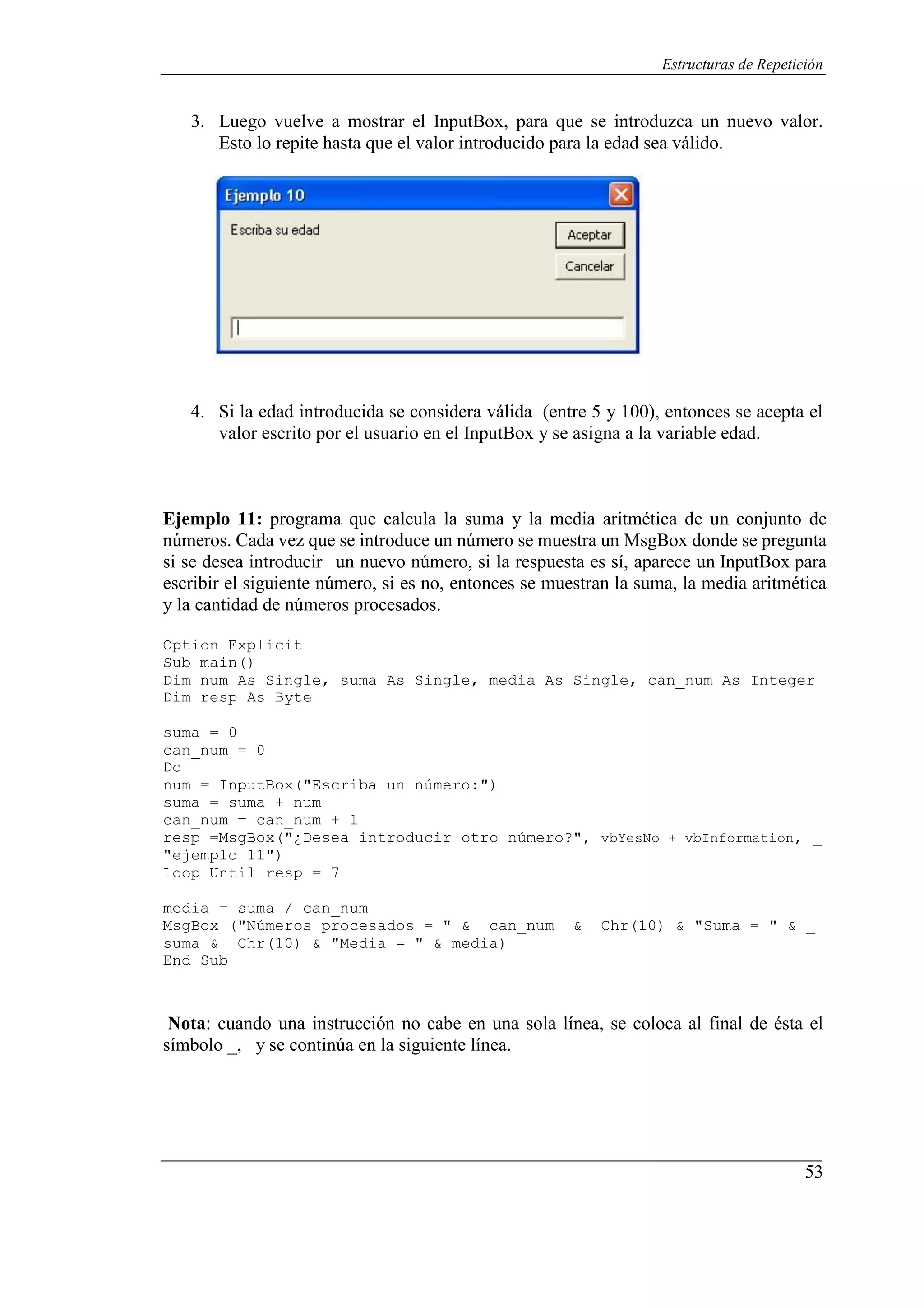 53
Estructuras de Repetición
3. Luego vuelve a mostrar el InputBox, para que se introduzca un nuevo valor.
Esto lo repite hasta que el valor introducido para la edad sea válido.
4. Si la edad introducida se considera válida (entre 5 y 100), entonces se acepta el
valor escrito por el usuario en el InputBox y se asigna a la variable edad.
Ejemplo 11: programa que calcula la suma y la media aritmética de un conjunto de
números. Cada vez que se introduce un número se muestra un MsgBox donde se pregunta
si se desea introducir un nuevo número, si la respuesta es sí, aparece un InputBox para
escribir el siguiente número, si es no, entonces se muestran la suma, la media aritmética
y la cantidad de números procesados.
Option Explicit
Sub main()
Dim num As Single, suma As Single, media As Single, can_num As Integer
Dim resp As Byte
suma = 0
can_num = 0
Do
num = InputBox("Escriba un número:")
suma = suma + num
can_num = can_num + 1
resp =MsgBox("¿Desea introducir otro número?", vbYesNo + vbInformation, _
"ejemplo 11")
Loop Until resp = 7
media = suma / can_num
MsgBox ("Números procesados = " & can_num & Chr(10) & "Suma = " & _
suma & Chr(10) & "Media = " & media)
End Sub
Nota: cuando una instrucción no cabe en una sola línea, se coloca al final de ésta el
símbolo _, y se continúa en la siguiente línea.
 