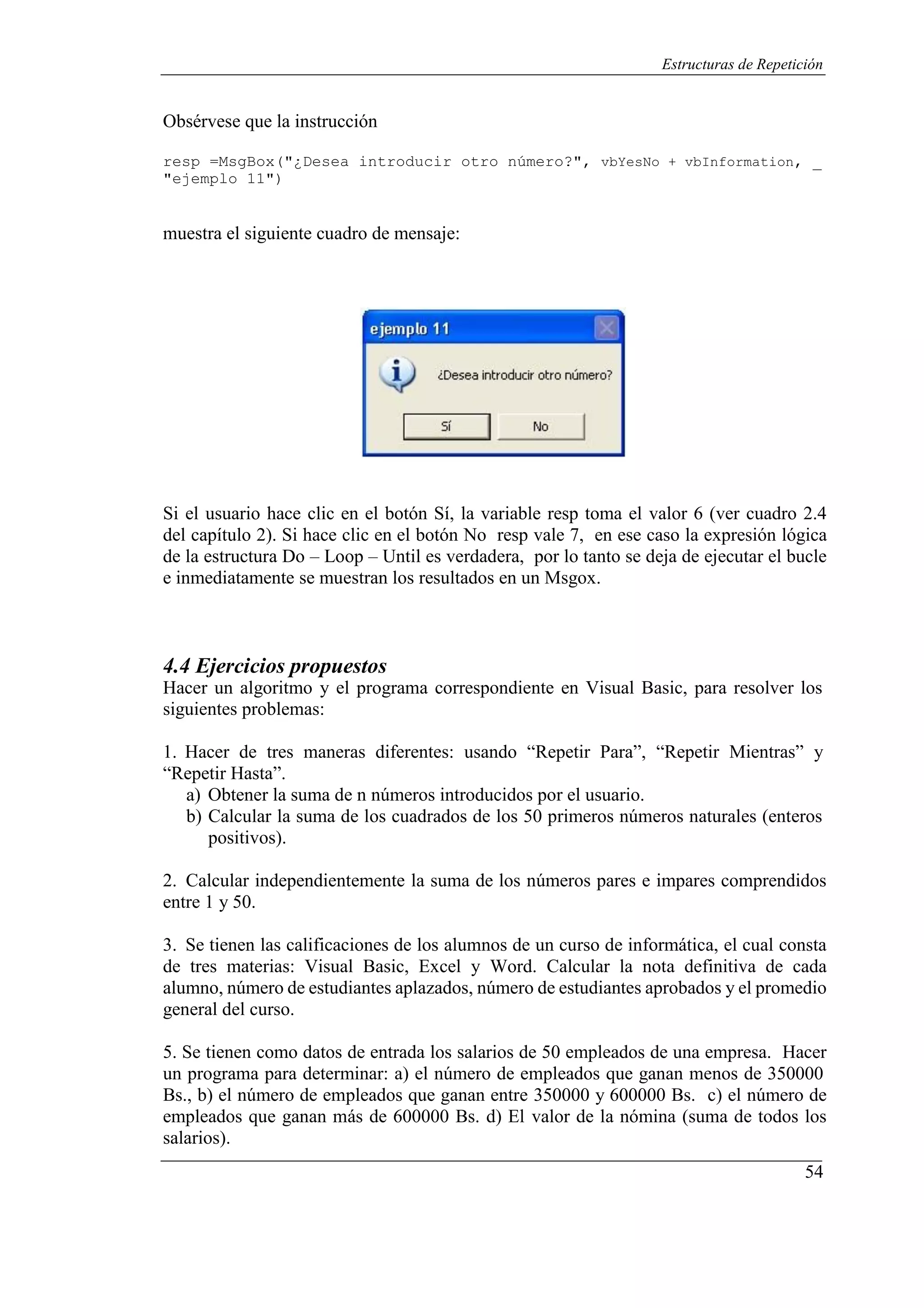 54
Estructuras de Repetición
Obsérvese que la instrucción
resp =MsgBox("¿Desea introducir otro número?", vbYesNo + vbInformation, _
"ejemplo 11")
muestra el siguiente cuadro de mensaje:
Si el usuario hace clic en el botón Sí, la variable resp toma el valor 6 (ver cuadro 2.4
del capítulo 2). Si hace clic en el botón No resp vale 7, en ese caso la expresión lógica
de la estructura Do – Loop – Until es verdadera, por lo tanto se deja de ejecutar el bucle
e inmediatamente se muestran los resultados en un Msgox.
4.4 Ejercicios propuestos
Hacer un algoritmo y el programa correspondiente en Visual Basic, para resolver los
siguientes problemas:
1. Hacer de tres maneras diferentes: usando “Repetir Para”, “Repetir Mientras” y
“Repetir Hasta”.
a) Obtener la suma de n números introducidos por el usuario.
b) Calcular la suma de los cuadrados de los 50 primeros números naturales (enteros
positivos).
2. Calcular independientemente la suma de los números pares e impares comprendidos
entre 1 y 50.
3. Se tienen las calificaciones de los alumnos de un curso de informática, el cual consta
de tres materias: Visual Basic, Excel y Word. Calcular la nota definitiva de cada
alumno, número de estudiantes aplazados, número de estudiantes aprobados y el promedio
general del curso.
5. Se tienen como datos de entrada los salarios de 50 empleados de una empresa. Hacer
un programa para determinar: a) el número de empleados que ganan menos de 350000
Bs., b) el número de empleados que ganan entre 350000 y 600000 Bs. c) el número de
empleados que ganan más de 600000 Bs. d) El valor de la nómina (suma de todos los
salarios).
 