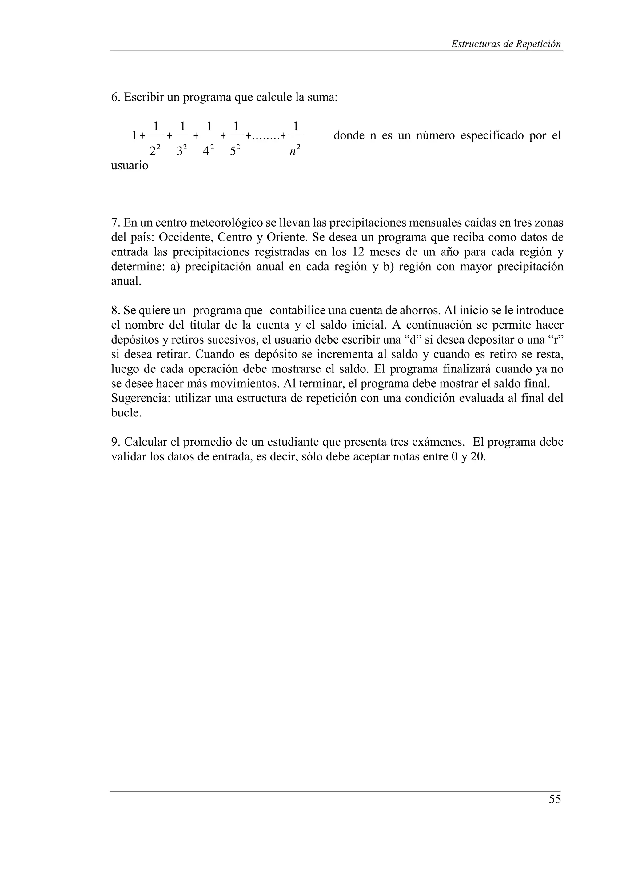 55
Estructuras de Repetición
6. Escribir un programa que calcule la suma:
1 1 1 1 1
1+ + + + +........+ donde n es un número especificado por el
22
32
usuario
42
52
n2
7. En un centro meteorológico se llevan las precipitaciones mensuales caídas en tres zonas
del país: Occidente, Centro y Oriente. Se desea un programa que reciba como datos de
entrada las precipitaciones registradas en los 12 meses de un año para cada región y
determine: a) precipitación anual en cada región y b) región con mayor precipitación
anual.
8. Se quiere un programa que contabilice una cuenta de ahorros. Al inicio se le introduce
el nombre del titular de la cuenta y el saldo inicial. A continuación se permite hacer
depósitos y retiros sucesivos, el usuario debe escribir una “d” si desea depositar o una “r”
si desea retirar. Cuando es depósito se incrementa al saldo y cuando es retiro se resta,
luego de cada operación debe mostrarse el saldo. El programa finalizará cuando ya no
se desee hacer más movimientos. Al terminar, el programa debe mostrar el saldo final.
Sugerencia: utilizar una estructura de repetición con una condición evaluada al final del
bucle.
9. Calcular el promedio de un estudiante que presenta tres exámenes. El programa debe
validar los datos de entrada, es decir, sólo debe aceptar notas entre 0 y 20.
 