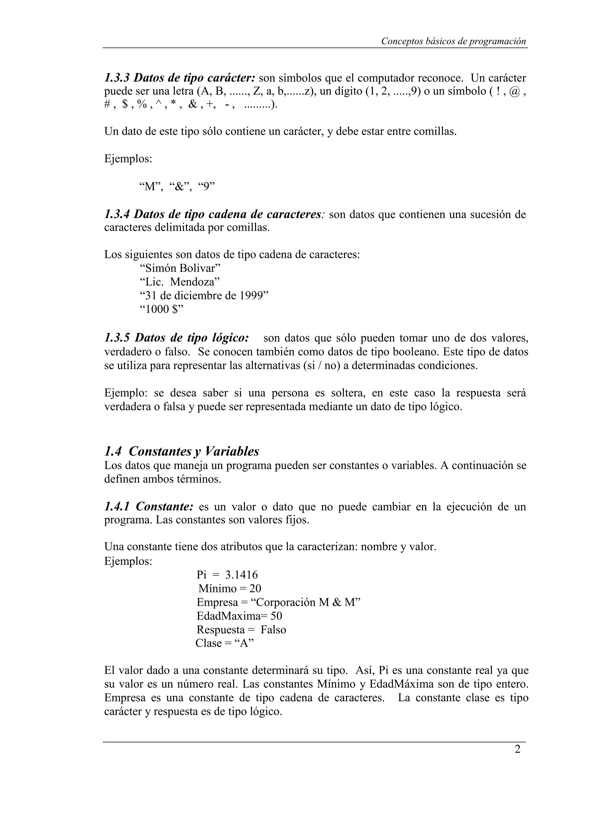 Conceptos básicos de programación
2
1.3.3 Datos de tipo carácter: son símbolos que el computador reconoce. Un carácter
puede ser una letra (A, B, ......, Z, a, b,......z), un dígito (1, 2, .....,9) o un símbolo ( ! , @ ,
# , $ , % , ^ , * , & , +, - , .........).
Un dato de este tipo sólo contiene un carácter, y debe estar entre comillas.
Ejemplos:
“M”, “&”, “9”
1.3.4 Datos de tipo cadena de caracteres: son datos que contienen una sucesión de
caracteres delimitada por comillas.
Los siguientes son datos de tipo cadena de caracteres:
“Simón Bolivar”
“Lic. Mendoza”
“31 de diciembre de 1999”
“1000 $”
1.3.5 Datos de tipo lógico: son datos que sólo pueden tomar uno de dos valores,
verdadero o falso. Se conocen también como datos de tipo booleano. Este tipo de datos
se utiliza para representar las alternativas (si / no) a determinadas condiciones.
Ejemplo: se desea saber si una persona es soltera, en este caso la respuesta será
verdadera o falsa y puede ser representada mediante un dato de tipo lógico.
1.4 Constantes y Variables
Los datos que maneja un programa pueden ser constantes o variables. A continuación se
definen ambos términos.
1.4.1 Constante: es un valor o dato que no puede cambiar en la ejecución de un
programa. Las constantes son valores fijos.
Una constante tiene dos atributos que la caracterizan: nombre y valor.
Ejemplos:
Pi = 3.1416
Mínimo = 20
Empresa = “Corporación M & M”
EdadMaxima= 50
Respuesta = Falso
Clase = “A”
El valor dado a una constante determinará su tipo. Así, Pi es una constante real ya que
su valor es un número real. Las constantes Mínimo y EdadMáxima son de tipo entero.
Empresa es una constante de tipo cadena de caracteres. La constante clase es tipo
carácter y respuesta es de tipo lógico.
 
