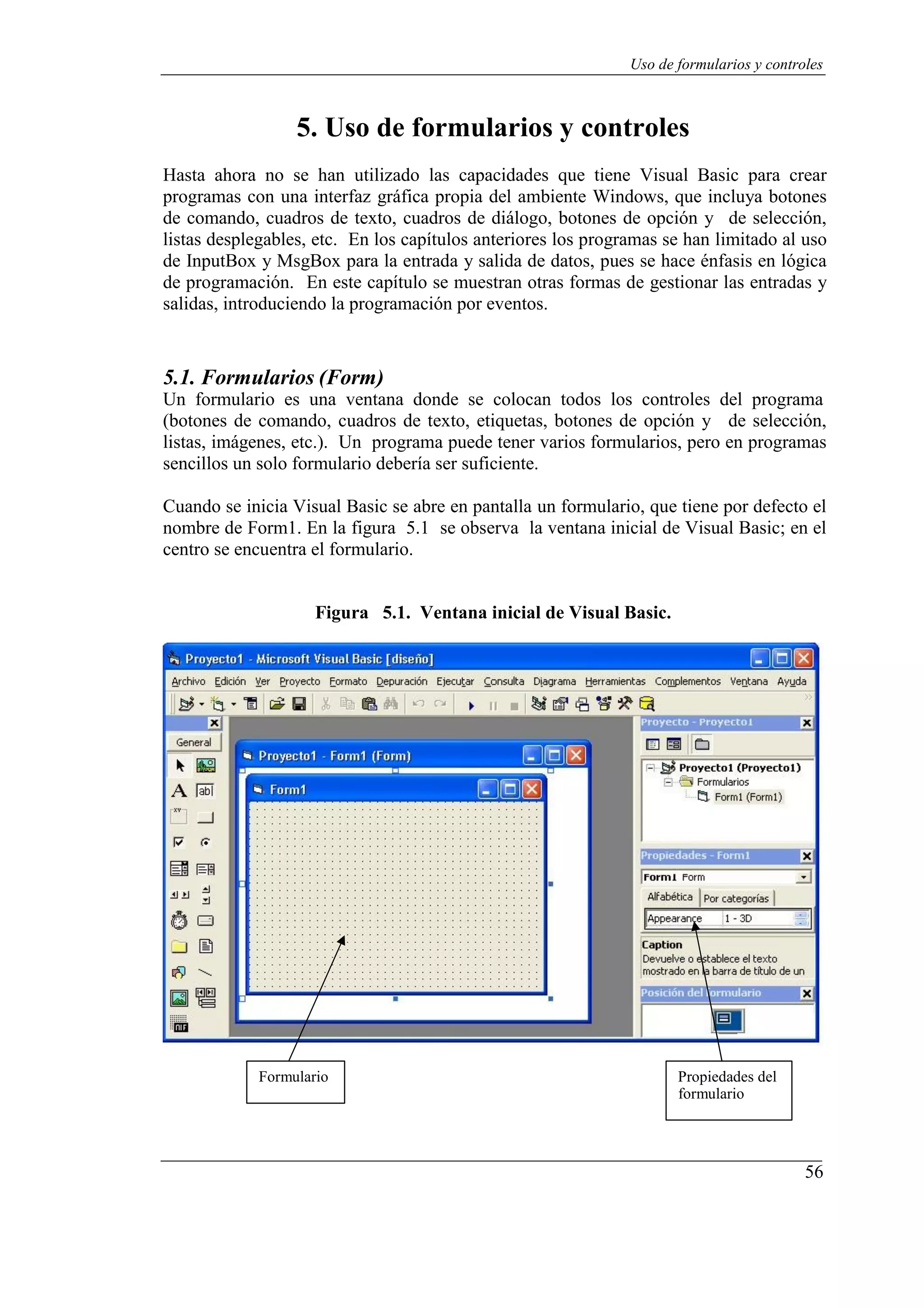 56
Uso de formularios y controles
5. Uso de formularios y controles
Hasta ahora no se han utilizado las capacidades que tiene Visual Basic para crear
programas con una interfaz gráfica propia del ambiente Windows, que incluya botones
de comando, cuadros de texto, cuadros de diálogo, botones de opción y de selección,
listas desplegables, etc. En los capítulos anteriores los programas se han limitado al uso
de InputBox y MsgBox para la entrada y salida de datos, pues se hace énfasis en lógica
de programación. En este capítulo se muestran otras formas de gestionar las entradas y
salidas, introduciendo la programación por eventos.
5.1. Formularios (Form)
Un formulario es una ventana donde se colocan todos los controles del programa
(botones de comando, cuadros de texto, etiquetas, botones de opción y de selección,
listas, imágenes, etc.). Un programa puede tener varios formularios, pero en programas
sencillos un solo formulario debería ser suficiente.
Cuando se inicia Visual Basic se abre en pantalla un formulario, que tiene por defecto el
nombre de Form1. En la figura 5.1 se observa la ventana inicial de Visual Basic; en el
centro se encuentra el formulario.
Figura 5.1. Ventana inicial de Visual Basic.
Formulario Propiedades del
formulario
 