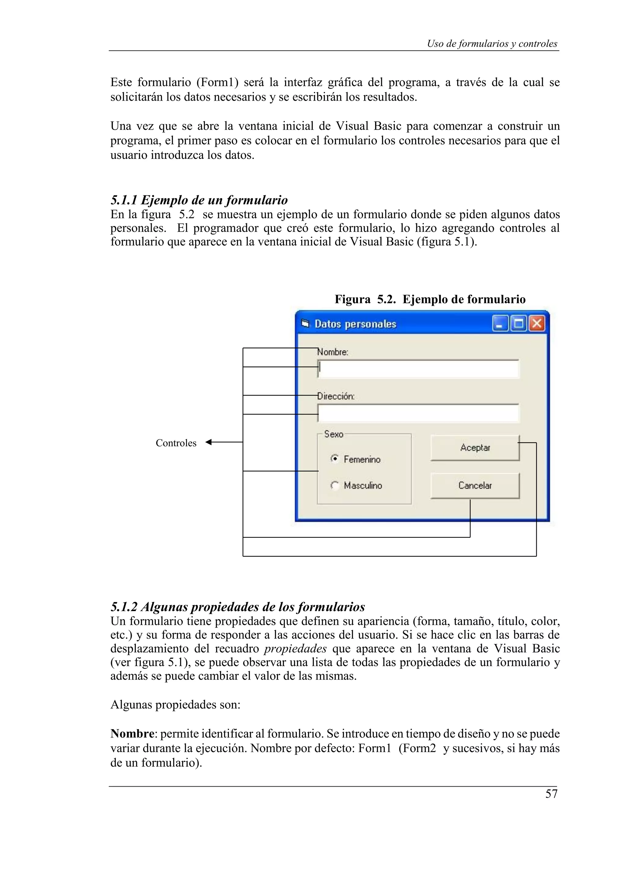 57
Uso de formularios y controles
Este formulario (Form1) será la interfaz gráfica del programa, a través de la cual se
solicitarán los datos necesarios y se escribirán los resultados.
Una vez que se abre la ventana inicial de Visual Basic para comenzar a construir un
programa, el primer paso es colocar en el formulario los controles necesarios para que el
usuario introduzca los datos.
5.1.1 Ejemplo de un formulario
En la figura 5.2 se muestra un ejemplo de un formulario donde se piden algunos datos
personales. El programador que creó este formulario, lo hizo agregando controles al
formulario que aparece en la ventana inicial de Visual Basic (figura 5.1).
Figura 5.2. Ejemplo de formulario
Controles
5.1.2 Algunas propiedades de los formularios
Un formulario tiene propiedades que definen su apariencia (forma, tamaño, título, color,
etc.) y su forma de responder a las acciones del usuario. Si se hace clic en las barras de
desplazamiento del recuadro propiedades que aparece en la ventana de Visual Basic
(ver figura 5.1), se puede observar una lista de todas las propiedades de un formulario y
además se puede cambiar el valor de las mismas.
Algunas propiedades son:
Nombre: permite identificar al formulario. Se introduce en tiempo de diseño y no se puede
variar durante la ejecución. Nombre por defecto: Form1 (Form2 y sucesivos, si hay más
de un formulario).
 