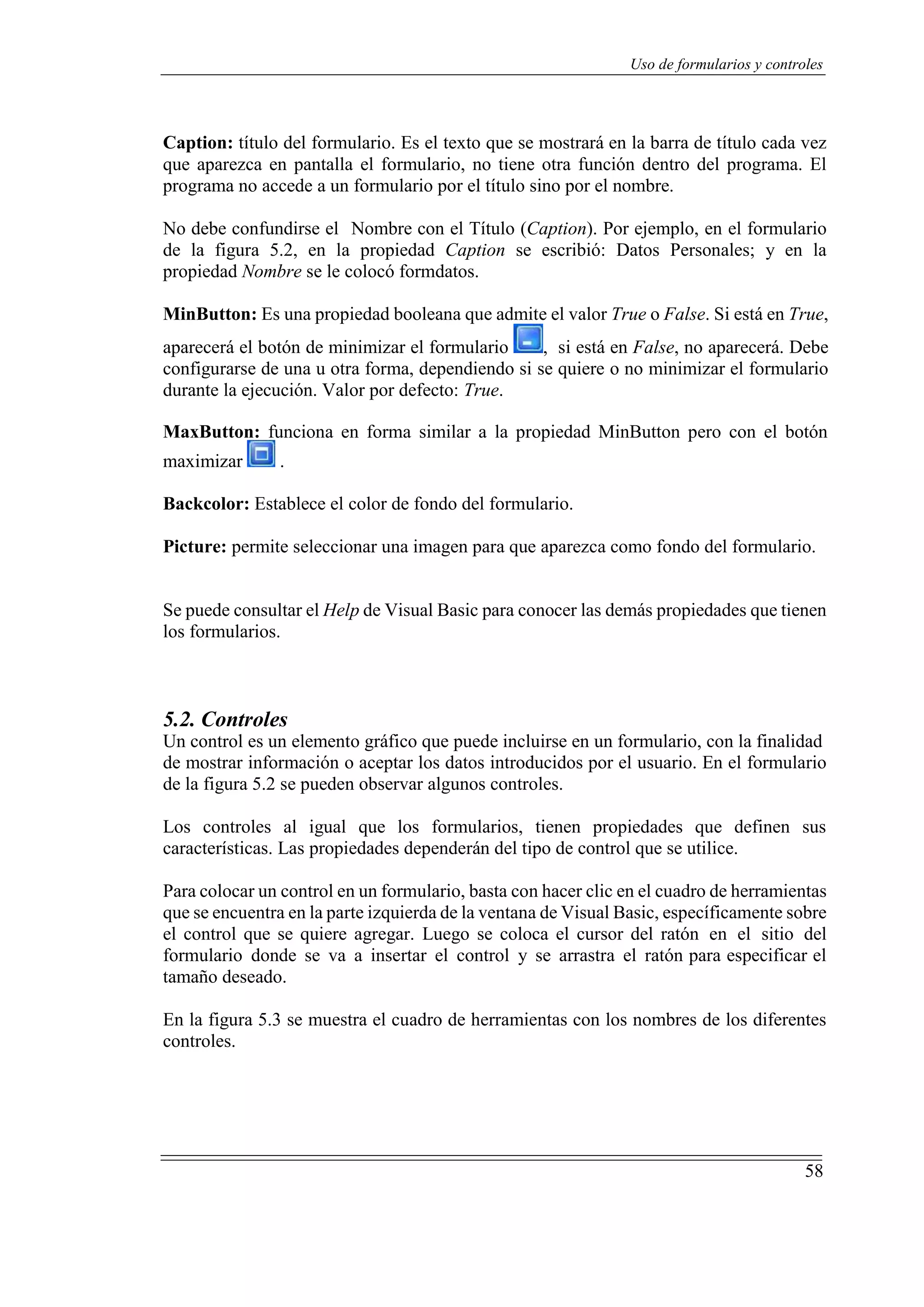 58
Uso de formularios y controles
Caption: título del formulario. Es el texto que se mostrará en la barra de título cada vez
que aparezca en pantalla el formulario, no tiene otra función dentro del programa. El
programa no accede a un formulario por el título sino por el nombre.
No debe confundirse el Nombre con el Título (Caption). Por ejemplo, en el formulario
de la figura 5.2, en la propiedad Caption se escribió: Datos Personales; y en la
propiedad Nombre se le colocó formdatos.
MinButton: Es una propiedad booleana que admite el valor True o False. Si está en True,
aparecerá el botón de minimizar el formulario , si está en False, no aparecerá. Debe
configurarse de una u otra forma, dependiendo si se quiere o no minimizar el formulario
durante la ejecución. Valor por defecto: True.
MaxButton: funciona en forma similar a la propiedad MinButton pero con el botón
maximizar .
Backcolor: Establece el color de fondo del formulario.
Picture: permite seleccionar una imagen para que aparezca como fondo del formulario.
Se puede consultar el Help de Visual Basic para conocer las demás propiedades que tienen
los formularios.
5.2. Controles
Un control es un elemento gráfico que puede incluirse en un formulario, con la finalidad
de mostrar información o aceptar los datos introducidos por el usuario. En el formulario
de la figura 5.2 se pueden observar algunos controles.
Los controles al igual que los formularios, tienen propiedades que definen sus
características. Las propiedades dependerán del tipo de control que se utilice.
Para colocar un control en un formulario, basta con hacer clic en el cuadro de herramientas
que se encuentra en la parte izquierda de la ventana de Visual Basic, específicamente sobre
el control que se quiere agregar. Luego se coloca el cursor del ratón en el sitio del
formulario donde se va a insertar el control y se arrastra el ratón para especificar el
tamaño deseado.
En la figura 5.3 se muestra el cuadro de herramientas con los nombres de los diferentes
controles.
 