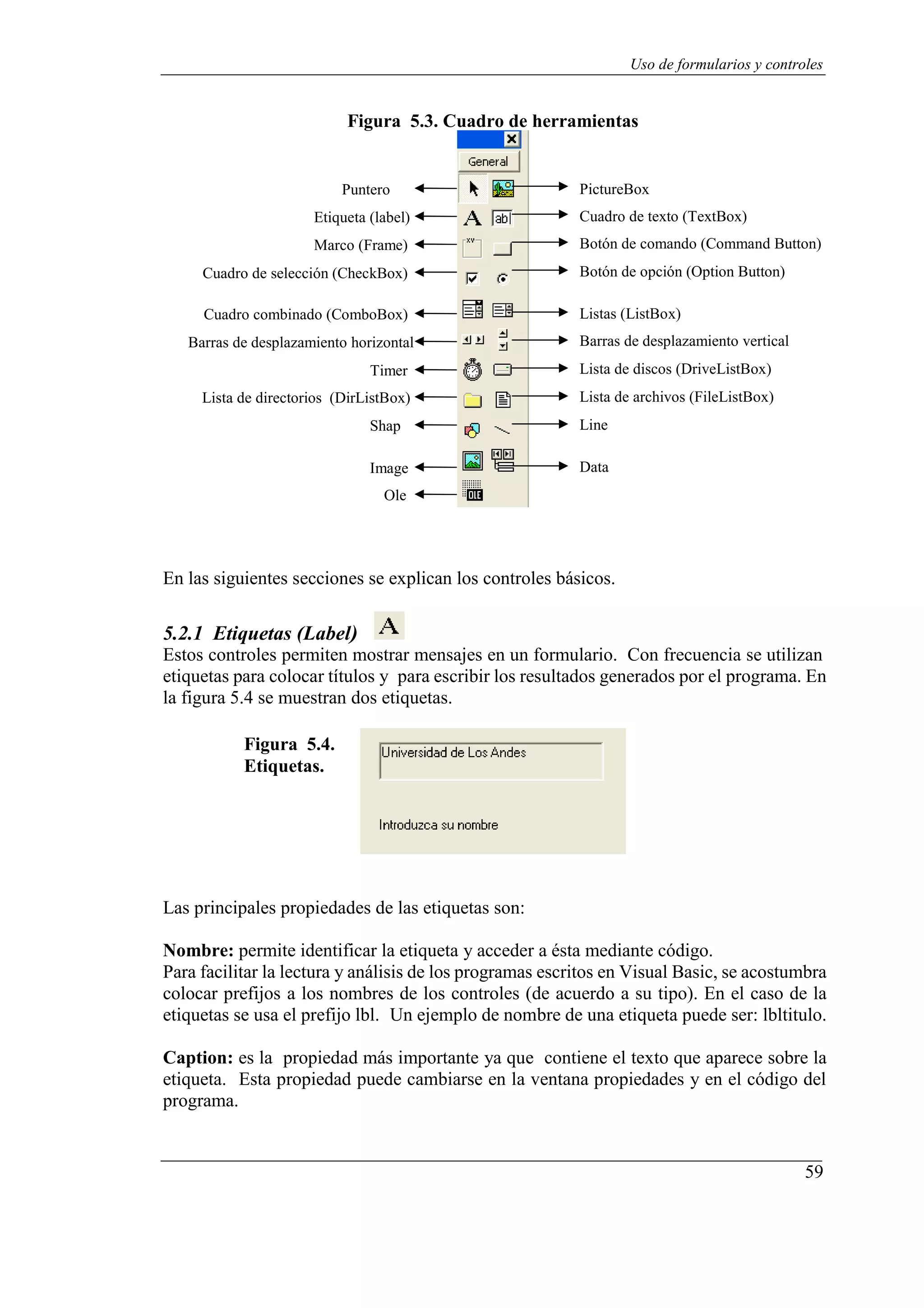 59
Uso de formularios y controles
Figura 5.3. Cuadro de herramientas
Puntero
Etiqueta (label)
Marco (Frame)
Cuadro de selección (CheckBox)
Cuadro combinado (ComboBox)
Barras de desplazamiento horizontal
Timer
Lista de directorios (DirListBox)
Shap
Image
Ole
PictureBox
Cuadro de texto (TextBox)
Botón de comando (Command Button)
Botón de opción (Option Button)
Listas (ListBox)
Barras de desplazamiento vertical
Lista de discos (DriveListBox)
Lista de archivos (FileListBox)
Line
Data
En las siguientes secciones se explican los controles básicos.
5.2.1 Etiquetas (Label)
Estos controles permiten mostrar mensajes en un formulario. Con frecuencia se utilizan
etiquetas para colocar títulos y para escribir los resultados generados por el programa. En
la figura 5.4 se muestran dos etiquetas.
Figura 5.4.
Etiquetas.
Las principales propiedades de las etiquetas son:
Nombre: permite identificar la etiqueta y acceder a ésta mediante código.
Para facilitar la lectura y análisis de los programas escritos en Visual Basic, se acostumbra
colocar prefijos a los nombres de los controles (de acuerdo a su tipo). En el caso de la
etiquetas se usa el prefijo lbl. Un ejemplo de nombre de una etiqueta puede ser: lbltitulo.
Caption: es la propiedad más importante ya que contiene el texto que aparece sobre la
etiqueta. Esta propiedad puede cambiarse en la ventana propiedades y en el código del
programa.
 