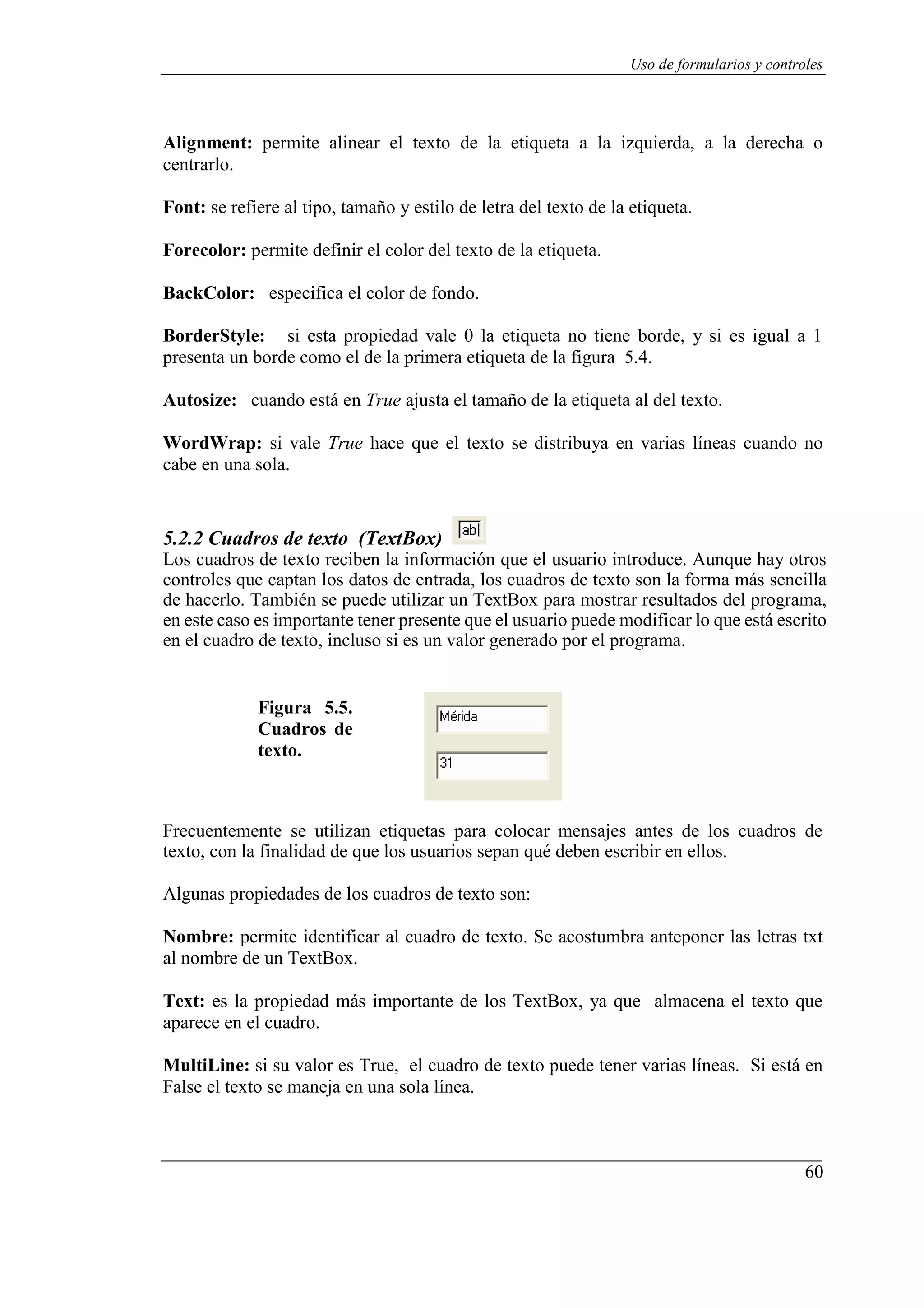 60
Uso de formularios y controles
Alignment: permite alinear el texto de la etiqueta a la izquierda, a la derecha o
centrarlo.
Font: se refiere al tipo, tamaño y estilo de letra del texto de la etiqueta.
Forecolor: permite definir el color del texto de la etiqueta.
BackColor: especifica el color de fondo.
BorderStyle: si esta propiedad vale 0 la etiqueta no tiene borde, y si es igual a 1
presenta un borde como el de la primera etiqueta de la figura 5.4.
Autosize: cuando está en True ajusta el tamaño de la etiqueta al del texto.
WordWrap: si vale True hace que el texto se distribuya en varias líneas cuando no
cabe en una sola.
5.2.2 Cuadros de texto (TextBox)
Los cuadros de texto reciben la información que el usuario introduce. Aunque hay otros
controles que captan los datos de entrada, los cuadros de texto son la forma más sencilla
de hacerlo. También se puede utilizar un TextBox para mostrar resultados del programa,
en este caso es importante tener presente que el usuario puede modificar lo que está escrito
en el cuadro de texto, incluso si es un valor generado por el programa.
Figura 5.5.
Cuadros de
texto.
Frecuentemente se utilizan etiquetas para colocar mensajes antes de los cuadros de
texto, con la finalidad de que los usuarios sepan qué deben escribir en ellos.
Algunas propiedades de los cuadros de texto son:
Nombre: permite identificar al cuadro de texto. Se acostumbra anteponer las letras txt
al nombre de un TextBox.
Text: es la propiedad más importante de los TextBox, ya que almacena el texto que
aparece en el cuadro.
MultiLine: si su valor es True, el cuadro de texto puede tener varias líneas. Si está en
False el texto se maneja en una sola línea.
 
