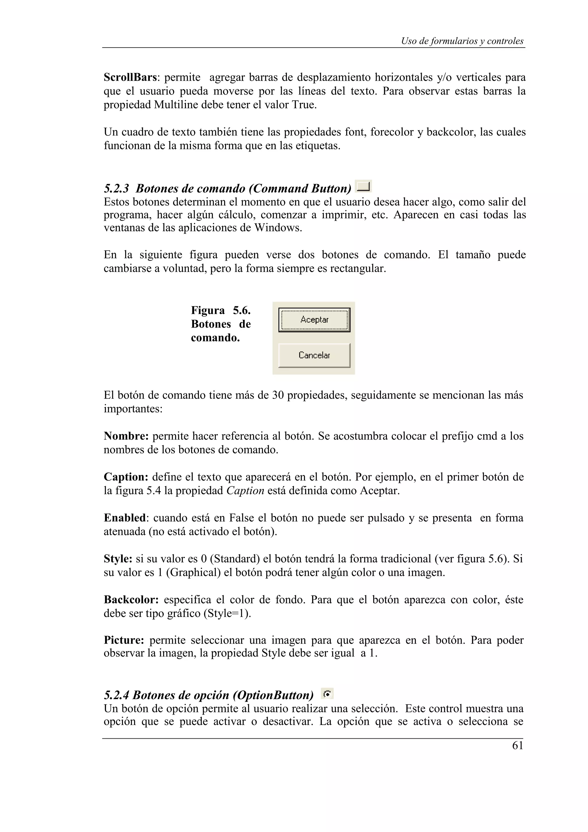 61
Uso de formularios y controles
ScrollBars: permite agregar barras de desplazamiento horizontales y/o verticales para
que el usuario pueda moverse por las líneas del texto. Para observar estas barras la
propiedad Multiline debe tener el valor True.
Un cuadro de texto también tiene las propiedades font, forecolor y backcolor, las cuales
funcionan de la misma forma que en las etiquetas.
5.2.3 Botones de comando (Command Button)
Estos botones determinan el momento en que el usuario desea hacer algo, como salir del
programa, hacer algún cálculo, comenzar a imprimir, etc. Aparecen en casi todas las
ventanas de las aplicaciones de Windows.
En la siguiente figura pueden verse dos botones de comando. El tamaño puede
cambiarse a voluntad, pero la forma siempre es rectangular.
Figura 5.6.
Botones de
comando.
El botón de comando tiene más de 30 propiedades, seguidamente se mencionan las más
importantes:
Nombre: permite hacer referencia al botón. Se acostumbra colocar el prefijo cmd a los
nombres de los botones de comando.
Caption: define el texto que aparecerá en el botón. Por ejemplo, en el primer botón de
la figura 5.4 la propiedad Caption está definida como Aceptar.
Enabled: cuando está en False el botón no puede ser pulsado y se presenta en forma
atenuada (no está activado el botón).
Style: si su valor es 0 (Standard) el botón tendrá la forma tradicional (ver figura 5.6). Si
su valor es 1 (Graphical) el botón podrá tener algún color o una imagen.
Backcolor: especifica el color de fondo. Para que el botón aparezca con color, éste
debe ser tipo gráfico (Style=1).
Picture: permite seleccionar una imagen para que aparezca en el botón. Para poder
observar la imagen, la propiedad Style debe ser igual a 1.
5.2.4 Botones de opción (OptionButton)
Un botón de opción permite al usuario realizar una selección. Este control muestra una
opción que se puede activar o desactivar. La opción que se activa o selecciona se
 