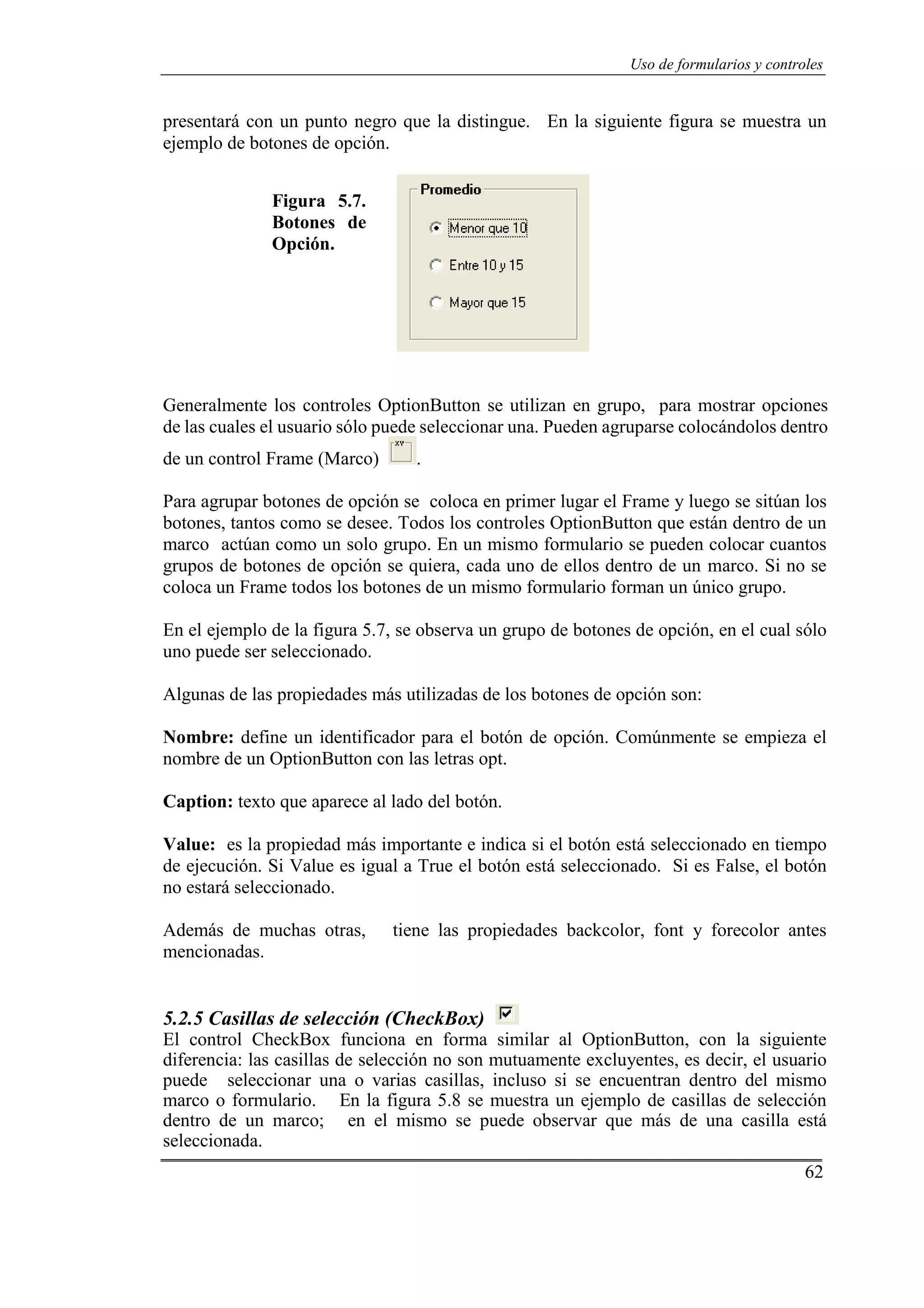 62
Uso de formularios y controles
presentará con un punto negro que la distingue. En la siguiente figura se muestra un
ejemplo de botones de opción.
Figura 5.7.
Botones de
Opción.
Generalmente los controles OptionButton se utilizan en grupo, para mostrar opciones
de las cuales el usuario sólo puede seleccionar una. Pueden agruparse colocándolos dentro
de un control Frame (Marco) .
Para agrupar botones de opción se coloca en primer lugar el Frame y luego se sitúan los
botones, tantos como se desee. Todos los controles OptionButton que están dentro de un
marco actúan como un solo grupo. En un mismo formulario se pueden colocar cuantos
grupos de botones de opción se quiera, cada uno de ellos dentro de un marco. Si no se
coloca un Frame todos los botones de un mismo formulario forman un único grupo.
En el ejemplo de la figura 5.7, se observa un grupo de botones de opción, en el cual sólo
uno puede ser seleccionado.
Algunas de las propiedades más utilizadas de los botones de opción son:
Nombre: define un identificador para el botón de opción. Comúnmente se empieza el
nombre de un OptionButton con las letras opt.
Caption: texto que aparece al lado del botón.
Value: es la propiedad más importante e indica si el botón está seleccionado en tiempo
de ejecución. Si Value es igual a True el botón está seleccionado. Si es False, el botón
no estará seleccionado.
Además de muchas otras, tiene las propiedades backcolor, font y forecolor antes
mencionadas.
5.2.5 Casillas de selección (CheckBox)
El control CheckBox funciona en forma similar al OptionButton, con la siguiente
diferencia: las casillas de selección no son mutuamente excluyentes, es decir, el usuario
puede seleccionar una o varias casillas, incluso si se encuentran dentro del mismo
marco o formulario. En la figura 5.8 se muestra un ejemplo de casillas de selección
dentro de un marco; en el mismo se puede observar que más de una casilla está
seleccionada.
 