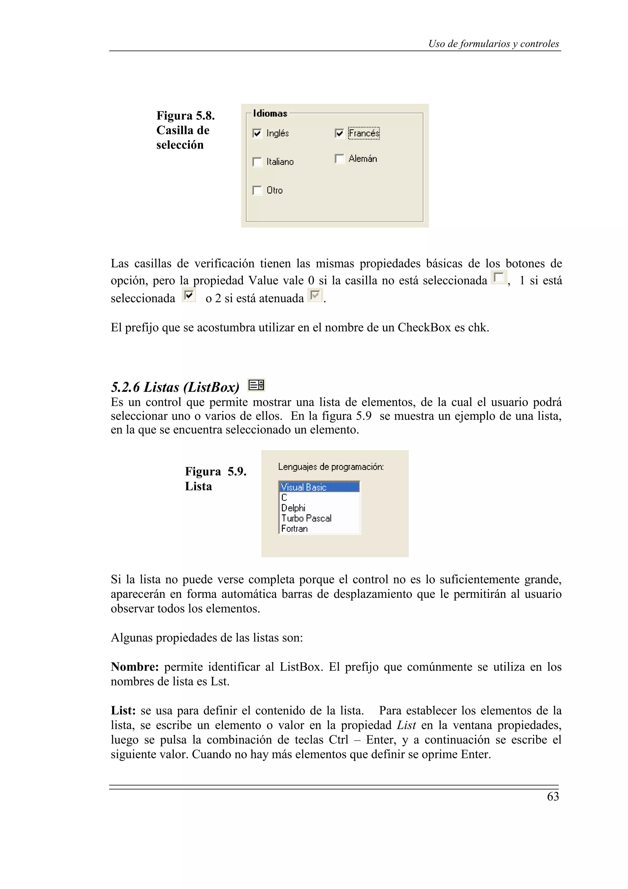 63
Uso de formularios y controles
Figura 5.8.
Casilla de
selección
Las casillas de verificación tienen las mismas propiedades básicas de los botones de
opción, pero la propiedad Value vale 0 si la casilla no está seleccionada , 1 si está
seleccionada o 2 si está atenuada .
El prefijo que se acostumbra utilizar en el nombre de un CheckBox es chk.
5.2.6 Listas (ListBox)
Es un control que permite mostrar una lista de elementos, de la cual el usuario podrá
seleccionar uno o varios de ellos. En la figura 5.9 se muestra un ejemplo de una lista,
en la que se encuentra seleccionado un elemento.
Figura 5.9.
Lista
Si la lista no puede verse completa porque el control no es lo suficientemente grande,
aparecerán en forma automática barras de desplazamiento que le permitirán al usuario
observar todos los elementos.
Algunas propiedades de las listas son:
Nombre: permite identificar al ListBox. El prefijo que comúnmente se utiliza en los
nombres de lista es Lst.
List: se usa para definir el contenido de la lista. Para establecer los elementos de la
lista, se escribe un elemento o valor en la propiedad List en la ventana propiedades,
luego se pulsa la combinación de teclas Ctrl – Enter, y a continuación se escribe el
siguiente valor. Cuando no hay más elementos que definir se oprime Enter.
 