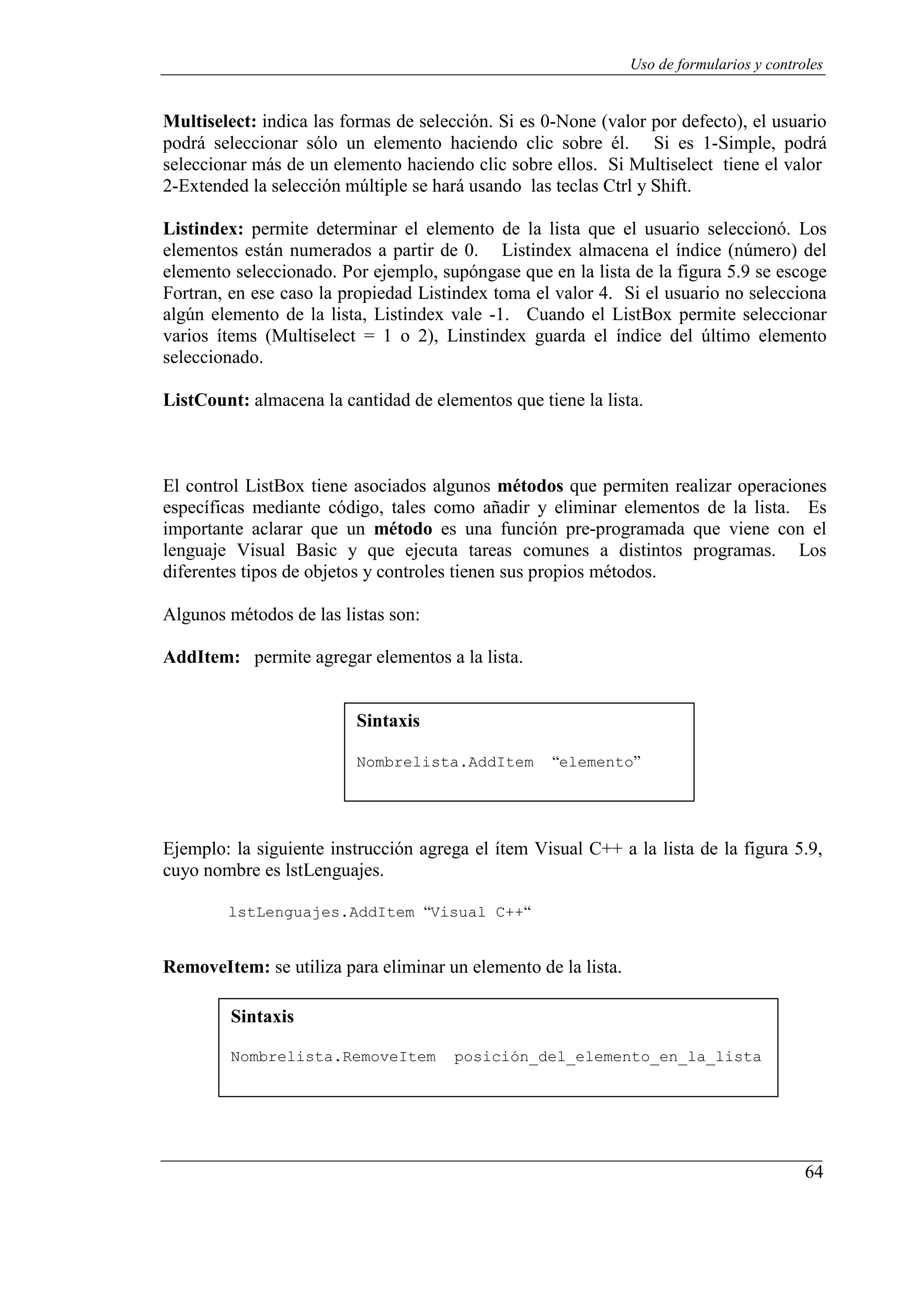 64
Uso de formularios y controles
Multiselect: indica las formas de selección. Si es 0-None (valor por defecto), el usuario
podrá seleccionar sólo un elemento haciendo clic sobre él. Si es 1-Simple, podrá
seleccionar más de un elemento haciendo clic sobre ellos. Si Multiselect tiene el valor
2-Extended la selección múltiple se hará usando las teclas Ctrl y Shift.
Listindex: permite determinar el elemento de la lista que el usuario seleccionó. Los
elementos están numerados a partir de 0. Listindex almacena el índice (número) del
elemento seleccionado. Por ejemplo, supóngase que en la lista de la figura 5.9 se escoge
Fortran, en ese caso la propiedad Listindex toma el valor 4. Si el usuario no selecciona
algún elemento de la lista, Listindex vale -1. Cuando el ListBox permite seleccionar
varios ítems (Multiselect = 1 o 2), Linstindex guarda el índice del último elemento
seleccionado.
ListCount: almacena la cantidad de elementos que tiene la lista.
El control ListBox tiene asociados algunos métodos que permiten realizar operaciones
específicas mediante código, tales como añadir y eliminar elementos de la lista. Es
importante aclarar que un método es una función pre-programada que viene con el
lenguaje Visual Basic y que ejecuta tareas comunes a distintos programas. Los
diferentes tipos de objetos y controles tienen sus propios métodos.
Algunos métodos de las listas son:
AddItem: permite agregar elementos a la lista.
Sintaxis
Nombrelista.AddItem “elemento”
Ejemplo: la siguiente instrucción agrega el ítem Visual C++ a la lista de la figura 5.9,
cuyo nombre es lstLenguajes.
lstLenguajes.AddItem “Visual C++“
RemoveItem: se utiliza para eliminar un elemento de la lista.
Sintaxis
Nombrelista.RemoveItem posición_del_elemento_en_la_lista
 