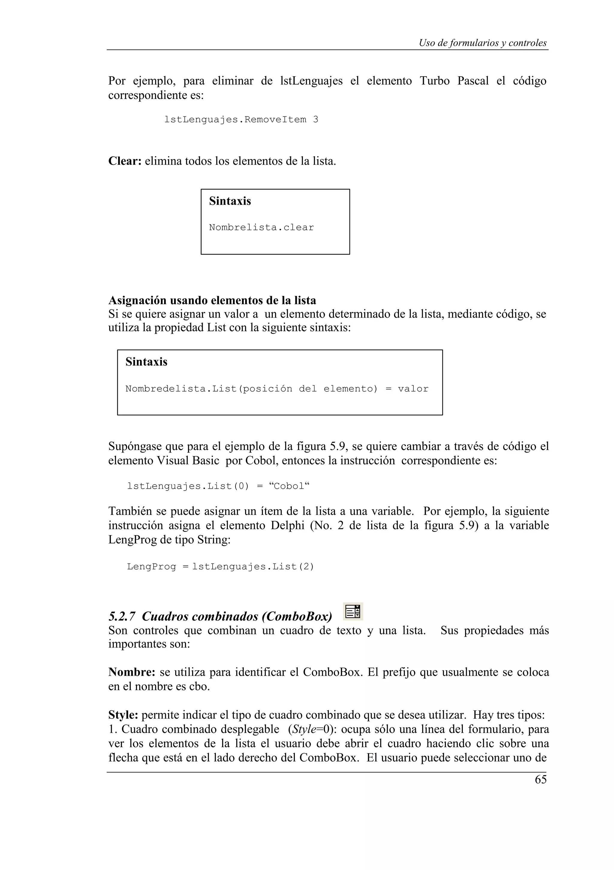 65
Uso de formularios y controles
Por ejemplo, para eliminar de lstLenguajes el elemento Turbo Pascal el código
correspondiente es:
lstLenguajes.RemoveItem 3
Clear: elimina todos los elementos de la lista.
Sintaxis
Nombrelista.clear
Asignación usando elementos de la lista
Si se quiere asignar un valor a un elemento determinado de la lista, mediante código, se
utiliza la propiedad List con la siguiente sintaxis:
Sintaxis
Nombredelista.List(posición del elemento) = valor
Supóngase que para el ejemplo de la figura 5.9, se quiere cambiar a través de código el
elemento Visual Basic por Cobol, entonces la instrucción correspondiente es:
lstLenguajes.List(0) = “Cobol“
También se puede asignar un ítem de la lista a una variable. Por ejemplo, la siguiente
instrucción asigna el elemento Delphi (No. 2 de lista de la figura 5.9) a la variable
LengProg de tipo String:
LengProg = lstLenguajes.List(2)
5.2.7 Cuadros combinados (ComboBox)
Son controles que combinan un cuadro de texto y una lista. Sus propiedades más
importantes son:
Nombre: se utiliza para identificar el ComboBox. El prefijo que usualmente se coloca
en el nombre es cbo.
Style: permite indicar el tipo de cuadro combinado que se desea utilizar. Hay tres tipos:
1. Cuadro combinado desplegable (Style=0): ocupa sólo una línea del formulario, para
ver los elementos de la lista el usuario debe abrir el cuadro haciendo clic sobre una
flecha que está en el lado derecho del ComboBox. El usuario puede seleccionar uno de
 