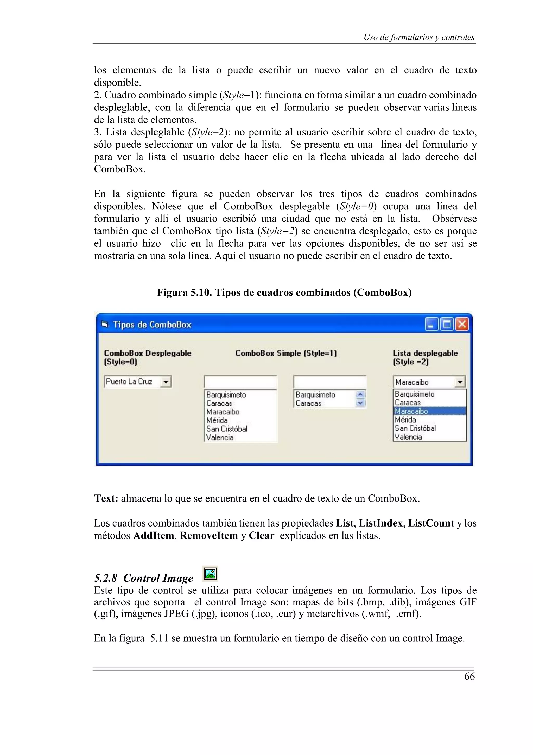 66
Uso de formularios y controles
los elementos de la lista o puede escribir un nuevo valor en el cuadro de texto
disponible.
2. Cuadro combinado simple (Style=1): funciona en forma similar a un cuadro combinado
despleglable, con la diferencia que en el formulario se pueden observar varias líneas
de la lista de elementos.
3. Lista despleglable (Style=2): no permite al usuario escribir sobre el cuadro de texto,
sólo puede seleccionar un valor de la lista. Se presenta en una línea del formulario y
para ver la lista el usuario debe hacer clic en la flecha ubicada al lado derecho del
ComboBox.
En la siguiente figura se pueden observar los tres tipos de cuadros combinados
disponibles. Nótese que el ComboBox desplegable (Style=0) ocupa una línea del
formulario y allí el usuario escribió una ciudad que no está en la lista. Obsérvese
también que el ComboBox tipo lista (Style=2) se encuentra desplegado, esto es porque
el usuario hizo clic en la flecha para ver las opciones disponibles, de no ser así se
mostraría en una sola línea. Aquí el usuario no puede escribir en el cuadro de texto.
Figura 5.10. Tipos de cuadros combinados (ComboBox)
Text: almacena lo que se encuentra en el cuadro de texto de un ComboBox.
Los cuadros combinados también tienen las propiedades List, ListIndex, ListCount y los
métodos AddItem, RemoveItem y Clear explicados en las listas.
5.2.8 Control Image
Este tipo de control se utiliza para colocar imágenes en un formulario. Los tipos de
archivos que soporta el control Image son: mapas de bits (.bmp, .dib), imágenes GIF
(.gif), imágenes JPEG (.jpg), iconos (.ico, .cur) y metarchivos (.wmf, .emf).
En la figura 5.11 se muestra un formulario en tiempo de diseño con un control Image.
 