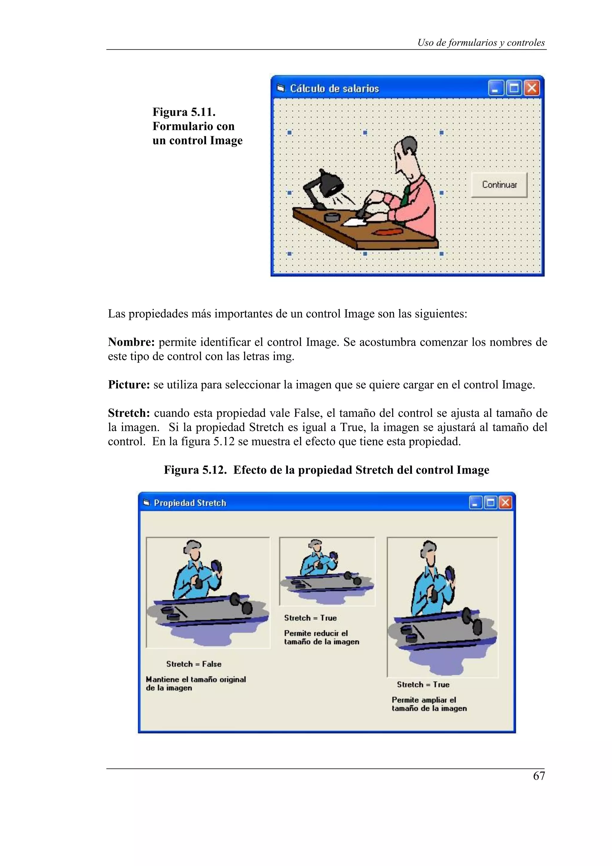 67
Uso de formularios y controles
Figura 5.11.
Formulario con
un control Image
Las propiedades más importantes de un control Image son las siguientes:
Nombre: permite identificar el control Image. Se acostumbra comenzar los nombres de
este tipo de control con las letras img.
Picture: se utiliza para seleccionar la imagen que se quiere cargar en el control Image.
Stretch: cuando esta propiedad vale False, el tamaño del control se ajusta al tamaño de
la imagen. Si la propiedad Stretch es igual a True, la imagen se ajustará al tamaño del
control. En la figura 5.12 se muestra el efecto que tiene esta propiedad.
Figura 5.12. Efecto de la propiedad Stretch del control Image
 