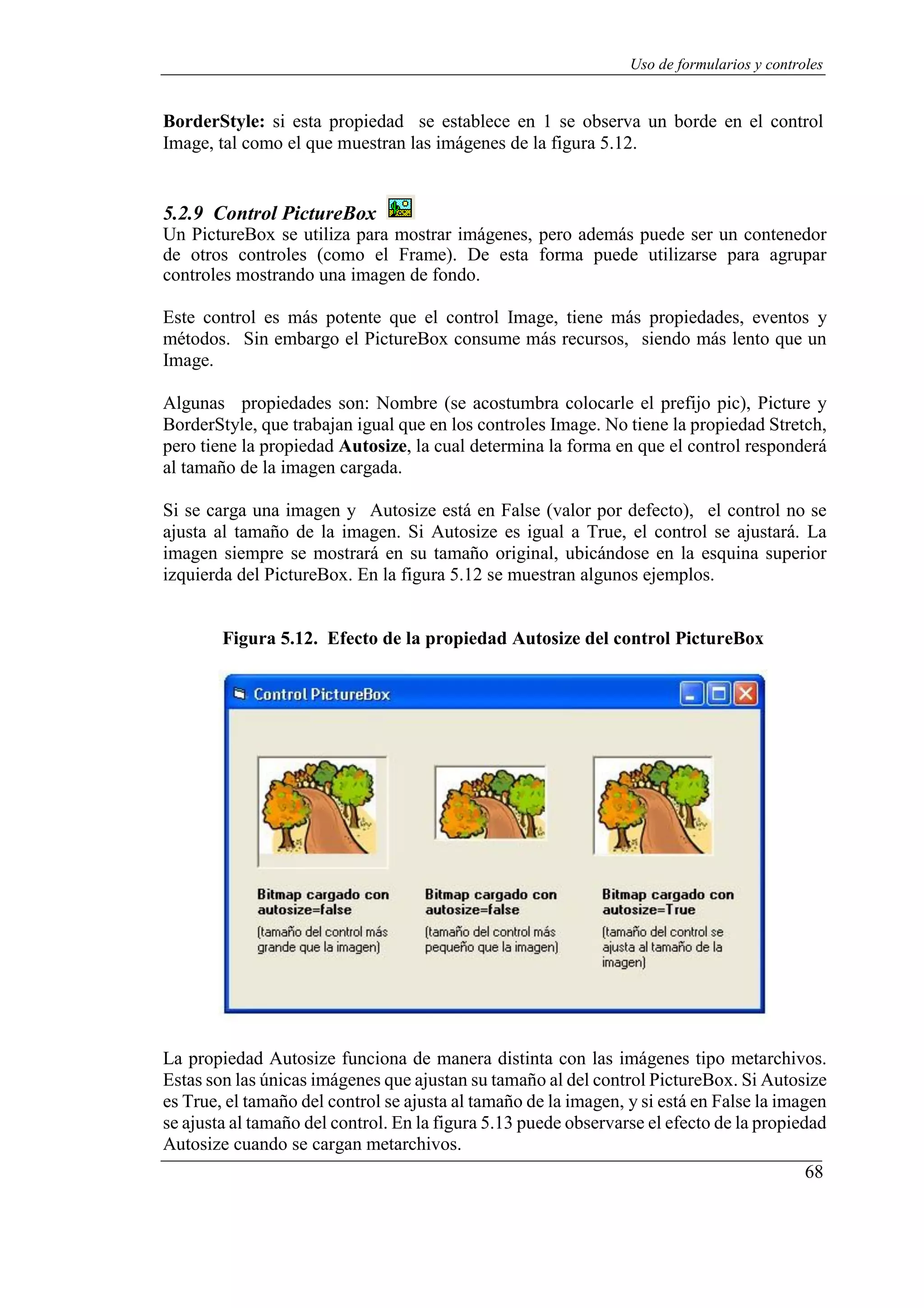 68
Uso de formularios y controles
BorderStyle: si esta propiedad se establece en 1 se observa un borde en el control
Image, tal como el que muestran las imágenes de la figura 5.12.
5.2.9 Control PictureBox
Un PictureBox se utiliza para mostrar imágenes, pero además puede ser un contenedor
de otros controles (como el Frame). De esta forma puede utilizarse para agrupar
controles mostrando una imagen de fondo.
Este control es más potente que el control Image, tiene más propiedades, eventos y
métodos. Sin embargo el PictureBox consume más recursos, siendo más lento que un
Image.
Algunas propiedades son: Nombre (se acostumbra colocarle el prefijo pic), Picture y
BorderStyle, que trabajan igual que en los controles Image. No tiene la propiedad Stretch,
pero tiene la propiedad Autosize, la cual determina la forma en que el control responderá
al tamaño de la imagen cargada.
Si se carga una imagen y Autosize está en False (valor por defecto), el control no se
ajusta al tamaño de la imagen. Si Autosize es igual a True, el control se ajustará. La
imagen siempre se mostrará en su tamaño original, ubicándose en la esquina superior
izquierda del PictureBox. En la figura 5.12 se muestran algunos ejemplos.
Figura 5.12. Efecto de la propiedad Autosize del control PictureBox
La propiedad Autosize funciona de manera distinta con las imágenes tipo metarchivos.
Estas son las únicas imágenes que ajustan su tamaño al del control PictureBox. Si Autosize
es True, el tamaño del control se ajusta al tamaño de la imagen, y si está en False la imagen
se ajusta al tamaño del control. En la figura 5.13 puede observarse el efecto de la propiedad
Autosize cuando se cargan metarchivos.
 