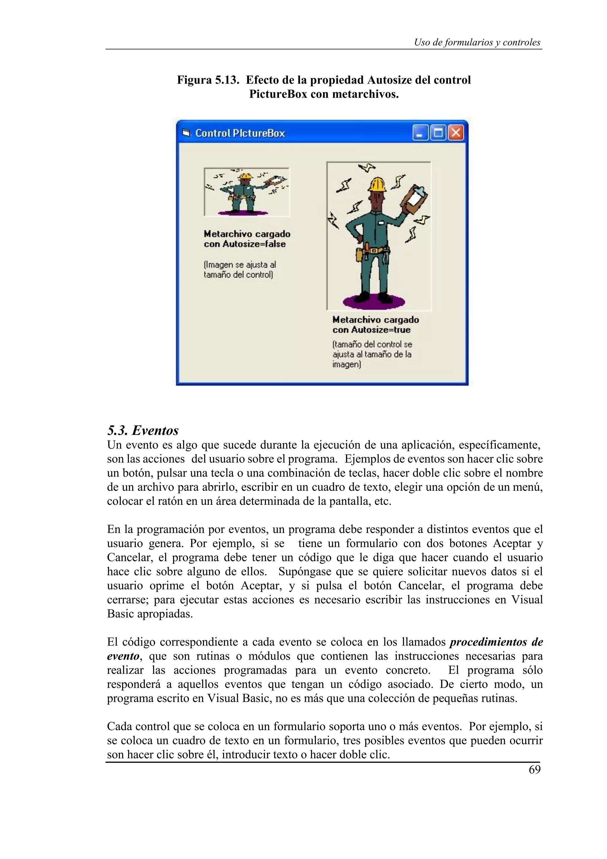 69
Uso de formularios y controles
Figura 5.13. Efecto de la propiedad Autosize del control
PictureBox con metarchivos.
5.3. Eventos
Un evento es algo que sucede durante la ejecución de una aplicación, específicamente,
son las acciones del usuario sobre el programa. Ejemplos de eventos son hacer clic sobre
un botón, pulsar una tecla o una combinación de teclas, hacer doble clic sobre el nombre
de un archivo para abrirlo, escribir en un cuadro de texto, elegir una opción de un menú,
colocar el ratón en un área determinada de la pantalla, etc.
En la programación por eventos, un programa debe responder a distintos eventos que el
usuario genera. Por ejemplo, si se tiene un formulario con dos botones Aceptar y
Cancelar, el programa debe tener un código que le diga que hacer cuando el usuario
hace clic sobre alguno de ellos. Supóngase que se quiere solicitar nuevos datos si el
usuario oprime el botón Aceptar, y si pulsa el botón Cancelar, el programa debe
cerrarse; para ejecutar estas acciones es necesario escribir las instrucciones en Visual
Basic apropiadas.
El código correspondiente a cada evento se coloca en los llamados procedimientos de
evento, que son rutinas o módulos que contienen las instrucciones necesarias para
realizar las acciones programadas para un evento concreto. El programa sólo
responderá a aquellos eventos que tengan un código asociado. De cierto modo, un
programa escrito en Visual Basic, no es más que una colección de pequeñas rutinas.
Cada control que se coloca en un formulario soporta uno o más eventos. Por ejemplo, si
se coloca un cuadro de texto en un formulario, tres posibles eventos que pueden ocurrir
son hacer clic sobre él, introducir texto o hacer doble clic.
 