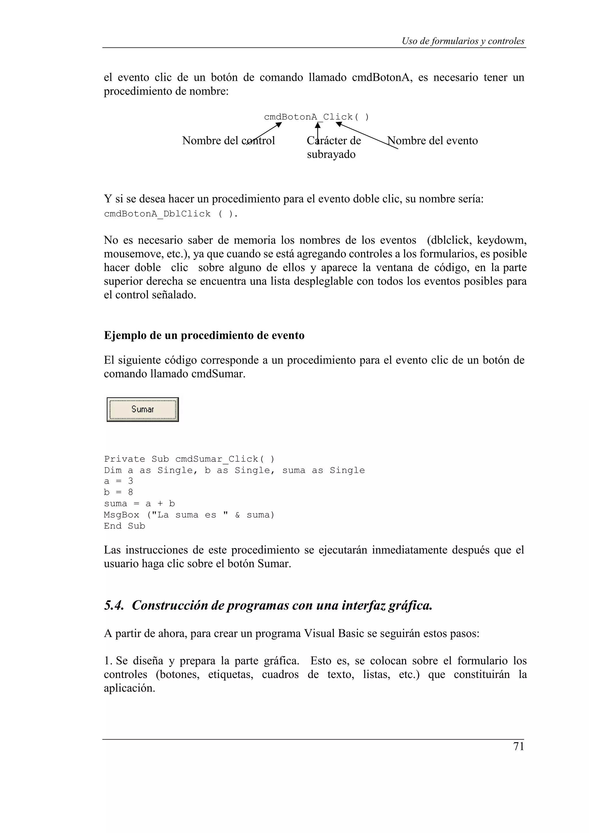 71
Uso de formularios y controles
el evento clic de un botón de comando llamado cmdBotonA, es necesario tener un
procedimiento de nombre:
cmdBotonA_Click( )
Nombre del control Carácter de
subrayado
Nombre del evento
Y si se desea hacer un procedimiento para el evento doble clic, su nombre sería:
cmdBotonA_DblClick ( ).
No es necesario saber de memoria los nombres de los eventos (dblclick, keydowm,
mousemove, etc.), ya que cuando se está agregando controles a los formularios, es posible
hacer doble clic sobre alguno de ellos y aparece la ventana de código, en la parte
superior derecha se encuentra una lista despleglable con todos los eventos posibles para
el control señalado.
Ejemplo de un procedimiento de evento
El siguiente código corresponde a un procedimiento para el evento clic de un botón de
comando llamado cmdSumar.
Private Sub cmdSumar_Click( )
Dim a as Single, b as Single, suma as Single
a = 3
b = 8
suma = a + b
MsgBox ("La suma es " & suma)
End Sub
Las instrucciones de este procedimiento se ejecutarán inmediatamente después que el
usuario haga clic sobre el botón Sumar.
5.4. Construcción de programas con una interfaz gráfica.
A partir de ahora, para crear un programa Visual Basic se seguirán estos pasos:
1. Se diseña y prepara la parte gráfica. Esto es, se colocan sobre el formulario los
controles (botones, etiquetas, cuadros de texto, listas, etc.) que constituirán la
aplicación.
 