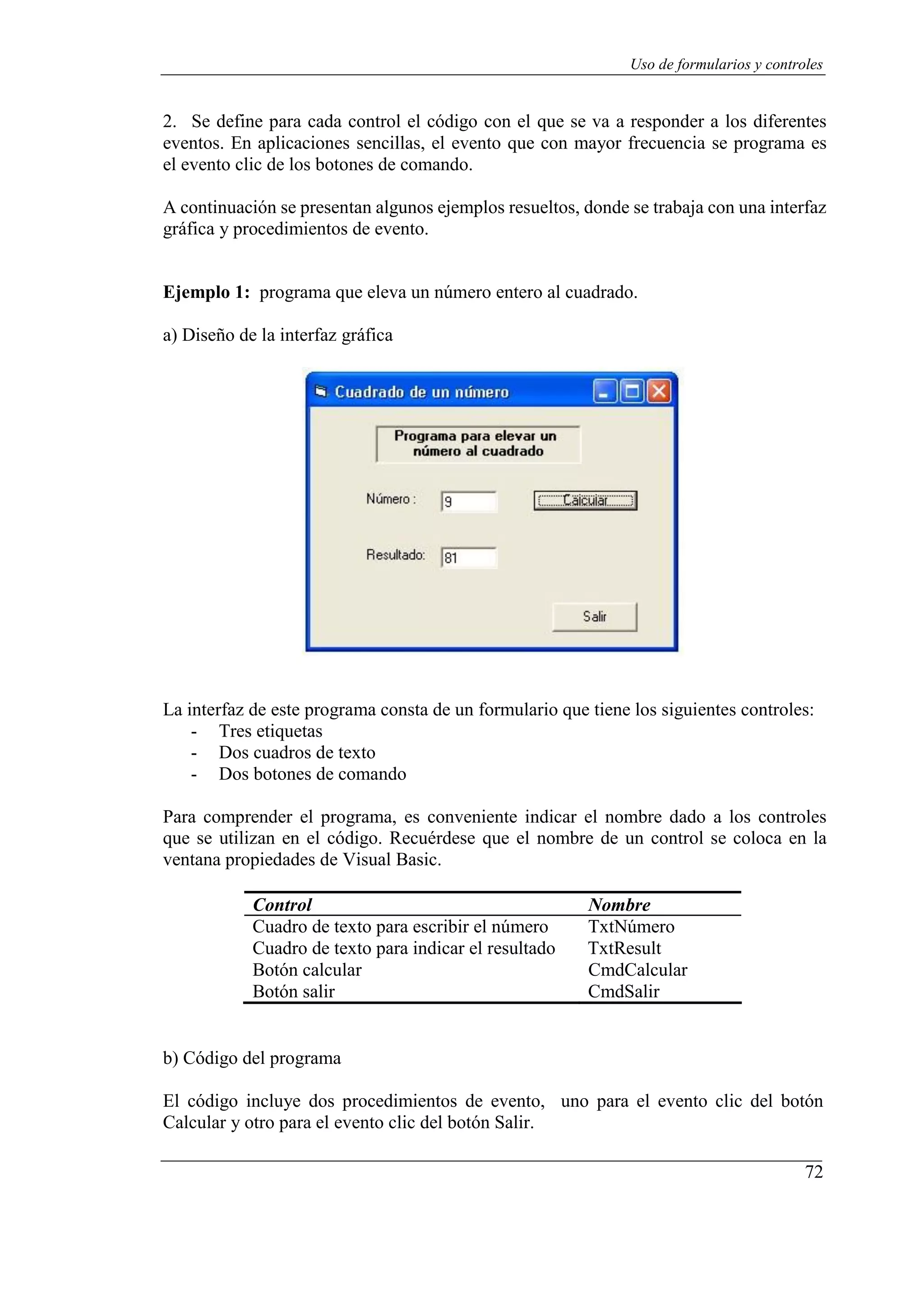 72
Uso de formularios y controles
2. Se define para cada control el código con el que se va a responder a los diferentes
eventos. En aplicaciones sencillas, el evento que con mayor frecuencia se programa es
el evento clic de los botones de comando.
A continuación se presentan algunos ejemplos resueltos, donde se trabaja con una interfaz
gráfica y procedimientos de evento.
Ejemplo 1: programa que eleva un número entero al cuadrado.
a) Diseño de la interfaz gráfica
La interfaz de este programa consta de un formulario que tiene los siguientes controles:
- Tres etiquetas
- Dos cuadros de texto
- Dos botones de comando
Para comprender el programa, es conveniente indicar el nombre dado a los controles
que se utilizan en el código. Recuérdese que el nombre de un control se coloca en la
ventana propiedades de Visual Basic.
Control Nombre
Cuadro de texto para escribir el número TxtNúmero
Cuadro de texto para indicar el resultado TxtResult
Botón calcular CmdCalcular
Botón salir CmdSalir
b) Código del programa
El código incluye dos procedimientos de evento, uno para el evento clic del botón
Calcular y otro para el evento clic del botón Salir.
 