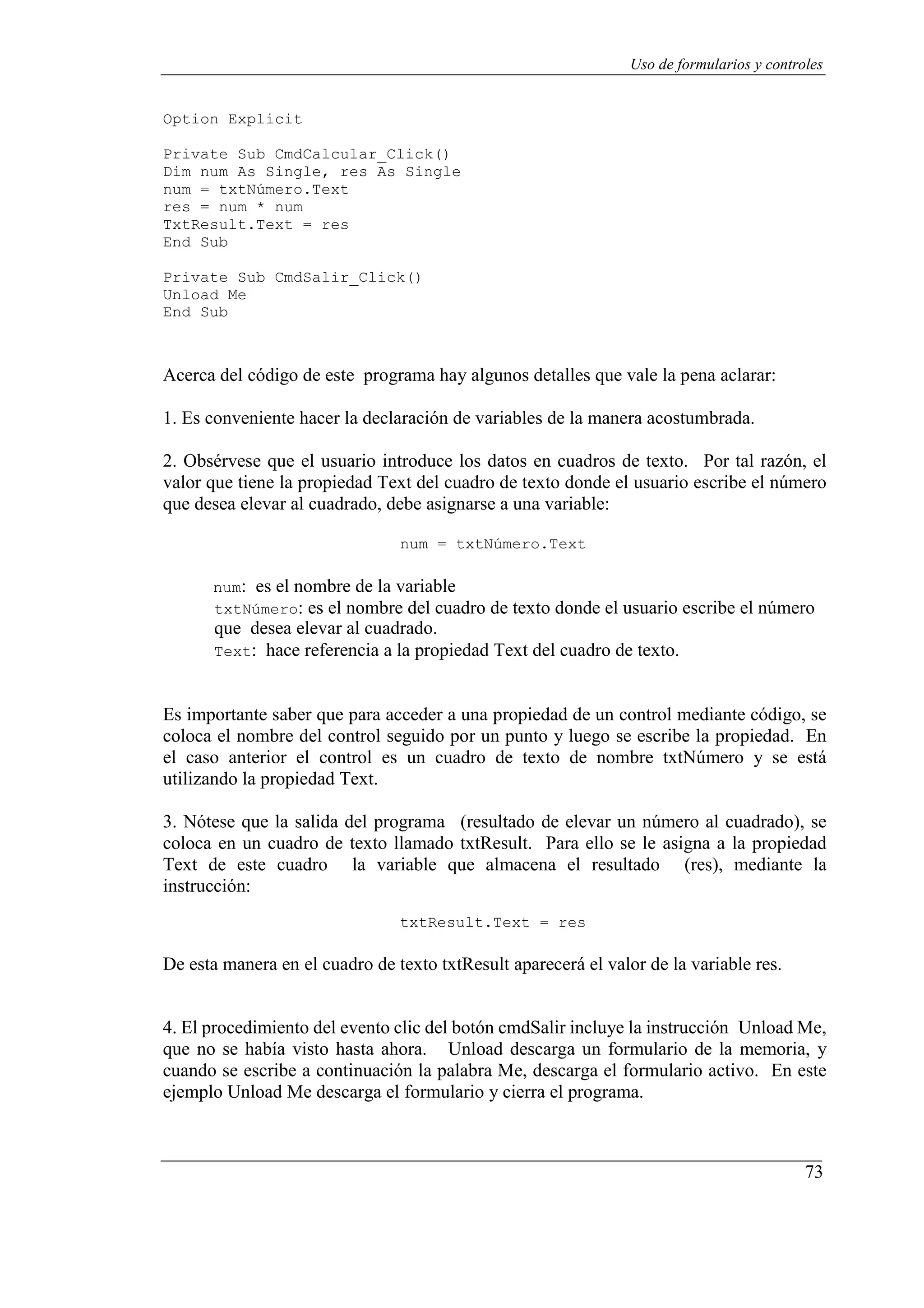 73
Uso de formularios y controles
Option Explicit
Private Sub CmdCalcular_Click()
Dim num As Single, res As Single
num = txtNúmero.Text
res = num * num
TxtResult.Text = res
End Sub
Private Sub CmdSalir_Click()
Unload Me
End Sub
Acerca del código de este programa hay algunos detalles que vale la pena aclarar:
1. Es conveniente hacer la declaración de variables de la manera acostumbrada.
2. Obsérvese que el usuario introduce los datos en cuadros de texto. Por tal razón, el
valor que tiene la propiedad Text del cuadro de texto donde el usuario escribe el número
que desea elevar al cuadrado, debe asignarse a una variable:
num = txtNúmero.Text
num: es el nombre de la variable
txtNúmero: es el nombre del cuadro de texto donde el usuario escribe el número
que desea elevar al cuadrado.
Text: hace referencia a la propiedad Text del cuadro de texto.
Es importante saber que para acceder a una propiedad de un control mediante código, se
coloca el nombre del control seguido por un punto y luego se escribe la propiedad. En
el caso anterior el control es un cuadro de texto de nombre txtNúmero y se está
utilizando la propiedad Text.
3. Nótese que la salida del programa (resultado de elevar un número al cuadrado), se
coloca en un cuadro de texto llamado txtResult. Para ello se le asigna a la propiedad
Text de este cuadro la variable que almacena el resultado (res), mediante la
instrucción:
txtResult.Text = res
De esta manera en el cuadro de texto txtResult aparecerá el valor de la variable res.
4. El procedimiento del evento clic del botón cmdSalir incluye la instrucción Unload Me,
que no se había visto hasta ahora. Unload descarga un formulario de la memoria, y
cuando se escribe a continuación la palabra Me, descarga el formulario activo. En este
ejemplo Unload Me descarga el formulario y cierra el programa.
 