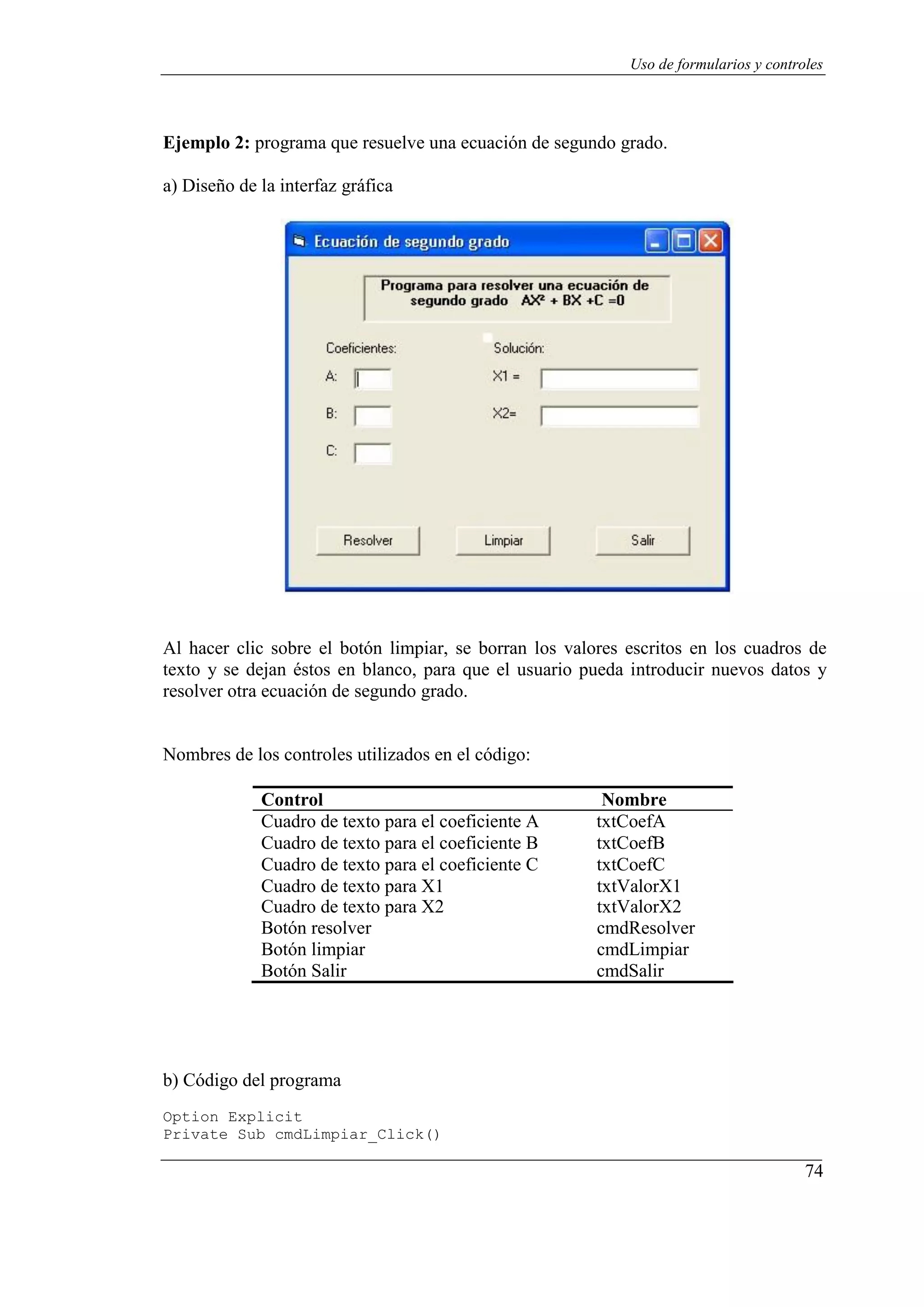 74
Uso de formularios y controles
Ejemplo 2: programa que resuelve una ecuación de segundo grado.
a) Diseño de la interfaz gráfica
Al hacer clic sobre el botón limpiar, se borran los valores escritos en los cuadros de
texto y se dejan éstos en blanco, para que el usuario pueda introducir nuevos datos y
resolver otra ecuación de segundo grado.
Nombres de los controles utilizados en el código:
Control Nombre
Cuadro de texto para el coeficiente A txtCoefA
Cuadro de texto para el coeficiente B txtCoefB
Cuadro de texto para el coeficiente C txtCoefC
Cuadro de texto para X1 txtValorX1
Cuadro de texto para X2 txtValorX2
Botón resolver cmdResolver
Botón limpiar cmdLimpiar
Botón Salir cmdSalir
b) Código del programa
Option Explicit
Private Sub cmdLimpiar_Click()
 