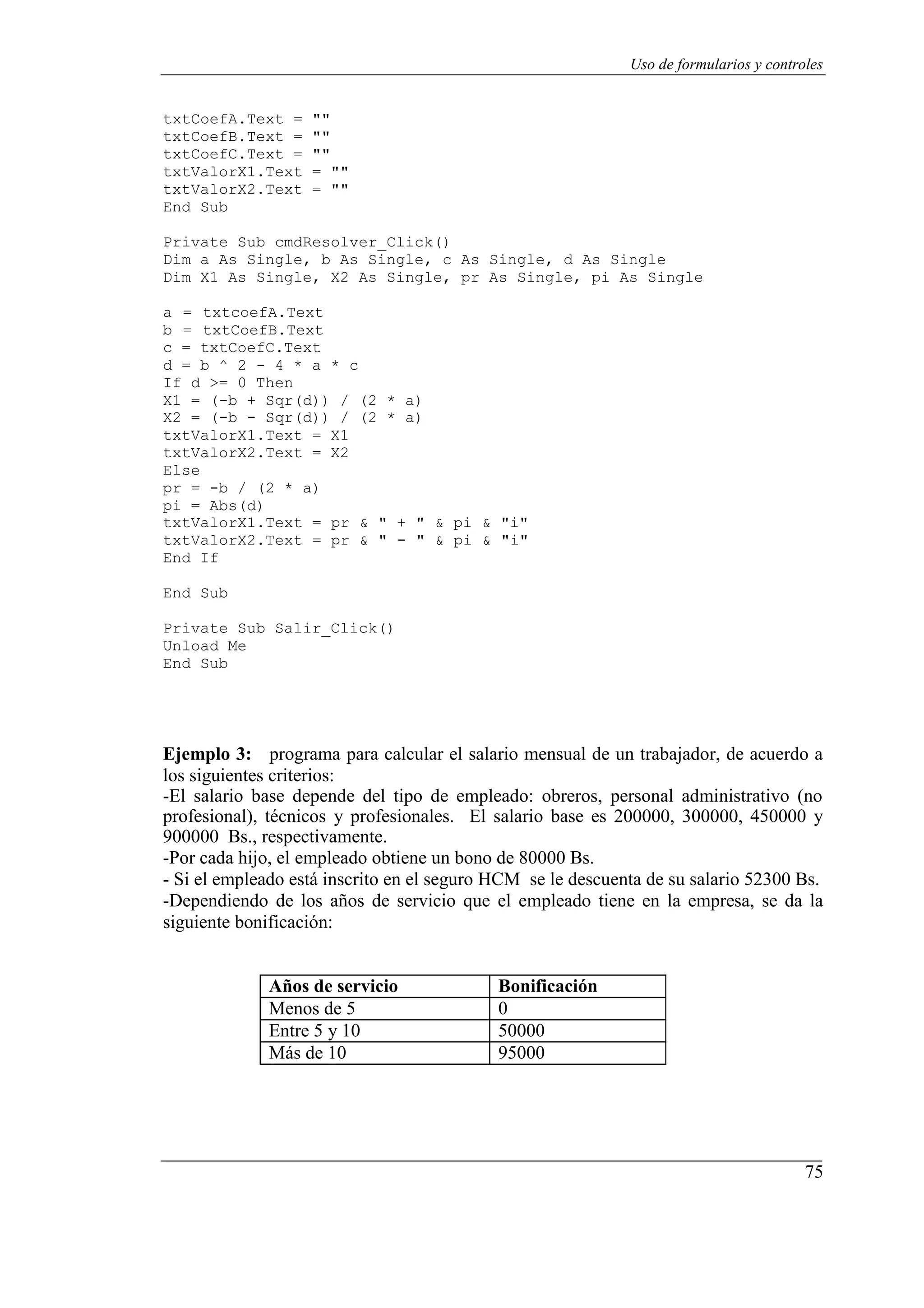 75
Uso de formularios y controles
txtCoefA.Text = ""
txtCoefB.Text = ""
txtCoefC.Text = ""
txtValorX1.Text = ""
txtValorX2.Text = ""
End Sub
Private Sub cmdResolver_Click()
Dim a As Single, b As Single, c As Single, d As Single
Dim X1 As Single, X2 As Single, pr As Single, pi As Single
a = txtcoefA.Text
b = txtCoefB.Text
c = txtCoefC.Text
d = b ^ 2 - 4 * a * c
If d >= 0 Then
X1 = (-b + Sqr(d)) / (2 * a)
X2 = (-b - Sqr(d)) / (2 * a)
txtValorX1.Text = X1
txtValorX2.Text = X2
Else
pr = -b / (2 * a)
pi = Abs(d)
txtValorX1.Text = pr & " + " & pi & "i"
txtValorX2.Text = pr & " - " & pi & "i"
End If
End Sub
Private Sub Salir_Click()
Unload Me
End Sub
Ejemplo 3: programa para calcular el salario mensual de un trabajador, de acuerdo a
los siguientes criterios:
-El salario base depende del tipo de empleado: obreros, personal administrativo (no
profesional), técnicos y profesionales. El salario base es 200000, 300000, 450000 y
900000 Bs., respectivamente.
-Por cada hijo, el empleado obtiene un bono de 80000 Bs.
- Si el empleado está inscrito en el seguro HCM se le descuenta de su salario 52300 Bs.
-Dependiendo de los años de servicio que el empleado tiene en la empresa, se da la
siguiente bonificación:
Años de servicio Bonificación
Menos de 5 0
Entre 5 y 10 50000
Más de 10 95000
 