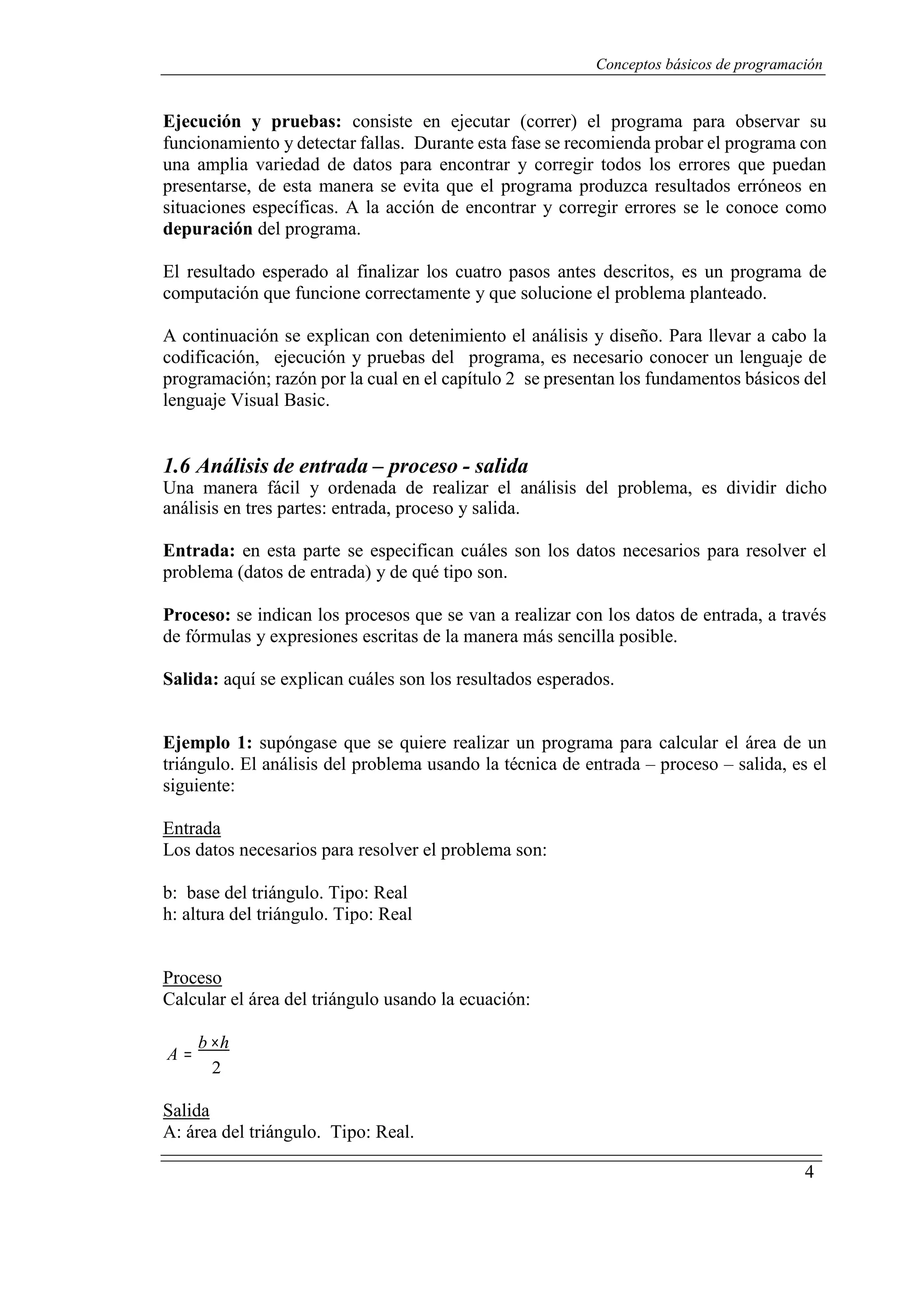 Conceptos básicos de programación
4
Ejecución y pruebas: consiste en ejecutar (correr) el programa para observar su
funcionamiento y detectar fallas. Durante esta fase se recomienda probar el programa con
una amplia variedad de datos para encontrar y corregir todos los errores que puedan
presentarse, de esta manera se evita que el programa produzca resultados erróneos en
situaciones específicas. A la acción de encontrar y corregir errores se le conoce como
depuración del programa.
El resultado esperado al finalizar los cuatro pasos antes descritos, es un programa de
computación que funcione correctamente y que solucione el problema planteado.
A continuación se explican con detenimiento el análisis y diseño. Para llevar a cabo la
codificación, ejecución y pruebas del programa, es necesario conocer un lenguaje de
programación; razón por la cual en el capítulo 2 se presentan los fundamentos básicos del
lenguaje Visual Basic.
1.6 Análisis de entrada – proceso - salida
Una manera fácil y ordenada de realizar el análisis del problema, es dividir dicho
análisis en tres partes: entrada, proceso y salida.
Entrada: en esta parte se especifican cuáles son los datos necesarios para resolver el
problema (datos de entrada) y de qué tipo son.
Proceso: se indican los procesos que se van a realizar con los datos de entrada, a través
de fórmulas y expresiones escritas de la manera más sencilla posible.
Salida: aquí se explican cuáles son los resultados esperados.
Ejemplo 1: supóngase que se quiere realizar un programa para calcular el área de un
triángulo. El análisis del problema usando la técnica de entrada – proceso – salida, es el
siguiente:
UEntrada
Los datos necesarios para resolver el problema son:
b: base del triángulo. Tipo: Real
h: altura del triángulo. Tipo: Real
UProceso
Calcular el área del triángulo usando la ecuación:
A =
b ×h
2
USalida
A: área del triángulo. Tipo: Real.
 