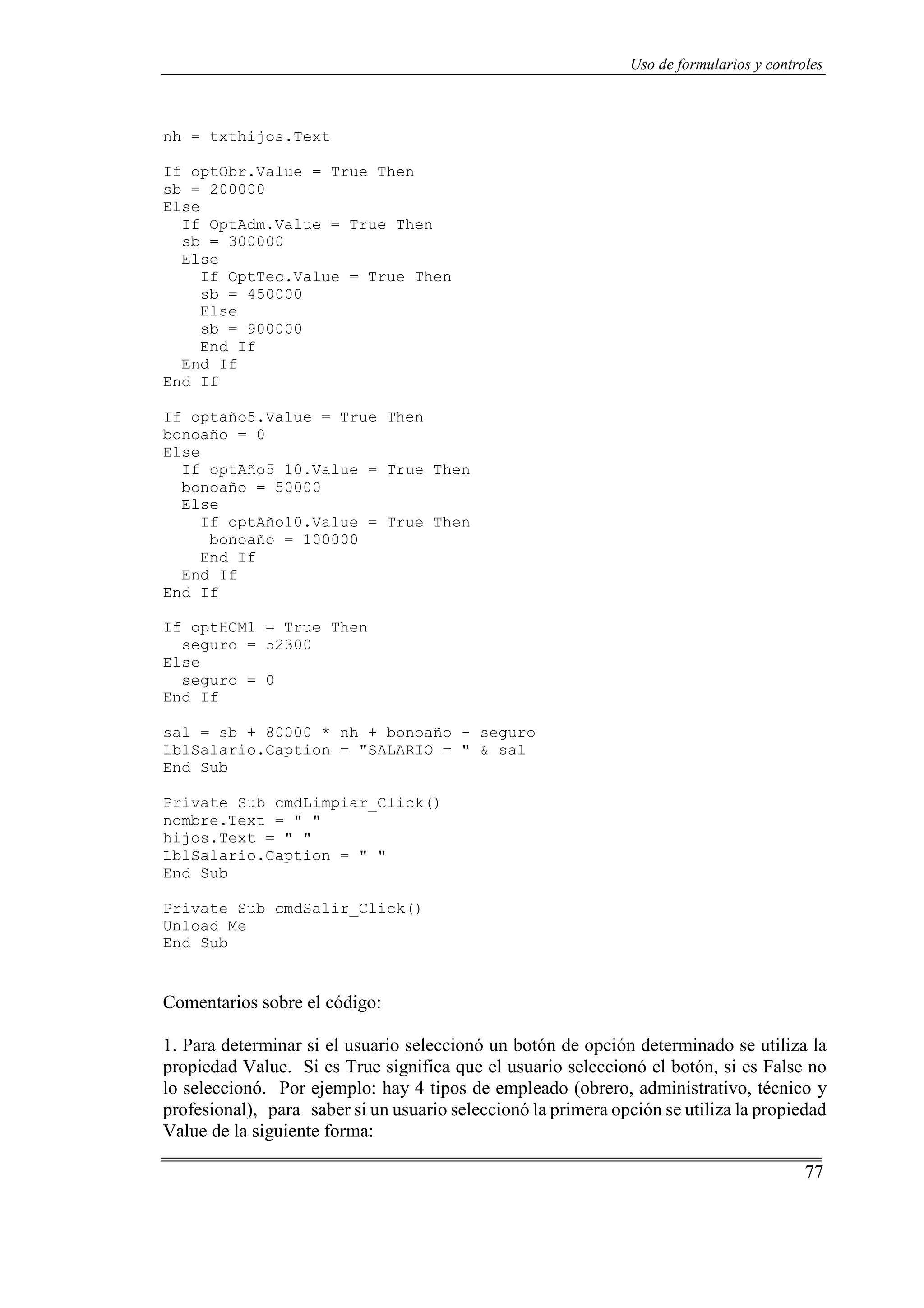 77
Uso de formularios y controles
nh = txthijos.Text
If optObr.Value = True Then
sb = 200000
Else
If OptAdm.Value = True Then
sb = 300000
Else
If OptTec.Value = True Then
sb = 450000
Else
sb = 900000
End If
End If
End If
If optaño5.Value = True Then
bonoaño = 0
Else
If optAño5_10.Value = True Then
bonoaño = 50000
Else
If optAño10.Value = True Then
bonoaño = 100000
End If
End If
End If
If optHCM1 = True Then
seguro = 52300
Else
seguro = 0
End If
sal = sb + 80000 * nh + bonoaño - seguro
LblSalario.Caption = "SALARIO = " & sal
End Sub
Private Sub cmdLimpiar_Click()
nombre.Text = " "
hijos.Text = " "
LblSalario.Caption = " "
End Sub
Private Sub cmdSalir_Click()
Unload Me
End Sub
Comentarios sobre el código:
1. Para determinar si el usuario seleccionó un botón de opción determinado se utiliza la
propiedad Value. Si es True significa que el usuario seleccionó el botón, si es False no
lo seleccionó. Por ejemplo: hay 4 tipos de empleado (obrero, administrativo, técnico y
profesional), para saber si un usuario seleccionó la primera opción se utiliza la propiedad
Value de la siguiente forma:
 