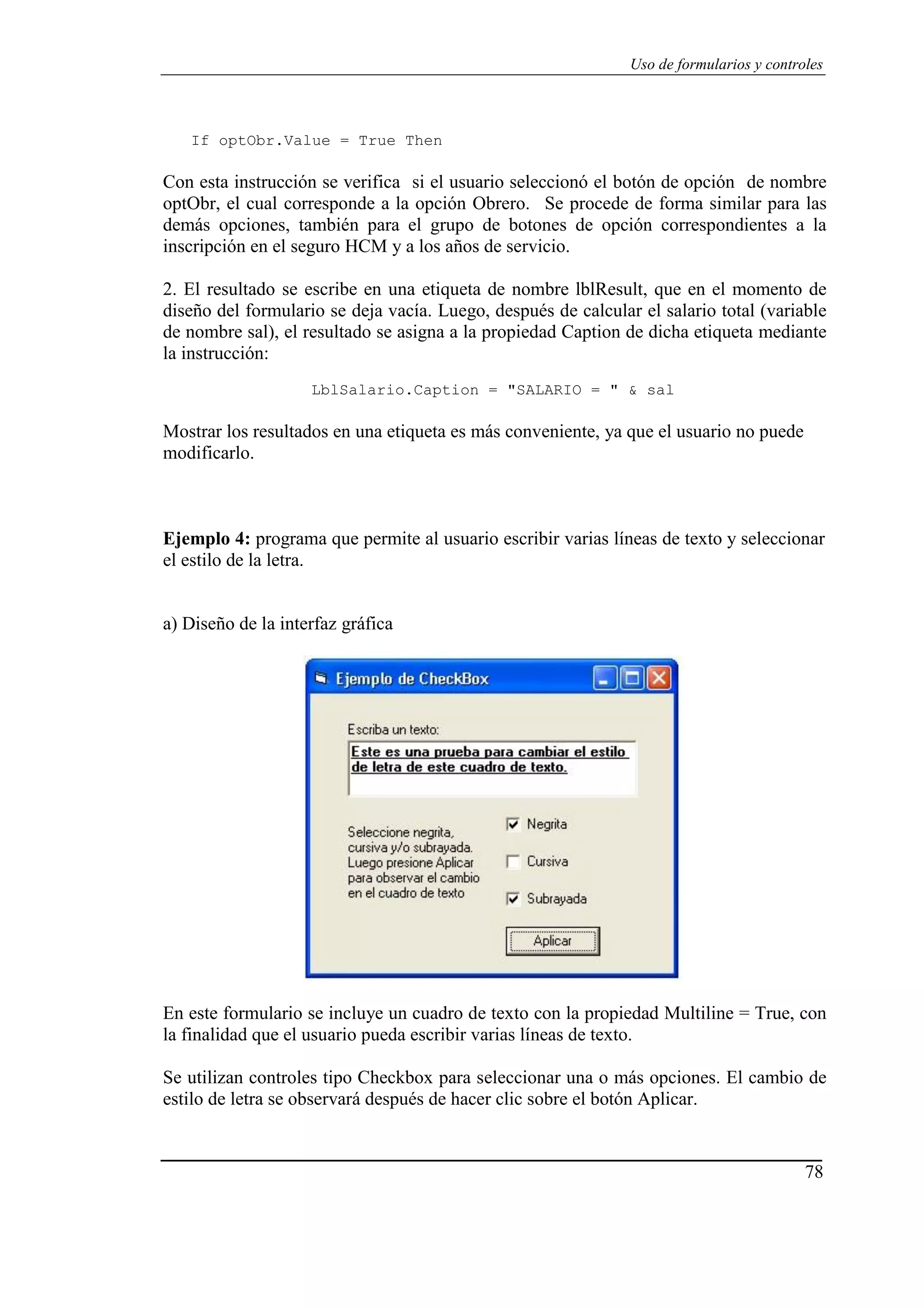 78
Uso de formularios y controles
If optObr.Value = True Then
Con esta instrucción se verifica si el usuario seleccionó el botón de opción de nombre
optObr, el cual corresponde a la opción Obrero. Se procede de forma similar para las
demás opciones, también para el grupo de botones de opción correspondientes a la
inscripción en el seguro HCM y a los años de servicio.
2. El resultado se escribe en una etiqueta de nombre lblResult, que en el momento de
diseño del formulario se deja vacía. Luego, después de calcular el salario total (variable
de nombre sal), el resultado se asigna a la propiedad Caption de dicha etiqueta mediante
la instrucción:
LblSalario.Caption = "SALARIO = " & sal
Mostrar los resultados en una etiqueta es más conveniente, ya que el usuario no puede
modificarlo.
Ejemplo 4: programa que permite al usuario escribir varias líneas de texto y seleccionar
el estilo de la letra.
a) Diseño de la interfaz gráfica
En este formulario se incluye un cuadro de texto con la propiedad Multiline = True, con
la finalidad que el usuario pueda escribir varias líneas de texto.
Se utilizan controles tipo Checkbox para seleccionar una o más opciones. El cambio de
estilo de letra se observará después de hacer clic sobre el botón Aplicar.
 
