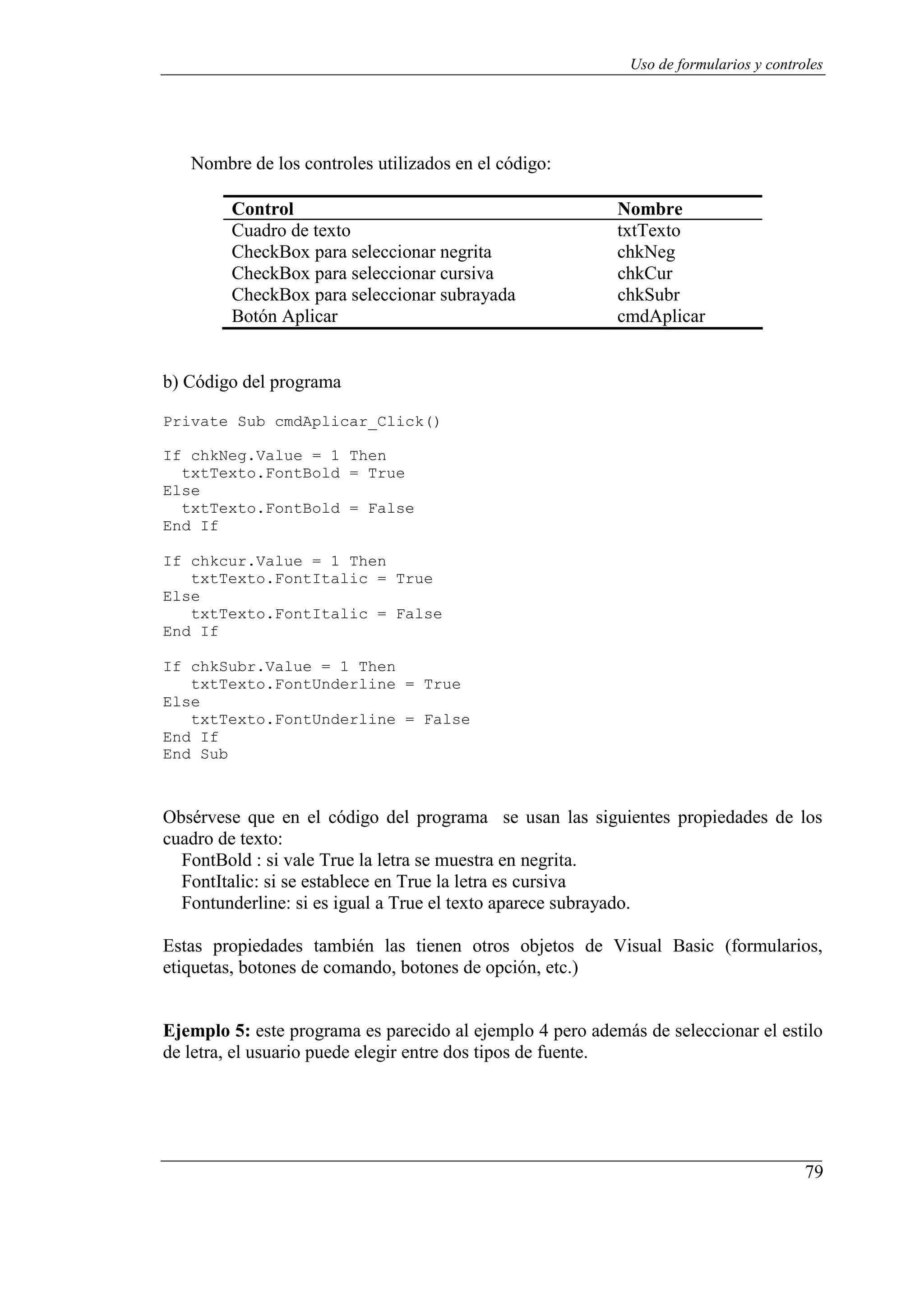 79
Uso de formularios y controles
Nombre de los controles utilizados en el código:
Control Nombre
Cuadro de texto txtTexto
CheckBox para seleccionar negrita chkNeg
CheckBox para seleccionar cursiva chkCur
CheckBox para seleccionar subrayada chkSubr
Botón Aplicar cmdAplicar
b) Código del programa
Private Sub cmdAplicar_Click()
If chkNeg.Value = 1 Then
txtTexto.FontBold = True
Else
txtTexto.FontBold = False
End If
If chkcur.Value = 1 Then
txtTexto.FontItalic = True
Else
txtTexto.FontItalic = False
End If
If chkSubr.Value = 1 Then
txtTexto.FontUnderline = True
Else
txtTexto.FontUnderline = False
End If
End Sub
Obsérvese que en el código del programa se usan las siguientes propiedades de los
cuadro de texto:
FontBold : si vale True la letra se muestra en negrita.
FontItalic: si se establece en True la letra es cursiva
Fontunderline: si es igual a True el texto aparece subrayado.
Estas propiedades también las tienen otros objetos de Visual Basic (formularios,
etiquetas, botones de comando, botones de opción, etc.)
Ejemplo 5: este programa es parecido al ejemplo 4 pero además de seleccionar el estilo
de letra, el usuario puede elegir entre dos tipos de fuente.
 