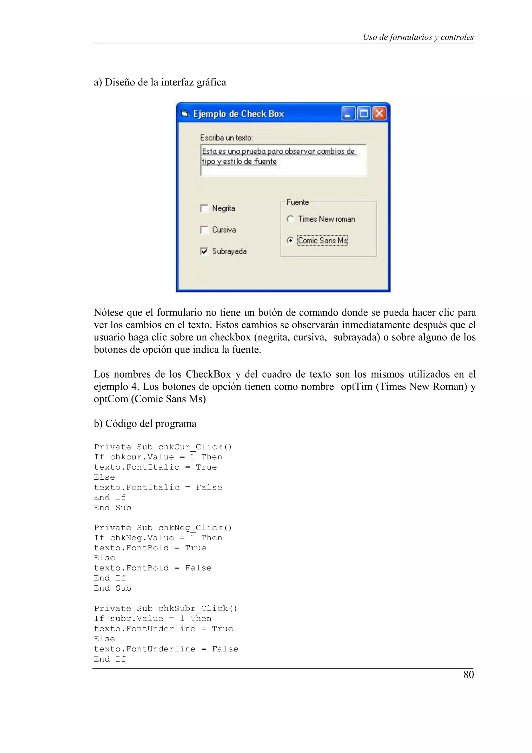80
Uso de formularios y controles
a) Diseño de la interfaz gráfica
Nótese que el formulario no tiene un botón de comando donde se pueda hacer clic para
ver los cambios en el texto. Estos cambios se observarán inmediatamente después que el
usuario haga clic sobre un checkbox (negrita, cursiva, subrayada) o sobre alguno de los
botones de opción que indica la fuente.
Los nombres de los CheckBox y del cuadro de texto son los mismos utilizados en el
ejemplo 4. Los botones de opción tienen como nombre optTim (Times New Roman) y
optCom (Comic Sans Ms)
b) Código del programa
Private Sub chkCur_Click()
If chkcur.Value = 1 Then
texto.FontItalic = True
Else
texto.FontItalic = False
End If
End Sub
Private Sub chkNeg_Click()
If chkNeg.Value = 1 Then
texto.FontBold = True
Else
texto.FontBold = False
End If
End Sub
Private Sub chkSubr_Click()
If subr.Value = 1 Then
texto.FontUnderline = True
Else
texto.FontUnderline = False
End If
 