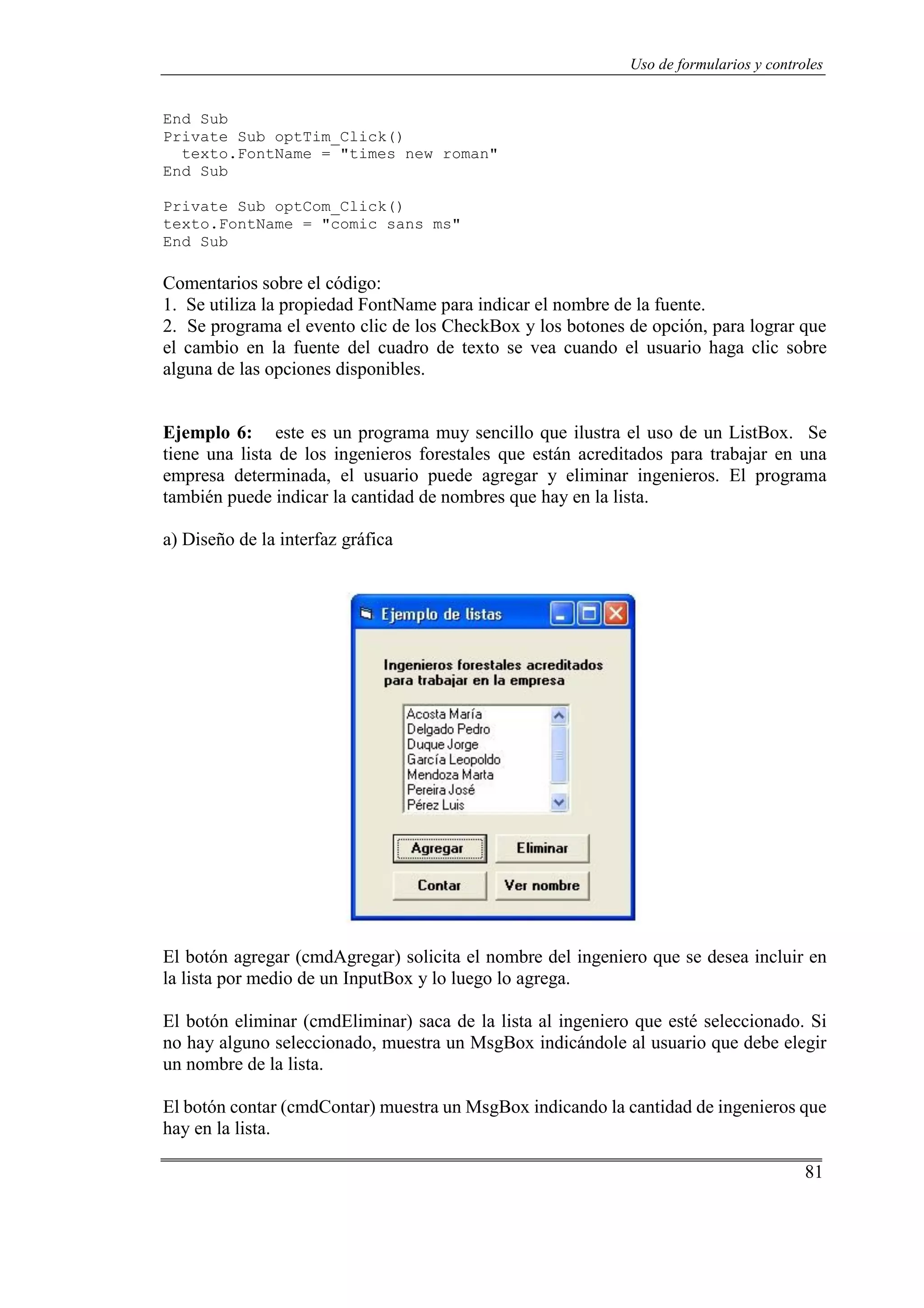 81
Uso de formularios y controles
End Sub
Private Sub optTim_Click()
texto.FontName = "times new roman"
End Sub
Private Sub optCom_Click()
texto.FontName = "comic sans ms"
End Sub
Comentarios sobre el código:
1. Se utiliza la propiedad FontName para indicar el nombre de la fuente.
2. Se programa el evento clic de los CheckBox y los botones de opción, para lograr que
el cambio en la fuente del cuadro de texto se vea cuando el usuario haga clic sobre
alguna de las opciones disponibles.
Ejemplo 6: este es un programa muy sencillo que ilustra el uso de un ListBox. Se
tiene una lista de los ingenieros forestales que están acreditados para trabajar en una
empresa determinada, el usuario puede agregar y eliminar ingenieros. El programa
también puede indicar la cantidad de nombres que hay en la lista.
a) Diseño de la interfaz gráfica
El botón agregar (cmdAgregar) solicita el nombre del ingeniero que se desea incluir en
la lista por medio de un InputBox y lo luego lo agrega.
El botón eliminar (cmdEliminar) saca de la lista al ingeniero que esté seleccionado. Si
no hay alguno seleccionado, muestra un MsgBox indicándole al usuario que debe elegir
un nombre de la lista.
El botón contar (cmdContar) muestra un MsgBox indicando la cantidad de ingenieros que
hay en la lista.
 