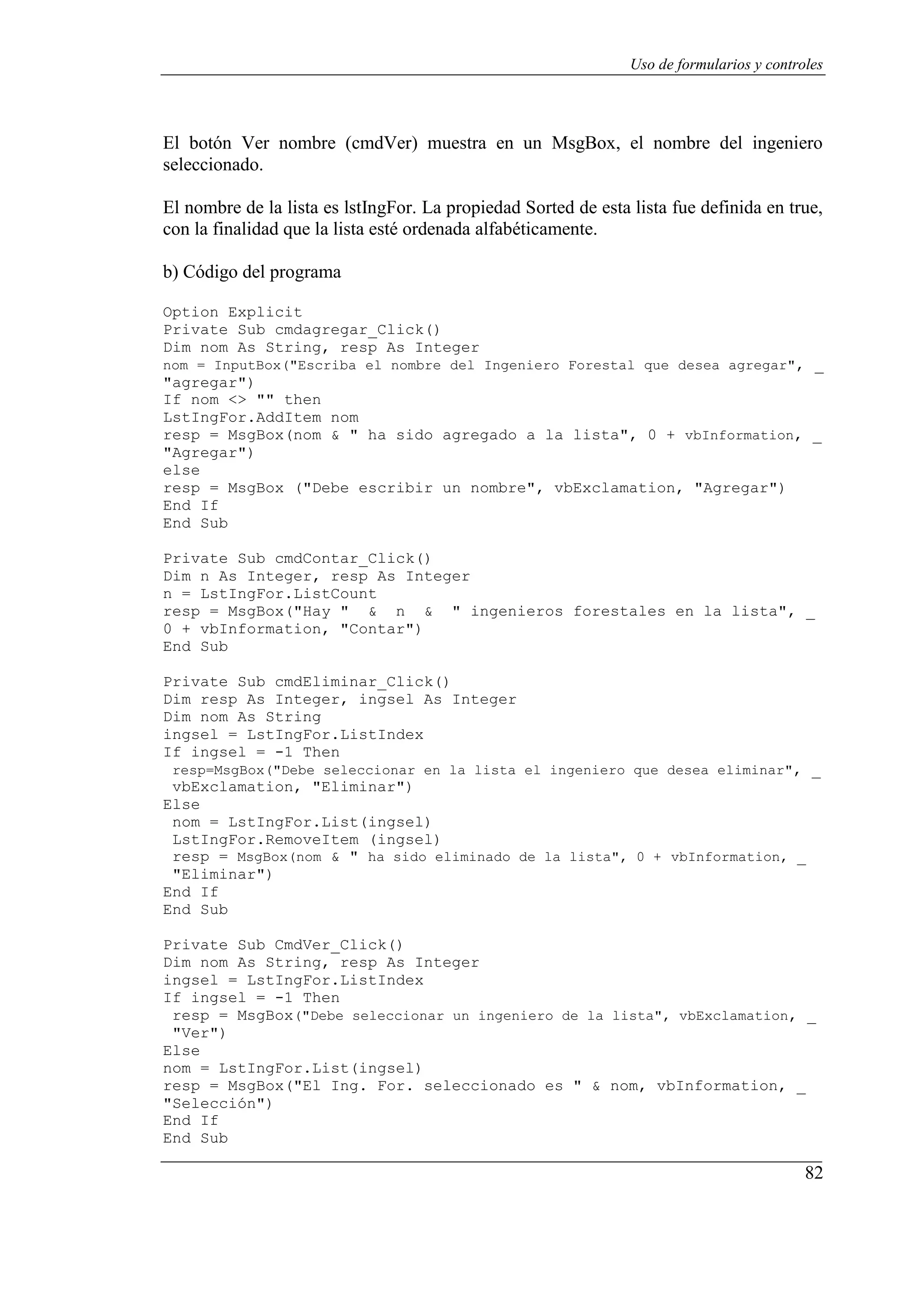 82
Uso de formularios y controles
El botón Ver nombre (cmdVer) muestra en un MsgBox, el nombre del ingeniero
seleccionado.
El nombre de la lista es lstIngFor. La propiedad Sorted de esta lista fue definida en true,
con la finalidad que la lista esté ordenada alfabéticamente.
b) Código del programa
Option Explicit
Private Sub cmdagregar_Click()
Dim nom As String, resp As Integer
nom = InputBox("Escriba el nombre del Ingeniero Forestal que desea agregar", _
"agregar")
If nom <> "" then
LstIngFor.AddItem nom
resp = MsgBox(nom & " ha sido agregado a la lista", 0 + vbInformation, _
"Agregar")
else
resp = MsgBox ("Debe escribir un nombre", vbExclamation, "Agregar")
End If
End Sub
Private Sub cmdContar_Click()
Dim n As Integer, resp As Integer
n = LstIngFor.ListCount
resp = MsgBox("Hay " & n & " ingenieros forestales en la lista", _
0 + vbInformation, "Contar")
End Sub
Private Sub cmdEliminar_Click()
Dim resp As Integer, ingsel As Integer
Dim nom As String
ingsel = LstIngFor.ListIndex
If ingsel = -1 Then
resp=MsgBox("Debe seleccionar en la lista el ingeniero que desea eliminar", _
vbExclamation, "Eliminar")
Else
nom = LstIngFor.List(ingsel)
LstIngFor.RemoveItem (ingsel)
resp = MsgBox(nom & " ha sido eliminado de la lista", 0 + vbInformation, _
"Eliminar")
End If
End Sub
Private Sub CmdVer_Click()
Dim nom As String, resp As Integer
ingsel = LstIngFor.ListIndex
If ingsel = -1 Then
resp = MsgBox("Debe seleccionar un ingeniero de la lista", vbExclamation, _
"Ver")
Else
nom = LstIngFor.List(ingsel)
resp = MsgBox("El Ing. For. seleccionado es " & nom, vbInformation, _
"Selección")
End If
End Sub
 