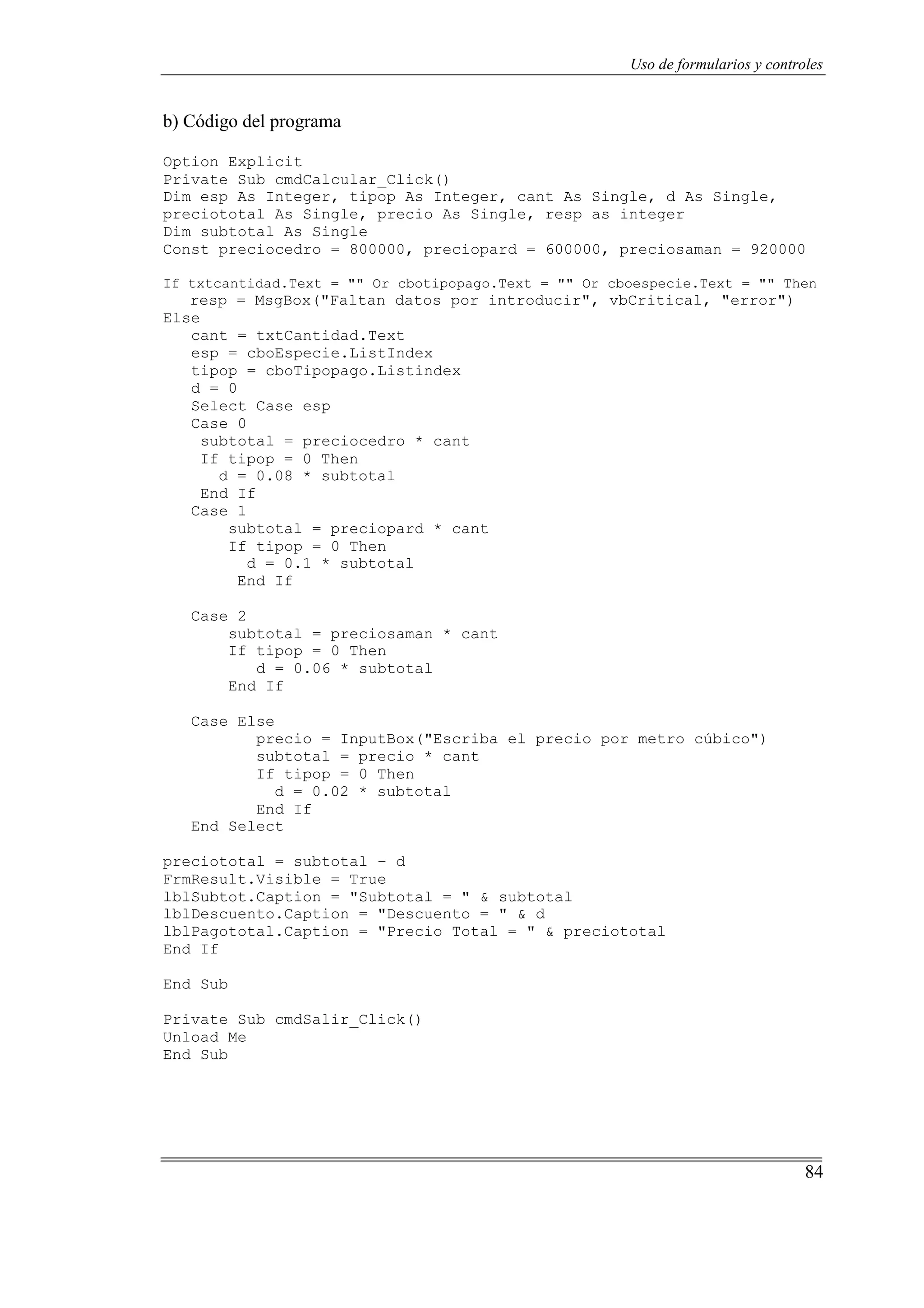 84
Uso de formularios y controles
b) Código del programa
Option Explicit
Private Sub cmdCalcular_Click()
Dim esp As Integer, tipop As Integer, cant As Single, d As Single,
preciototal As Single, precio As Single, resp as integer
Dim subtotal As Single
Const preciocedro = 800000, preciopard = 600000, preciosaman = 920000
If txtcantidad.Text = "" Or cbotipopago.Text = "" Or cboespecie.Text = "" Then
resp = MsgBox("Faltan datos por introducir", vbCritical, "error")
Else
cant = txtCantidad.Text
esp = cboEspecie.ListIndex
tipop = cboTipopago.Listindex
d = 0
Select Case esp
Case 0
subtotal = preciocedro * cant
If tipop = 0 Then
d = 0.08 * subtotal
End If
Case 1
subtotal = preciopard * cant
If tipop = 0 Then
d = 0.1 * subtotal
End If
Case 2
subtotal = preciosaman * cant
If tipop = 0 Then
d = 0.06 * subtotal
End If
Case Else
precio = InputBox("Escriba el precio por metro cúbico")
subtotal = precio * cant
If tipop = 0 Then
d = 0.02 * subtotal
End If
End Select
preciototal = subtotal – d
FrmResult.Visible = True
lblSubtot.Caption = "Subtotal = " & subtotal
lblDescuento.Caption = "Descuento = " & d
lblPagototal.Caption = "Precio Total = " & preciototal
End If
End Sub
Private Sub cmdSalir_Click()
Unload Me
End Sub
 
