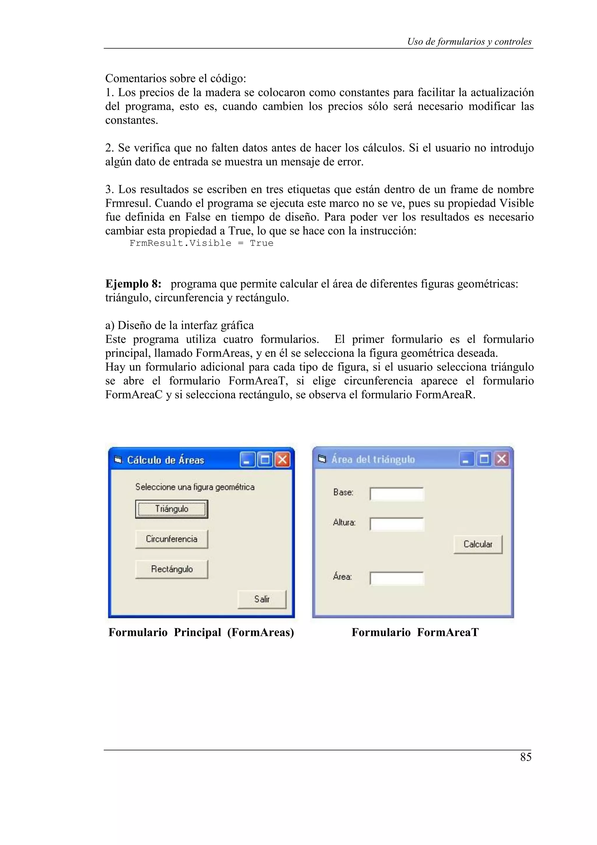 85
Uso de formularios y controles
Comentarios sobre el código:
1. Los precios de la madera se colocaron como constantes para facilitar la actualización
del programa, esto es, cuando cambien los precios sólo será necesario modificar las
constantes.
2. Se verifica que no falten datos antes de hacer los cálculos. Si el usuario no introdujo
algún dato de entrada se muestra un mensaje de error.
3. Los resultados se escriben en tres etiquetas que están dentro de un frame de nombre
Frmresul. Cuando el programa se ejecuta este marco no se ve, pues su propiedad Visible
fue definida en False en tiempo de diseño. Para poder ver los resultados es necesario
cambiar esta propiedad a True, lo que se hace con la instrucción:
FrmResult.Visible = True
Ejemplo 8: programa que permite calcular el área de diferentes figuras geométricas:
triángulo, circunferencia y rectángulo.
a) Diseño de la interfaz gráfica
Este programa utiliza cuatro formularios. El primer formulario es el formulario
principal, llamado FormAreas, y en él se selecciona la figura geométrica deseada.
Hay un formulario adicional para cada tipo de figura, si el usuario selecciona triángulo
se abre el formulario FormAreaT, si elige circunferencia aparece el formulario
FormAreaC y si selecciona rectángulo, se observa el formulario FormAreaR.
Formulario Principal (FormAreas) Formulario FormAreaT
 