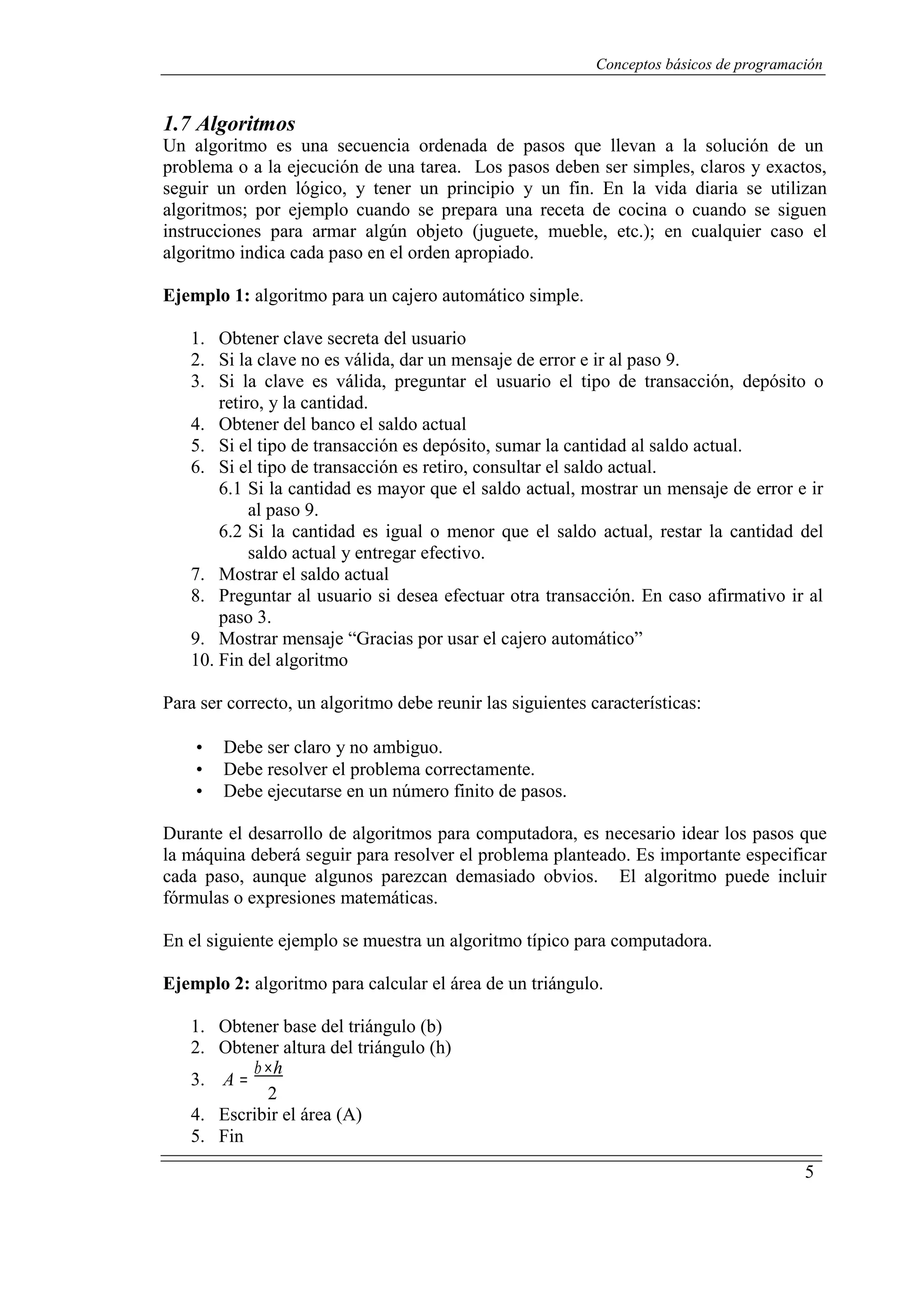 Conceptos básicos de programación
5
1.7 Algoritmos
Un algoritmo es una secuencia ordenada de pasos que llevan a la solución de un
problema o a la ejecución de una tarea. Los pasos deben ser simples, claros y exactos,
seguir un orden lógico, y tener un principio y un fin. En la vida diaria se utilizan
algoritmos; por ejemplo cuando se prepara una receta de cocina o cuando se siguen
instrucciones para armar algún objeto (juguete, mueble, etc.); en cualquier caso el
algoritmo indica cada paso en el orden apropiado.
Ejemplo 1: algoritmo para un cajero automático simple.
1. Obtener clave secreta del usuario
2. Si la clave no es válida, dar un mensaje de error e ir al paso 9.
3. Si la clave es válida, preguntar el usuario el tipo de transacción, depósito o
retiro, y la cantidad.
4. Obtener del banco el saldo actual
5. Si el tipo de transacción es depósito, sumar la cantidad al saldo actual.
6. Si el tipo de transacción es retiro, consultar el saldo actual.
6.1 Si la cantidad es mayor que el saldo actual, mostrar un mensaje de error e ir
al paso 9.
6.2 Si la cantidad es igual o menor que el saldo actual, restar la cantidad del
saldo actual y entregar efectivo.
7. Mostrar el saldo actual
8. Preguntar al usuario si desea efectuar otra transacción. En caso afirmativo ir al
paso 3.
9. Mostrar mensaje “Gracias por usar el cajero automático”
10. Fin del algoritmo
Para ser correcto, un algoritmo debe reunir las siguientes características:
• Debe ser claro y no ambiguo.
• Debe resolver el problema correctamente.
• Debe ejecutarse en un número finito de pasos.
Durante el desarrollo de algoritmos para computadora, es necesario idear los pasos que
la máquina deberá seguir para resolver el problema planteado. Es importante especificar
cada paso, aunque algunos parezcan demasiado obvios. El algoritmo puede incluir
fórmulas o expresiones matemáticas.
En el siguiente ejemplo se muestra un algoritmo típico para computadora.
Ejemplo 2: algoritmo para calcular el área de un triángulo.
1. Obtener base del triángulo (b)
2. Obtener altura del triángulo (h)
3. A =
b×h
2
4. Escribir el área (A)
5. Fin
 