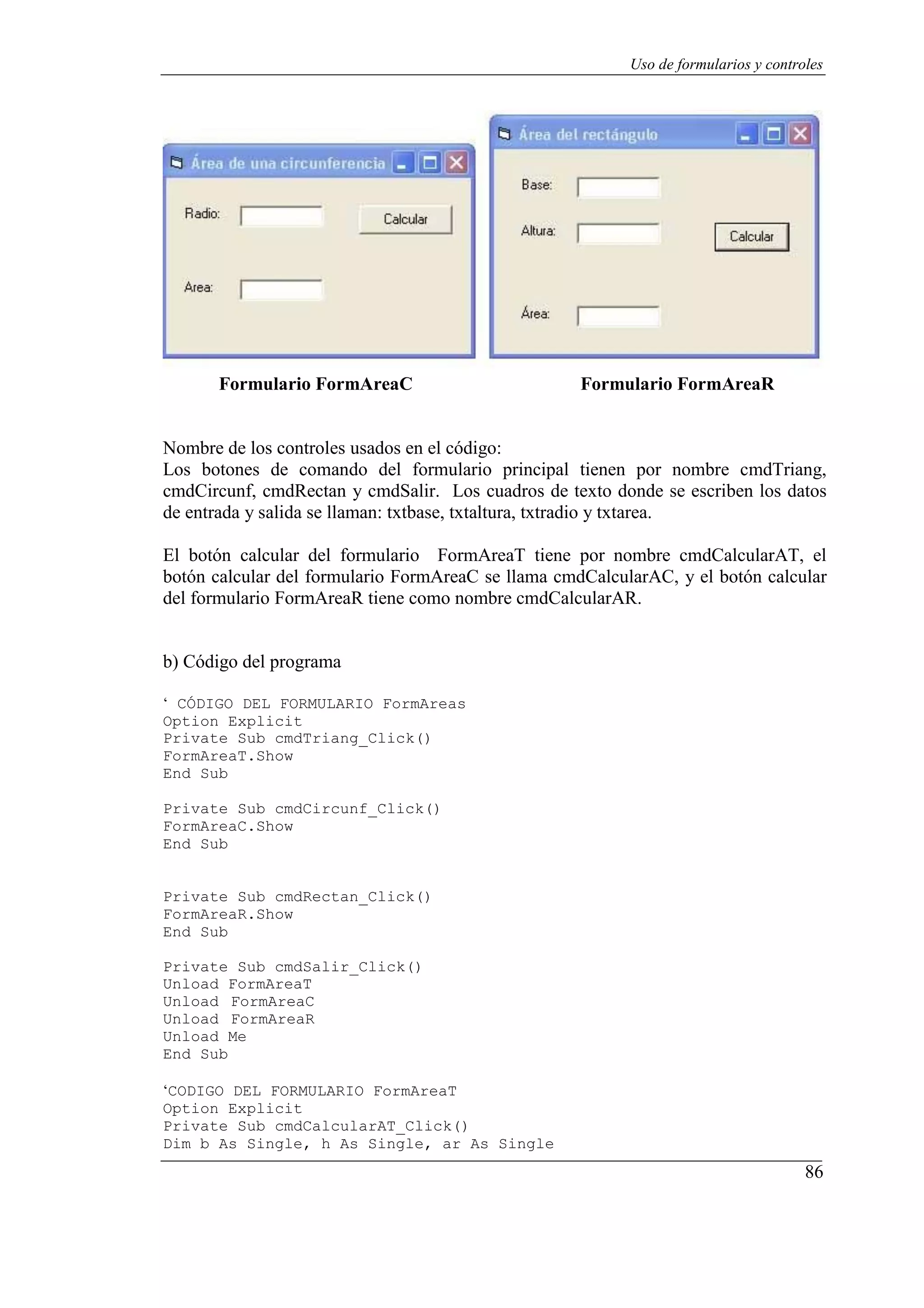 86
Uso de formularios y controles
Formulario FormAreaC Formulario FormAreaR
Nombre de los controles usados en el código:
Los botones de comando del formulario principal tienen por nombre cmdTriang,
cmdCircunf, cmdRectan y cmdSalir. Los cuadros de texto donde se escriben los datos
de entrada y salida se llaman: txtbase, txtaltura, txtradio y txtarea.
El botón calcular del formulario FormAreaT tiene por nombre cmdCalcularAT, el
botón calcular del formulario FormAreaC se llama cmdCalcularAC, y el botón calcular
del formulario FormAreaR tiene como nombre cmdCalcularAR.
b) Código del programa
‘ CÓDIGO DEL FORMULARIO FormAreas
Option Explicit
Private Sub cmdTriang_Click()
FormAreaT.Show
End Sub
Private Sub cmdCircunf_Click()
FormAreaC.Show
End Sub
Private Sub cmdRectan_Click()
FormAreaR.Show
End Sub
Private Sub cmdSalir_Click()
Unload FormAreaT
Unload FormAreaC
Unload FormAreaR
Unload Me
End Sub
‘CODIGO DEL FORMULARIO FormAreaT
Option Explicit
Private Sub cmdCalcularAT_Click()
Dim b As Single, h As Single, ar As Single
 