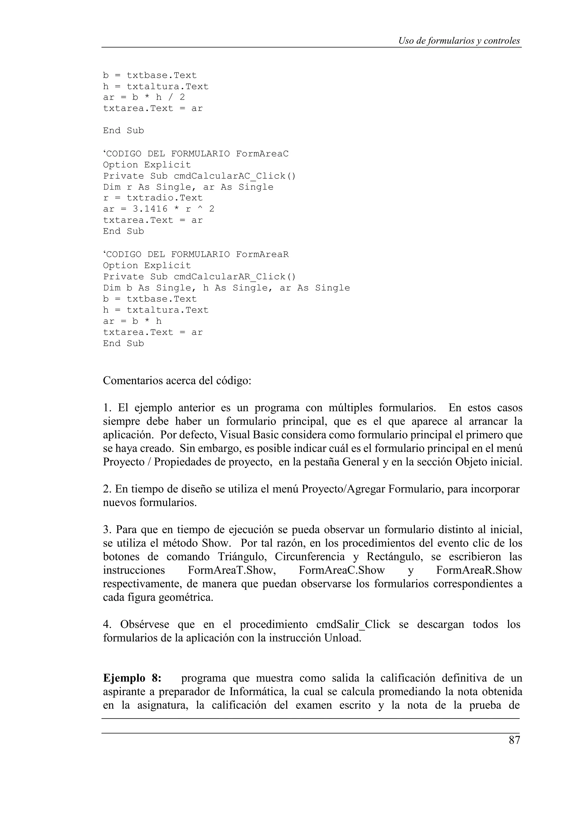 87
Uso de formularios y controles
b = txtbase.Text
h = txtaltura.Text
ar = b * h / 2
txtarea.Text = ar
End Sub
‘CODIGO DEL FORMULARIO FormAreaC
Option Explicit
Private Sub cmdCalcularAC_Click()
Dim r As Single, ar As Single
r = txtradio.Text
ar = 3.1416 * r ^ 2
txtarea.Text = ar
End Sub
‘CODIGO DEL FORMULARIO FormAreaR
Option Explicit
Private Sub cmdCalcularAR_Click()
Dim b As Single, h As Single, ar As Single
b = txtbase.Text
h = txtaltura.Text
ar = b * h
txtarea.Text = ar
End Sub
Comentarios acerca del código:
1. El ejemplo anterior es un programa con múltiples formularios. En estos casos
siempre debe haber un formulario principal, que es el que aparece al arrancar la
aplicación. Por defecto, Visual Basic considera como formulario principal el primero que
se haya creado. Sin embargo, es posible indicar cuál es el formulario principal en el menú
Proyecto / Propiedades de proyecto, en la pestaña General y en la sección Objeto inicial.
2. En tiempo de diseño se utiliza el menú Proyecto/Agregar Formulario, para incorporar
nuevos formularios.
3. Para que en tiempo de ejecución se pueda observar un formulario distinto al inicial,
se utiliza el método Show. Por tal razón, en los procedimientos del evento clic de los
botones de comando Triángulo, Circunferencia y Rectángulo, se escribieron las
instrucciones FormAreaT.Show, FormAreaC.Show y FormAreaR.Show
respectivamente, de manera que puedan observarse los formularios correspondientes a
cada figura geométrica.
4. Obsérvese que en el procedimiento cmdSalir_Click se descargan todos los
formularios de la aplicación con la instrucción Unload.
Ejemplo 8: programa que muestra como salida la calificación definitiva de un
aspirante a preparador de Informática, la cual se calcula promediando la nota obtenida
en la asignatura, la calificación del examen escrito y la nota de la prueba de
 
