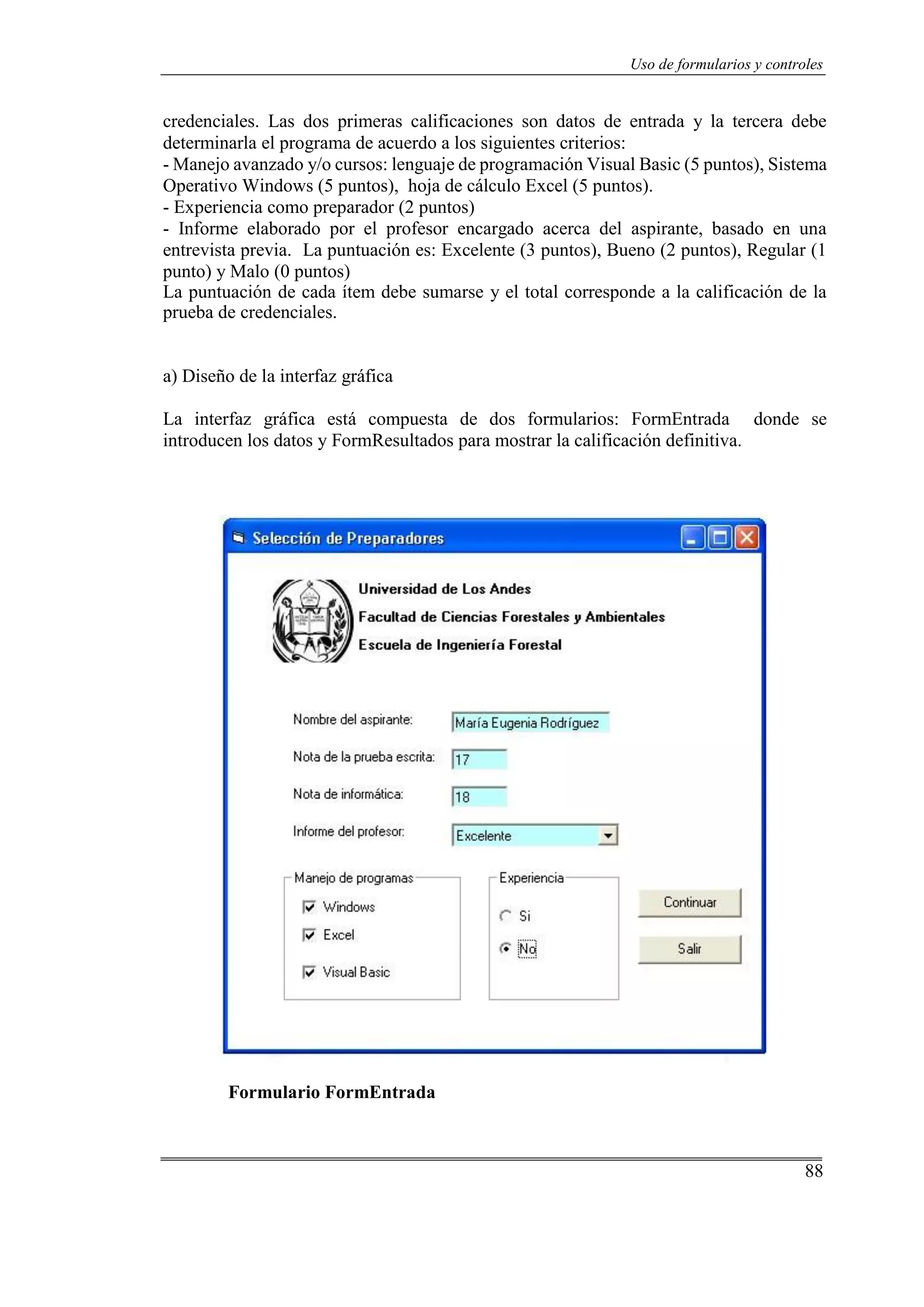 88
Uso de formularios y controles
credenciales. Las dos primeras calificaciones son datos de entrada y la tercera debe
determinarla el programa de acuerdo a los siguientes criterios:
- Manejo avanzado y/o cursos: lenguaje de programación Visual Basic (5 puntos), Sistema
Operativo Windows (5 puntos), hoja de cálculo Excel (5 puntos).
- Experiencia como preparador (2 puntos)
- Informe elaborado por el profesor encargado acerca del aspirante, basado en una
entrevista previa. La puntuación es: Excelente (3 puntos), Bueno (2 puntos), Regular (1
punto) y Malo (0 puntos)
La puntuación de cada ítem debe sumarse y el total corresponde a la calificación de la
prueba de credenciales.
a) Diseño de la interfaz gráfica
La interfaz gráfica está compuesta de dos formularios: FormEntrada donde se
introducen los datos y FormResultados para mostrar la calificación definitiva.
Formulario FormEntrada
 