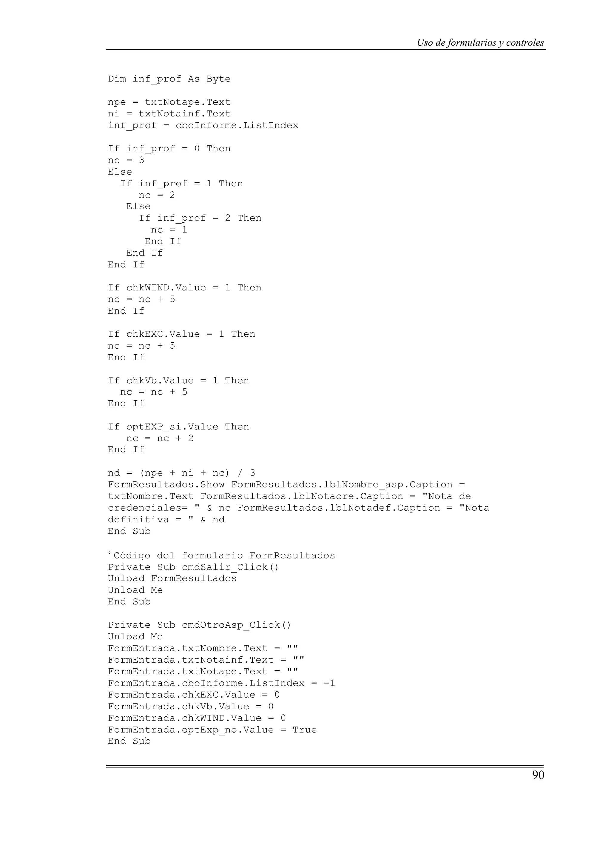 90
Uso de formularios y controles
Dim inf_prof As Byte
npe = txtNotape.Text
ni = txtNotainf.Text
inf_prof = cboInforme.ListIndex
If inf_prof = 0 Then
nc = 3
Else
If inf_prof = 1 Then
nc = 2
Else
If inf_prof = 2 Then
nc = 1
End If
End If
End If
If chkWIND.Value = 1 Then
nc = nc + 5
End If
If chkEXC.Value = 1 Then
nc = nc + 5
End If
If chkVb.Value = 1 Then
nc = nc + 5
End If
If optEXP_si.Value Then
nc = nc + 2
End If
nd = (npe + ni + nc) / 3
FormResultados.Show FormResultados.lblNombre_asp.Caption =
txtNombre.Text FormResultados.lblNotacre.Caption = "Nota de
credenciales= " & nc FormResultados.lblNotadef.Caption = "Nota
definitiva = " & nd
End Sub
‘ Código del formulario FormResultados
Private Sub cmdSalir_Click()
Unload FormResultados
Unload Me
End Sub
Private Sub cmdOtroAsp_Click()
Unload Me
FormEntrada.txtNombre.Text = ""
FormEntrada.txtNotainf.Text = ""
FormEntrada.txtNotape.Text = ""
FormEntrada.cboInforme.ListIndex = -1
FormEntrada.chkEXC.Value = 0
FormEntrada.chkVb.Value = 0
FormEntrada.chkWIND.Value = 0
FormEntrada.optExp_no.Value = True
End Sub
 