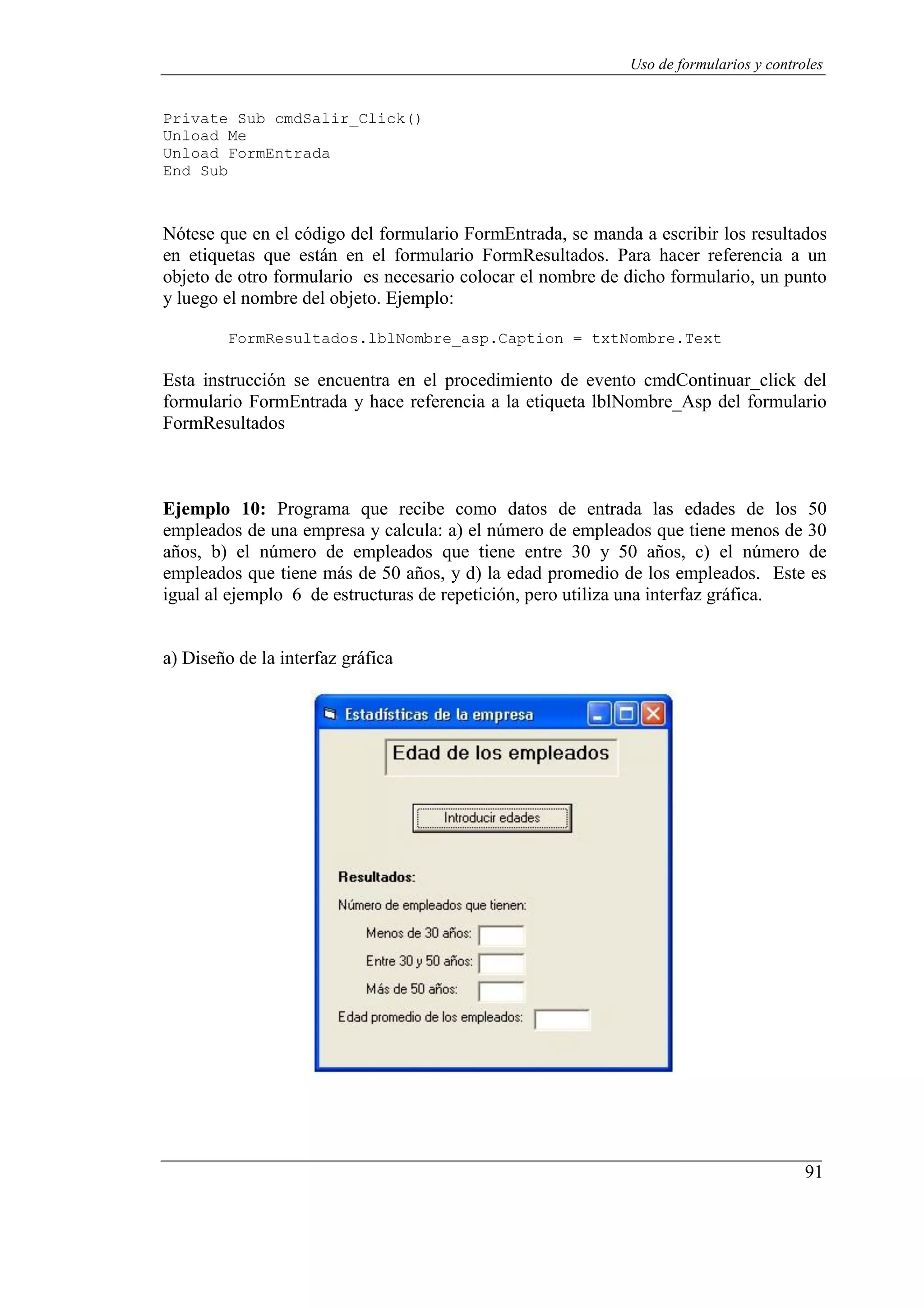 91
Uso de formularios y controles
Private Sub cmdSalir_Click()
Unload Me
Unload FormEntrada
End Sub
Nótese que en el código del formulario FormEntrada, se manda a escribir los resultados
en etiquetas que están en el formulario FormResultados. Para hacer referencia a un
objeto de otro formulario es necesario colocar el nombre de dicho formulario, un punto
y luego el nombre del objeto. Ejemplo:
FormResultados.lblNombre_asp.Caption = txtNombre.Text
Esta instrucción se encuentra en el procedimiento de evento cmdContinuar_click del
formulario FormEntrada y hace referencia a la etiqueta lblNombre_Asp del formulario
FormResultados
Ejemplo 10: Programa que recibe como datos de entrada las edades de los 50
empleados de una empresa y calcula: a) el número de empleados que tiene menos de 30
años, b) el número de empleados que tiene entre 30 y 50 años, c) el número de
empleados que tiene más de 50 años, y d) la edad promedio de los empleados. Este es
igual al ejemplo 6 de estructuras de repetición, pero utiliza una interfaz gráfica.
a) Diseño de la interfaz gráfica
 