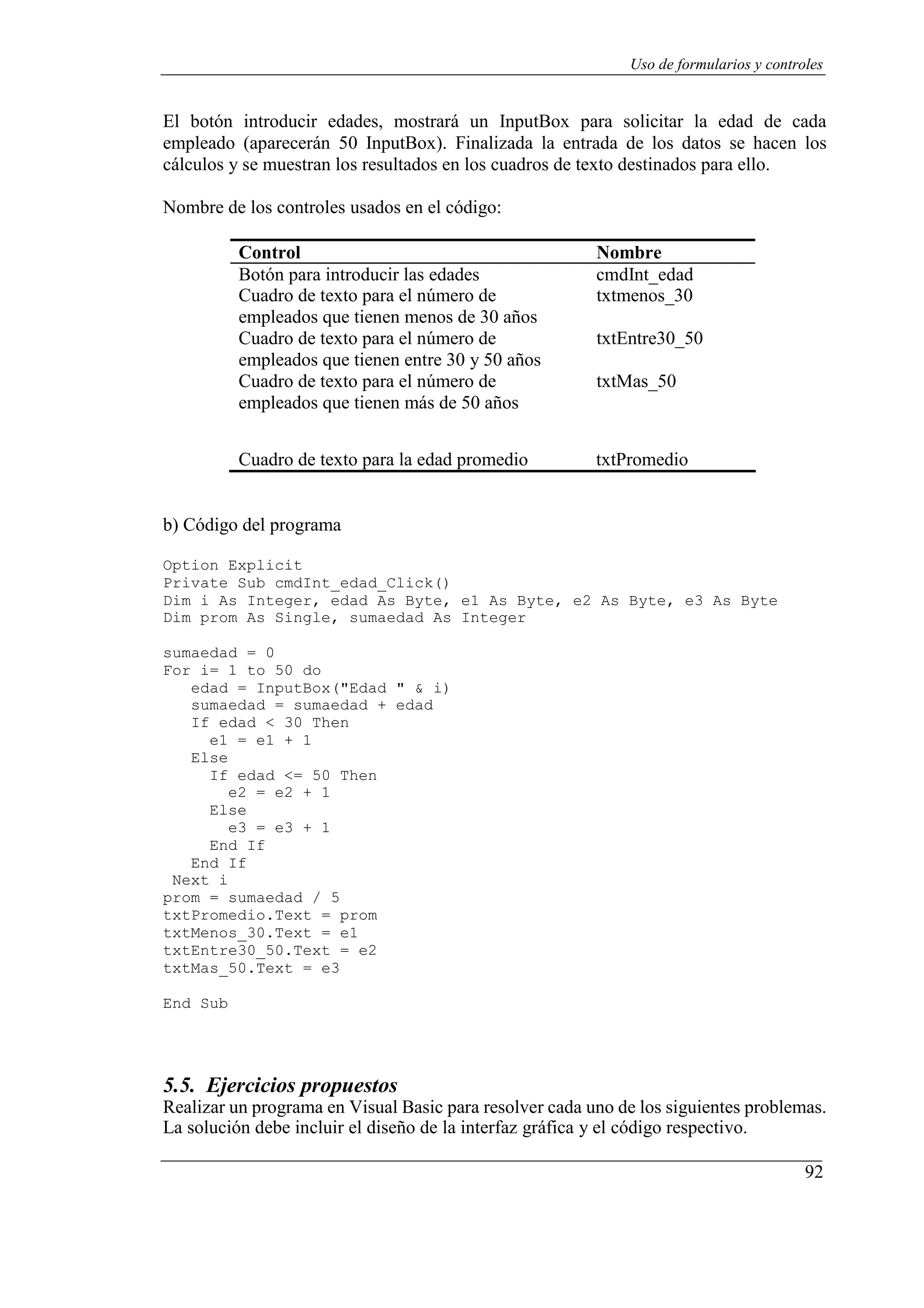 92
Uso de formularios y controles
El botón introducir edades, mostrará un InputBox para solicitar la edad de cada
empleado (aparecerán 50 InputBox). Finalizada la entrada de los datos se hacen los
cálculos y se muestran los resultados en los cuadros de texto destinados para ello.
Nombre de los controles usados en el código:
Control Nombre
Botón para introducir las edades cmdInt_edad
Cuadro de texto para el número de
empleados que tienen menos de 30 años
Cuadro de texto para el número de
empleados que tienen entre 30 y 50 años
Cuadro de texto para el número de
empleados que tienen más de 50 años
txtmenos_30
txtEntre30_50
txtMas_50
Cuadro de texto para la edad promedio txtPromedio
b) Código del programa
Option Explicit
Private Sub cmdInt_edad_Click()
Dim i As Integer, edad As Byte, e1 As Byte, e2 As Byte, e3 As Byte
Dim prom As Single, sumaedad As Integer
sumaedad = 0
For i= 1 to 50 do
edad = InputBox("Edad " & i)
sumaedad = sumaedad + edad
If edad < 30 Then
e1 = e1 + 1
Else
If edad <= 50 Then
e2 = e2 + 1
Else
e3 = e3 + 1
End If
End If
Next i
prom = sumaedad / 5
txtPromedio.Text = prom
txtMenos_30.Text = e1
txtEntre30_50.Text = e2
txtMas_50.Text = e3
End Sub
5.5. Ejercicios propuestos
Realizar un programa en Visual Basic para resolver cada uno de los siguientes problemas.
La solución debe incluir el diseño de la interfaz gráfica y el código respectivo.
 