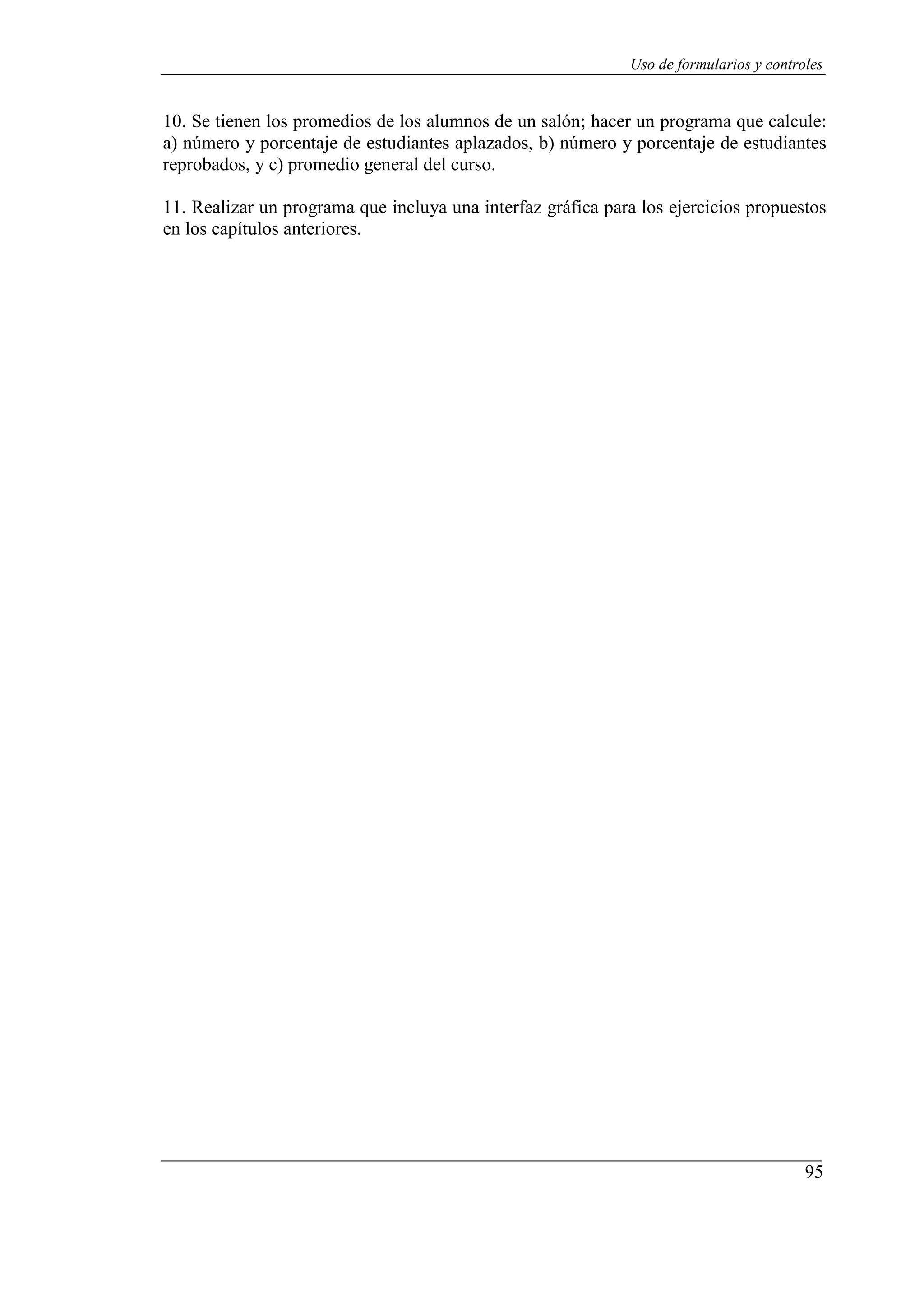 95
Uso de formularios y controles
10. Se tienen los promedios de los alumnos de un salón; hacer un programa que calcule:
a) número y porcentaje de estudiantes aplazados, b) número y porcentaje de estudiantes
reprobados, y c) promedio general del curso.
11. Realizar un programa que incluya una interfaz gráfica para los ejercicios propuestos
en los capítulos anteriores.
 